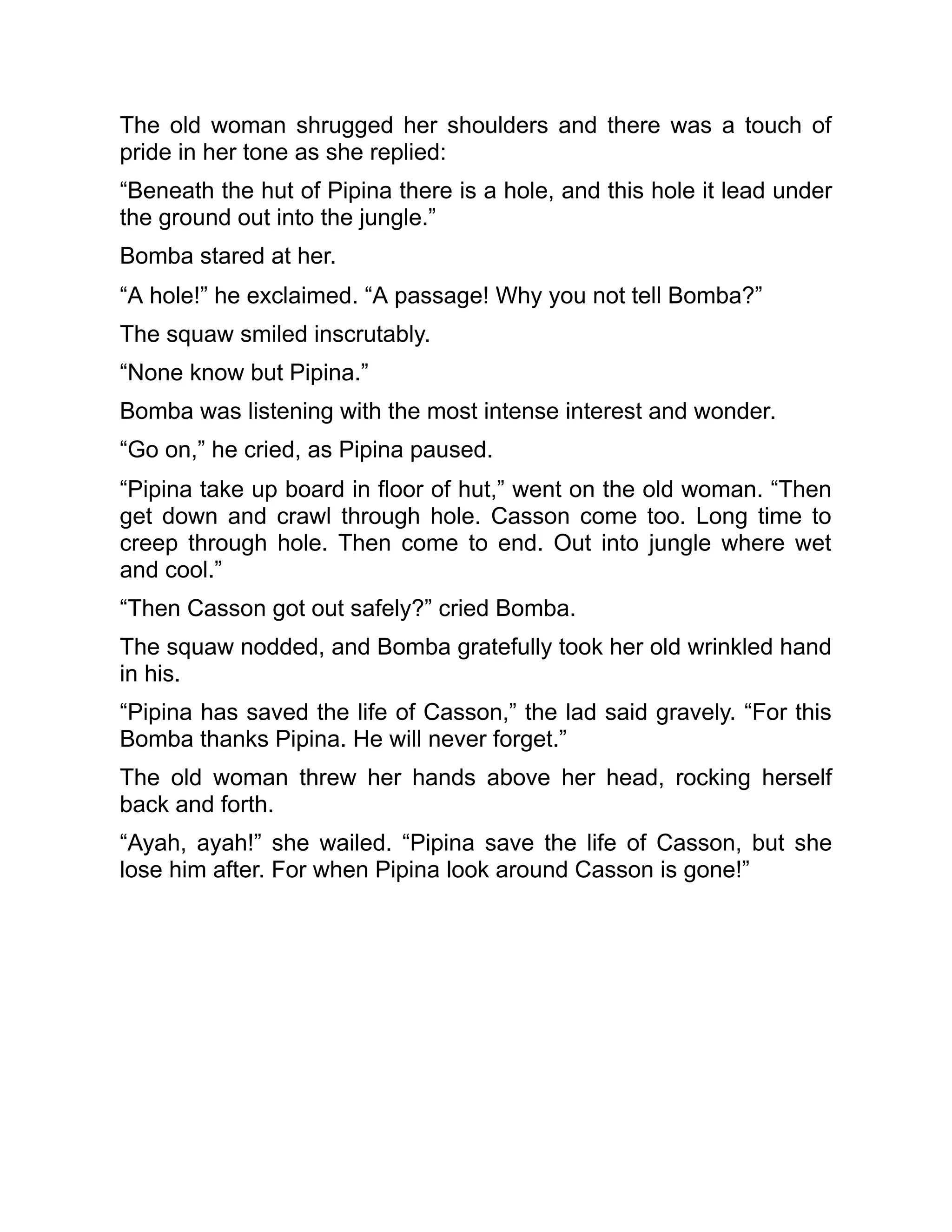 The old woman shrugged her shoulders and there was a touch of
pride in her tone as she replied:
“Beneath the hut of Pipina there is a hole, and this hole it lead under
the ground out into the jungle.”
Bomba stared at her.
“A hole!” he exclaimed. “A passage! Why you not tell Bomba?”
The squaw smiled inscrutably.
“None know but Pipina.”
Bomba was listening with the most intense interest and wonder.
“Go on,” he cried, as Pipina paused.
“Pipina take up board in floor of hut,” went on the old woman. “Then
get down and crawl through hole. Casson come too. Long time to
creep through hole. Then come to end. Out into jungle where wet
and cool.”
“Then Casson got out safely?” cried Bomba.
The squaw nodded, and Bomba gratefully took her old wrinkled hand
in his.
“Pipina has saved the life of Casson,” the lad said gravely. “For this
Bomba thanks Pipina. He will never forget.”
The old woman threw her hands above her head, rocking herself
back and forth.
“Ayah, ayah!” she wailed. “Pipina save the life of Casson, but she
lose him after. For when Pipina look around Casson is gone!”
 
