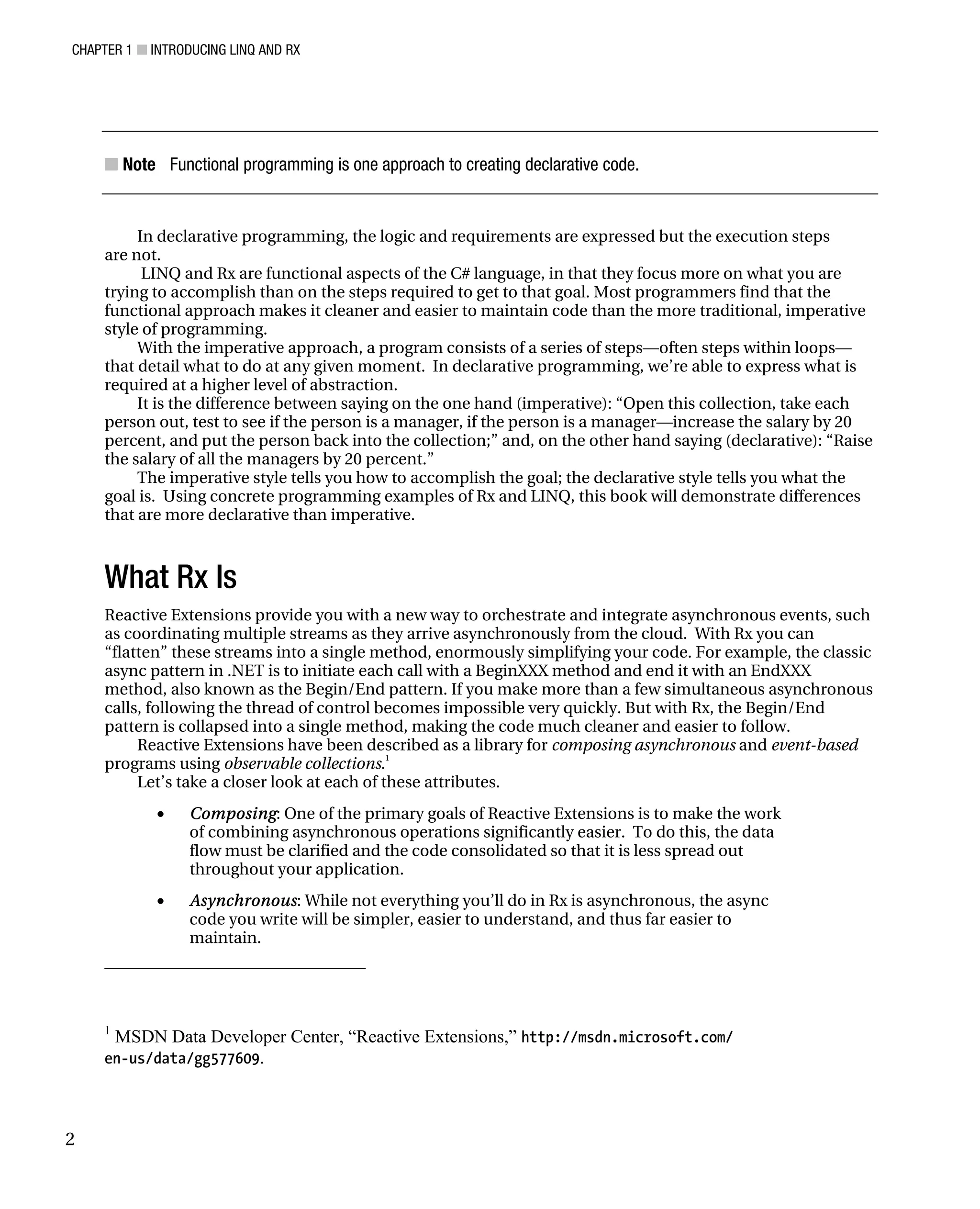 CHAPTER 1 ■ INTRODUCING LINQ AND RX
2
■ Note Functional programming is one approach to creating declarative code.
In declarative programming, the logic and requirements are expressed but the execution steps
are not.
LINQ and Rx are functional aspects of the C# language, in that they focus more on what you are
trying to accomplish than on the steps required to get to that goal. Most programmers find that the
functional approach makes it cleaner and easier to maintain code than the more traditional, imperative
style of programming.
With the imperative approach, a program consists of a series of steps—often steps within loops—
that detail what to do at any given moment. In declarative programming, we’re able to express what is
required at a higher level of abstraction.
It is the difference between saying on the one hand (imperative): “Open this collection, take each
person out, test to see if the person is a manager, if the person is a manager—increase the salary by 20
percent, and put the person back into the collection;” and, on the other hand saying (declarative): “Raise
the salary of all the managers by 20 percent.”
The imperative style tells you how to accomplish the goal; the declarative style tells you what the
goal is. Using concrete programming examples of Rx and LINQ, this book will demonstrate differences
that are more declarative than imperative.
What Rx Is
Reactive Extensions provide you with a new way to orchestrate and integrate asynchronous events, such
as coordinating multiple streams as they arrive asynchronously from the cloud. With Rx you can
“flatten” these streams into a single method, enormously simplifying your code. For example, the classic
async pattern in .NET is to initiate each call with a BeginXXX method and end it with an EndXXX
method, also known as the Begin/End pattern. If you make more than a few simultaneous asynchronous
calls, following the thread of control becomes impossible very quickly. But with Rx, the Begin/End
pattern is collapsed into a single method, making the code much cleaner and easier to follow.
Reactive Extensions have been described as a library for composing asynchronous and event-based
programs using observable collections.1
Let’s take a closer look at each of these attributes.
• Composing: One of the primary goals of Reactive Extensions is to make the work
of combining asynchronous operations significantly easier. To do this, the data
flow must be clarified and the code consolidated so that it is less spread out
throughout your application.
• Asynchronous: While not everything you’ll do in Rx is asynchronous, the async
code you write will be simpler, easier to understand, and thus far easier to
maintain.
1
MSDN Data Developer Center, “Reactive Extensions,” http://msdn.microsoft.com/
en-us/data/gg577609.
 