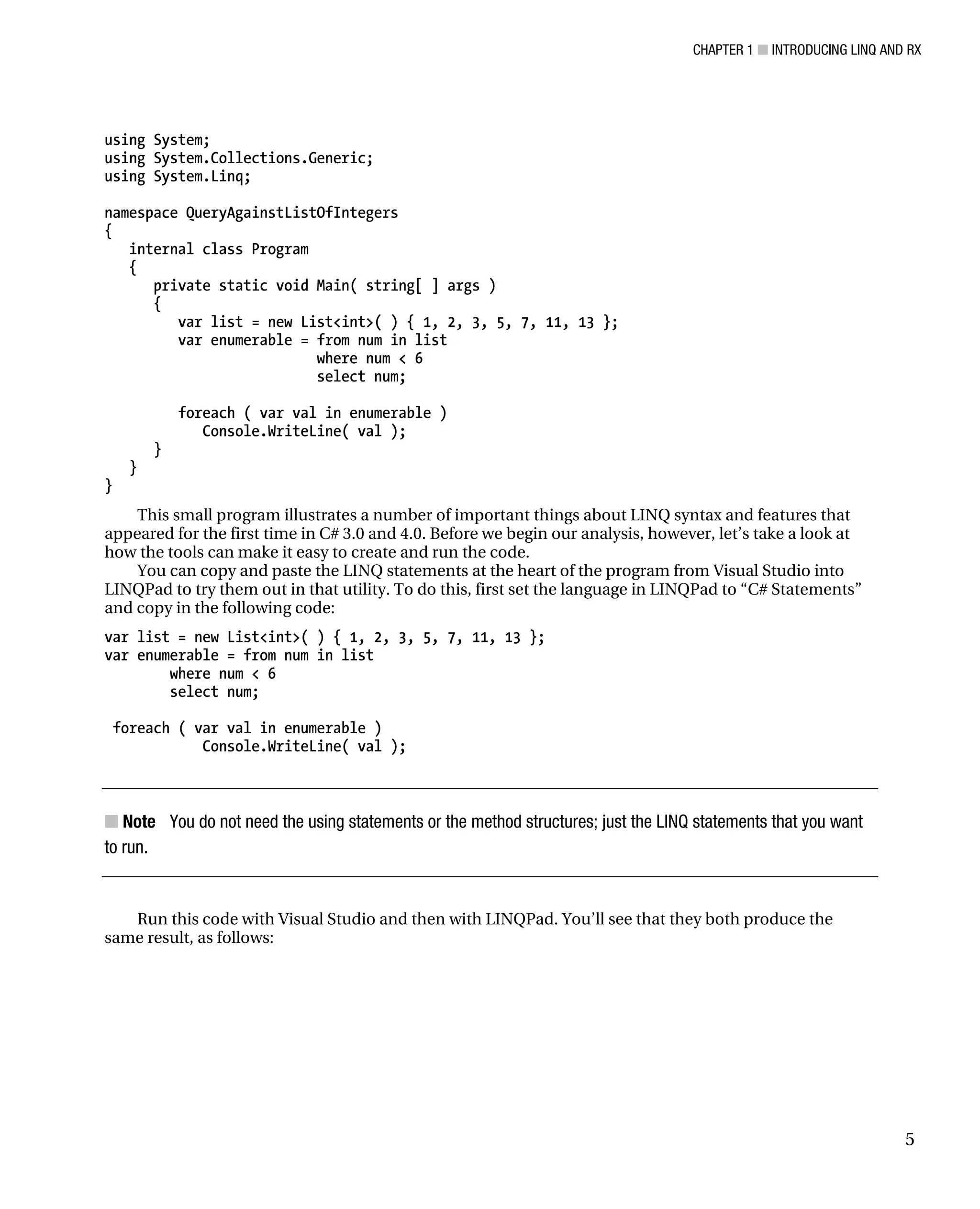 CHAPTER 1 ■ INTRODUCING LINQ AND RX
5
using System;
using System.Collections.Generic;
using System.Linq;
namespace QueryAgainstListOfIntegers
{
internal class Program
{
private static void Main( string[ ] args )
{
var list = new List<int>( ) { 1, 2, 3, 5, 7, 11, 13 };
var enumerable = from num in list
where num < 6
select num;
foreach ( var val in enumerable )
Console.WriteLine( val );
}
}
}
This small program illustrates a number of important things about LINQ syntax and features that
appeared for the first time in C# 3.0 and 4.0. Before we begin our analysis, however, let’s take a look at
how the tools can make it easy to create and run the code.
You can copy and paste the LINQ statements at the heart of the program from Visual Studio into
LINQPad to try them out in that utility. To do this, first set the language in LINQPad to “C# Statements”
and copy in the following code:
var list = new List<int>( ) { 1, 2, 3, 5, 7, 11, 13 };
var enumerable = from num in list
where num < 6
select num;
foreach ( var val in enumerable )
Console.WriteLine( val );
■ Note You do not need the using statements or the method structures; just the LINQ statements that you want
to run.
Run this code with Visual Studio and then with LINQPad. You’ll see that they both produce the
same result, as follows:
 