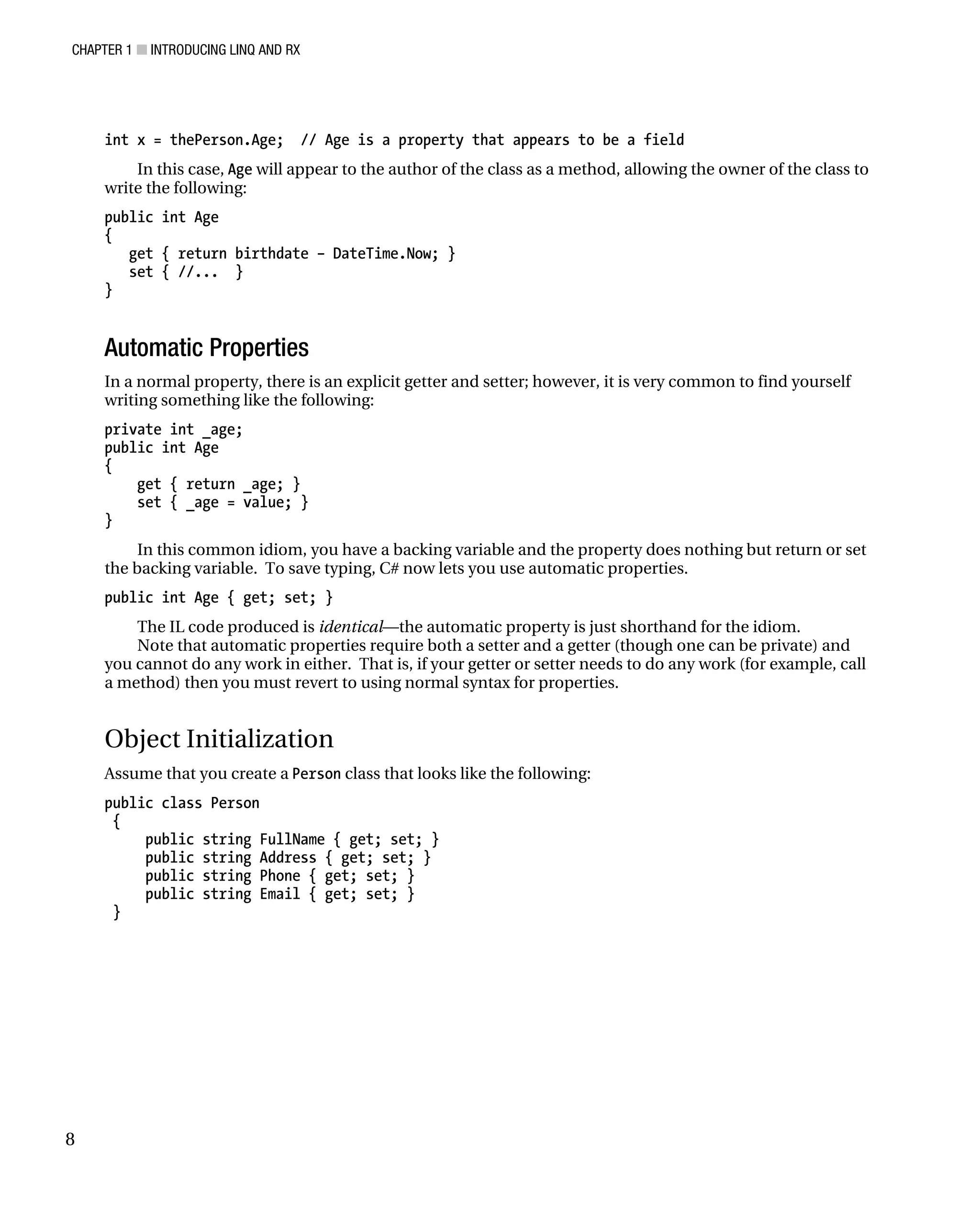 CHAPTER 1 ■ INTRODUCING LINQ AND RX
8
int x = thePerson.Age; // Age is a property that appears to be a field
In this case, Age will appear to the author of the class as a method, allowing the owner of the class to
write the following:
public int Age
{
get { return birthdate – DateTime.Now; }
set { //... }
}
Automatic Properties
In a normal property, there is an explicit getter and setter; however, it is very common to find yourself
writing something like the following:
private int _age;
public int Age
{
get { return _age; }
set { _age = value; }
}
In this common idiom, you have a backing variable and the property does nothing but return or set
the backing variable. To save typing, C# now lets you use automatic properties.
public int Age { get; set; }
The IL code produced is identical—the automatic property is just shorthand for the idiom.
Note that automatic properties require both a setter and a getter (though one can be private) and
you cannot do any work in either. That is, if your getter or setter needs to do any work (for example, call
a method) then you must revert to using normal syntax for properties.
Object Initialization
Assume that you create a Person class that looks like the following:
public class Person
{
public string FullName { get; set; }
public string Address { get; set; }
public string Phone { get; set; }
public string Email { get; set; }
}
 