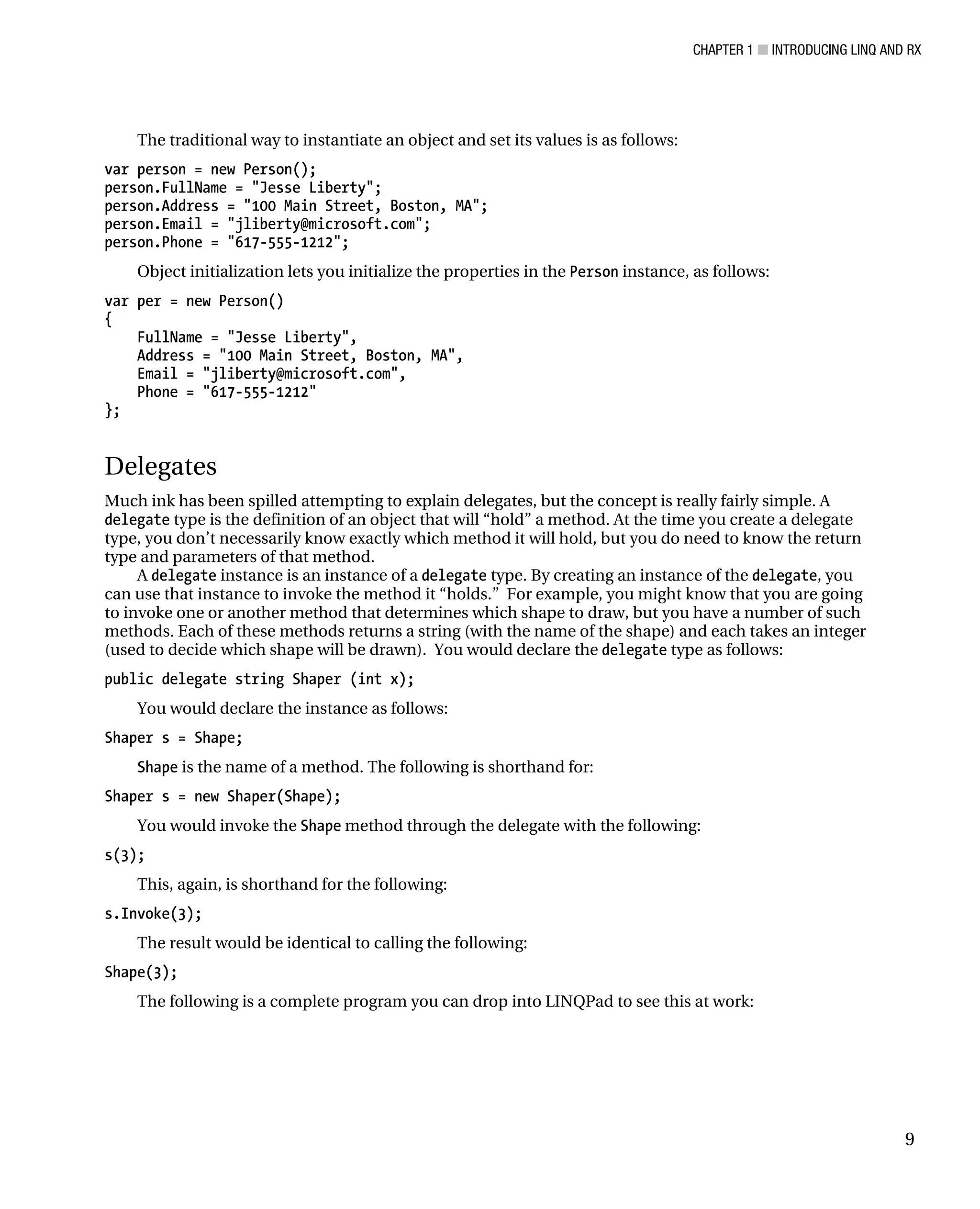 CHAPTER 1 ■ INTRODUCING LINQ AND RX
9
The traditional way to instantiate an object and set its values is as follows:
var person = new Person();
person.FullName = "Jesse Liberty";
person.Address = "100 Main Street, Boston, MA";
person.Email = "jliberty@microsoft.com";
person.Phone = "617-555-1212";
Object initialization lets you initialize the properties in the Person instance, as follows:
var per = new Person()
{
FullName = "Jesse Liberty",
Address = "100 Main Street, Boston, MA",
Email = "jliberty@microsoft.com",
Phone = "617-555-1212"
};
Delegates
Much ink has been spilled attempting to explain delegates, but the concept is really fairly simple. A
delegate type is the definition of an object that will “hold” a method. At the time you create a delegate
type, you don’t necessarily know exactly which method it will hold, but you do need to know the return
type and parameters of that method.
A delegate instance is an instance of a delegate type. By creating an instance of the delegate, you
can use that instance to invoke the method it “holds.” For example, you might know that you are going
to invoke one or another method that determines which shape to draw, but you have a number of such
methods. Each of these methods returns a string (with the name of the shape) and each takes an integer
(used to decide which shape will be drawn). You would declare the delegate type as follows:
public delegate string Shaper (int x);
You would declare the instance as follows:
Shaper s = Shape;
Shape is the name of a method. The following is shorthand for:
Shaper s = new Shaper(Shape);
You would invoke the Shape method through the delegate with the following:
s(3);
This, again, is shorthand for the following:
s.Invoke(3);
The result would be identical to calling the following:
Shape(3);
The following is a complete program you can drop into LINQPad to see this at work:
 
