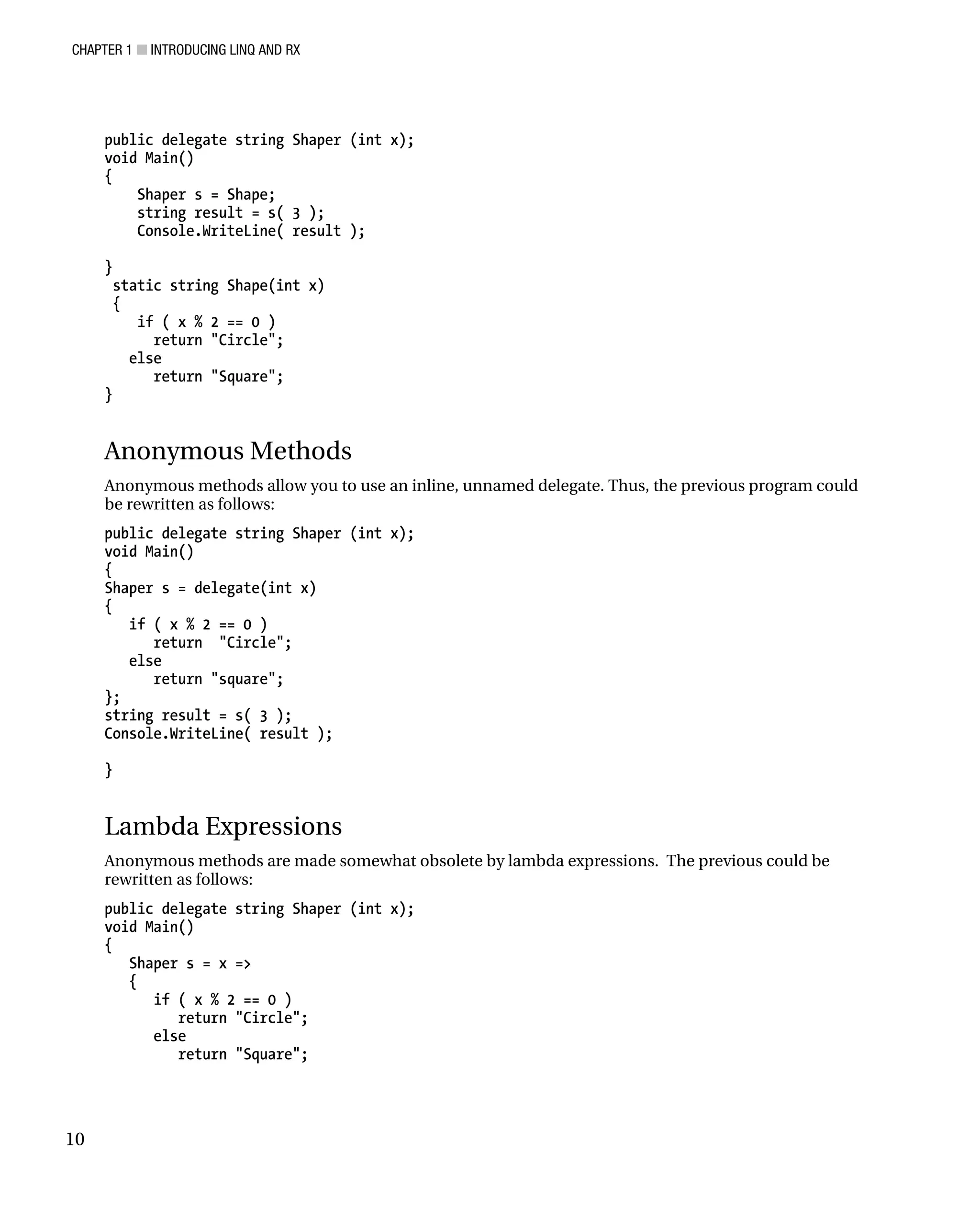 CHAPTER 1 ■ INTRODUCING LINQ AND RX
10
public delegate string Shaper (int x);
void Main()
{
Shaper s = Shape;
string result = s( 3 );
Console.WriteLine( result );
}
static string Shape(int x)
{
if ( x % 2 == 0 )
return "Circle";
else
return "Square";
}
Anonymous Methods
Anonymous methods allow you to use an inline, unnamed delegate. Thus, the previous program could
be rewritten as follows:
public delegate string Shaper (int x);
void Main()
{
Shaper s = delegate(int x)
{
if ( x % 2 == 0 )
return "Circle";
else
return "square";
};
string result = s( 3 );
Console.WriteLine( result );
}
Lambda Expressions
Anonymous methods are made somewhat obsolete by lambda expressions. The previous could be
rewritten as follows:
public delegate string Shaper (int x);
void Main()
{
Shaper s = x =>
{
if ( x % 2 == 0 )
return "Circle";
else
return "Square";
 