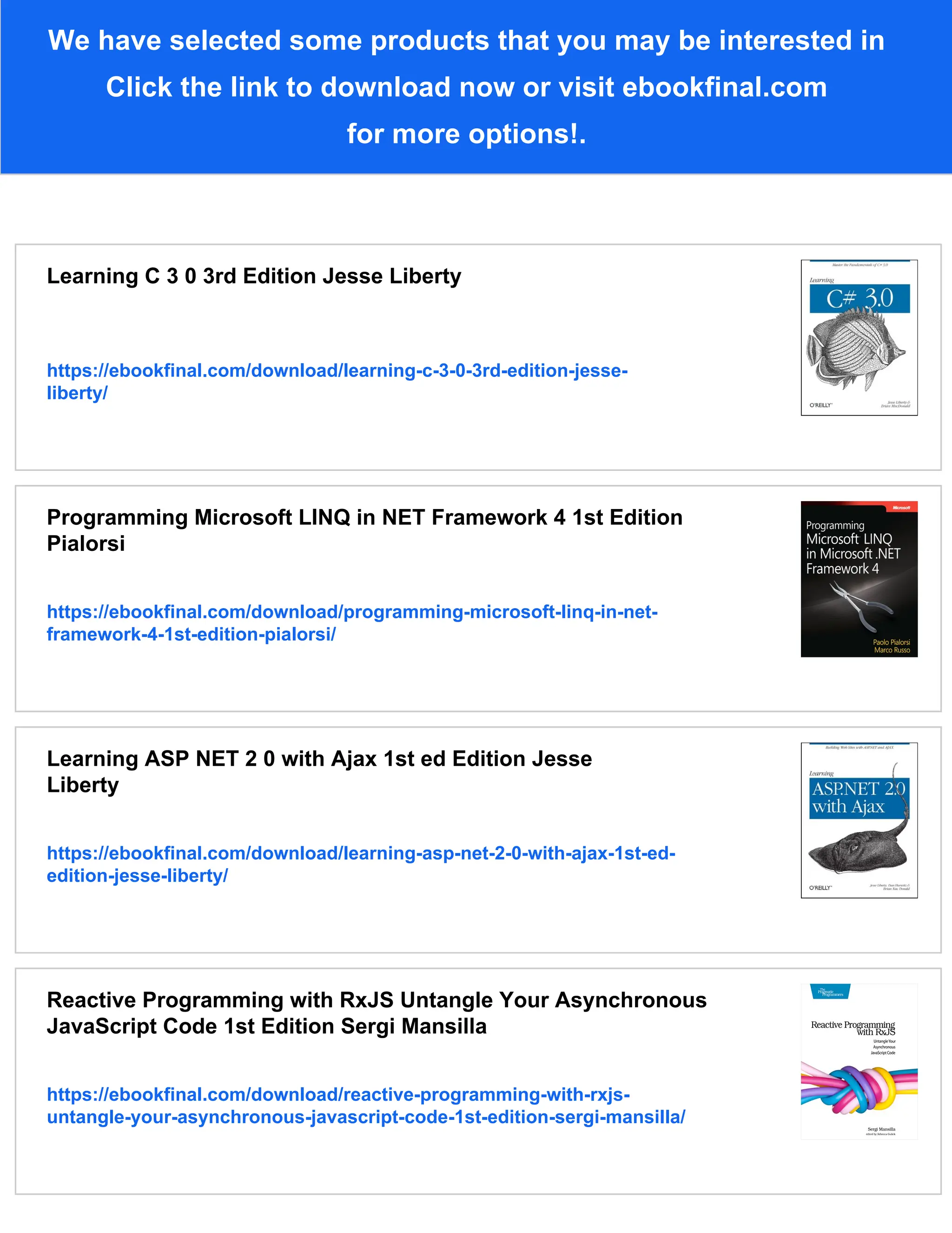 We have selected some products that you may be interested in
Click the link to download now or visit ebookfinal.com
for more options!.
Learning C 3 0 3rd Edition Jesse Liberty
https://ebookfinal.com/download/learning-c-3-0-3rd-edition-jesse-
liberty/
Programming Microsoft LINQ in NET Framework 4 1st Edition
Pialorsi
https://ebookfinal.com/download/programming-microsoft-linq-in-net-
framework-4-1st-edition-pialorsi/
Learning ASP NET 2 0 with Ajax 1st ed Edition Jesse
Liberty
https://ebookfinal.com/download/learning-asp-net-2-0-with-ajax-1st-ed-
edition-jesse-liberty/
Reactive Programming with RxJS Untangle Your Asynchronous
JavaScript Code 1st Edition Sergi Mansilla
https://ebookfinal.com/download/reactive-programming-with-rxjs-
untangle-your-asynchronous-javascript-code-1st-edition-sergi-mansilla/
 