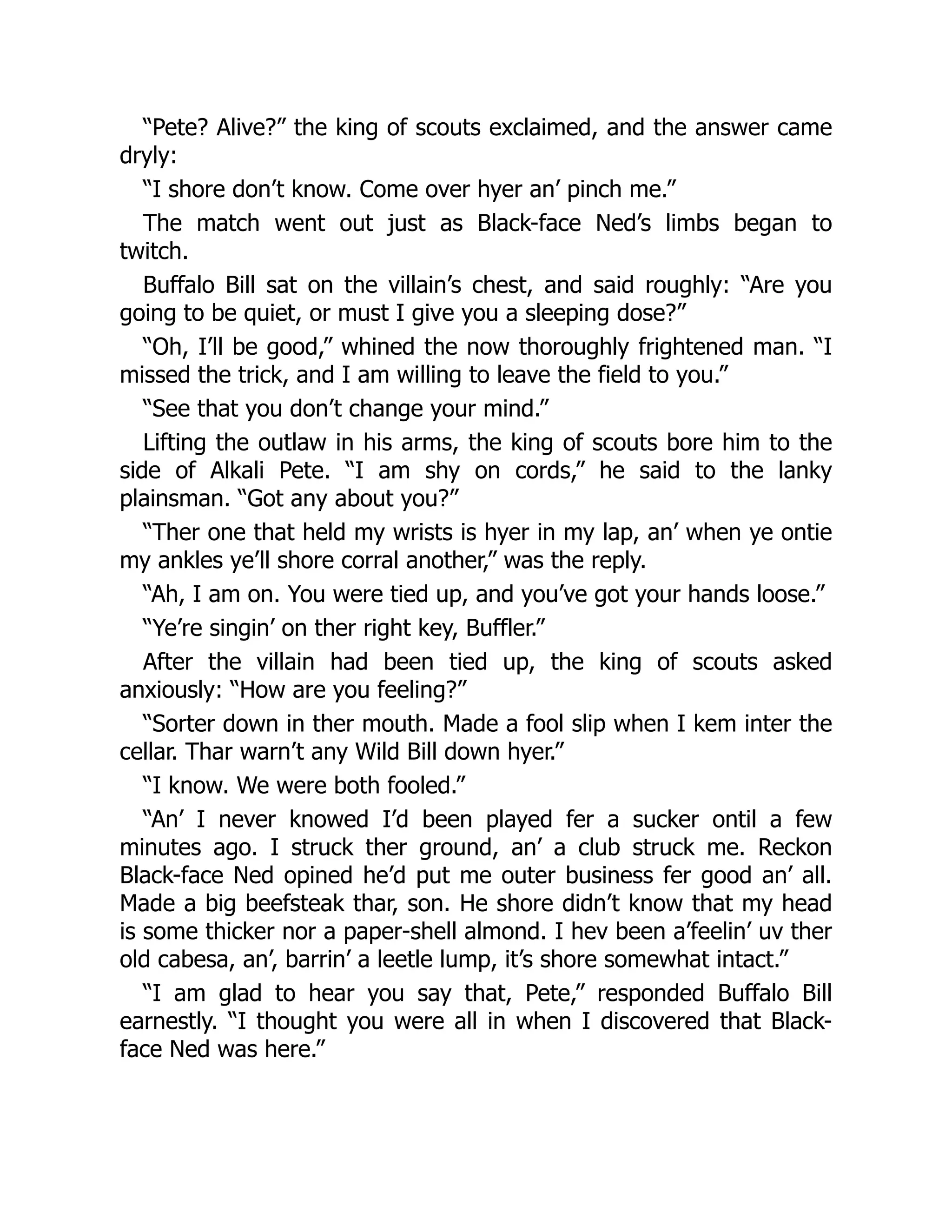 “Pete? Alive?” the king of scouts exclaimed, and the answer came
dryly:
“I shore don’t know. Come over hyer an’ pinch me.”
The match went out just as Black-face Ned’s limbs began to
twitch.
Buffalo Bill sat on the villain’s chest, and said roughly: “Are you
going to be quiet, or must I give you a sleeping dose?”
“Oh, I’ll be good,” whined the now thoroughly frightened man. “I
missed the trick, and I am willing to leave the field to you.”
“See that you don’t change your mind.”
Lifting the outlaw in his arms, the king of scouts bore him to the
side of Alkali Pete. “I am shy on cords,” he said to the lanky
plainsman. “Got any about you?”
“Ther one that held my wrists is hyer in my lap, an’ when ye ontie
my ankles ye’ll shore corral another,” was the reply.
“Ah, I am on. You were tied up, and you’ve got your hands loose.”
“Ye’re singin’ on ther right key, Buffler.”
After the villain had been tied up, the king of scouts asked
anxiously: “How are you feeling?”
“Sorter down in ther mouth. Made a fool slip when I kem inter the
cellar. Thar warn’t any Wild Bill down hyer.”
“I know. We were both fooled.”
“An’ I never knowed I’d been played fer a sucker ontil a few
minutes ago. I struck ther ground, an’ a club struck me. Reckon
Black-face Ned opined he’d put me outer business fer good an’ all.
Made a big beefsteak thar, son. He shore didn’t know that my head
is some thicker nor a paper-shell almond. I hev been a’feelin’ uv ther
old cabesa, an’, barrin’ a leetle lump, it’s shore somewhat intact.”
“I am glad to hear you say that, Pete,” responded Buffalo Bill
earnestly. “I thought you were all in when I discovered that Black-
face Ned was here.”
 