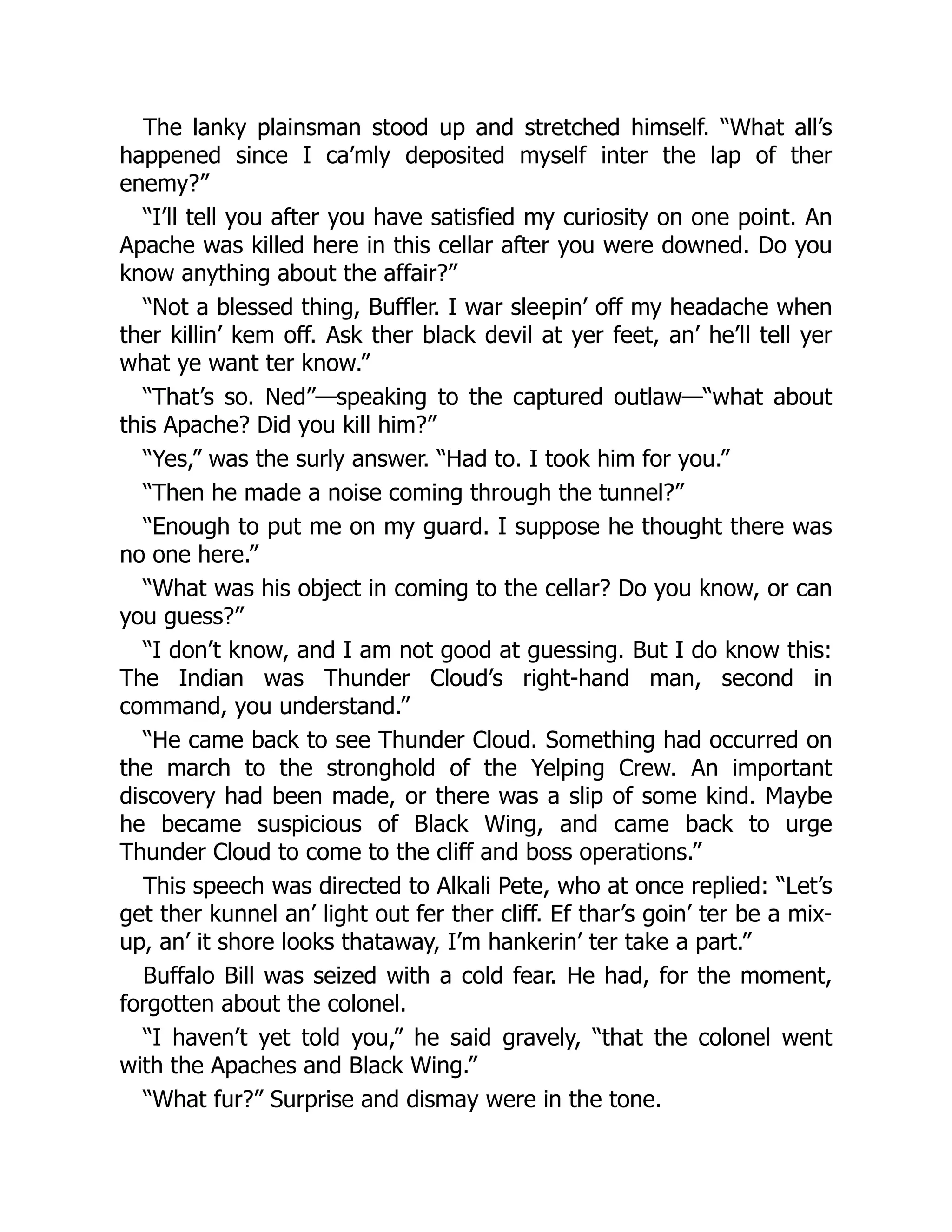The lanky plainsman stood up and stretched himself. “What all’s
happened since I ca’mly deposited myself inter the lap of ther
enemy?”
“I’ll tell you after you have satisfied my curiosity on one point. An
Apache was killed here in this cellar after you were downed. Do you
know anything about the affair?”
“Not a blessed thing, Buffler. I war sleepin’ off my headache when
ther killin’ kem off. Ask ther black devil at yer feet, an’ he’ll tell yer
what ye want ter know.”
“That’s so. Ned”—speaking to the captured outlaw—“what about
this Apache? Did you kill him?”
“Yes,” was the surly answer. “Had to. I took him for you.”
“Then he made a noise coming through the tunnel?”
“Enough to put me on my guard. I suppose he thought there was
no one here.”
“What was his object in coming to the cellar? Do you know, or can
you guess?”
“I don’t know, and I am not good at guessing. But I do know this:
The Indian was Thunder Cloud’s right-hand man, second in
command, you understand.”
“He came back to see Thunder Cloud. Something had occurred on
the march to the stronghold of the Yelping Crew. An important
discovery had been made, or there was a slip of some kind. Maybe
he became suspicious of Black Wing, and came back to urge
Thunder Cloud to come to the cliff and boss operations.”
This speech was directed to Alkali Pete, who at once replied: “Let’s
get ther kunnel an’ light out fer ther cliff. Ef thar’s goin’ ter be a mix-
up, an’ it shore looks thataway, I’m hankerin’ ter take a part.”
Buffalo Bill was seized with a cold fear. He had, for the moment,
forgotten about the colonel.
“I haven’t yet told you,” he said gravely, “that the colonel went
with the Apaches and Black Wing.”
“What fur?” Surprise and dismay were in the tone.
 