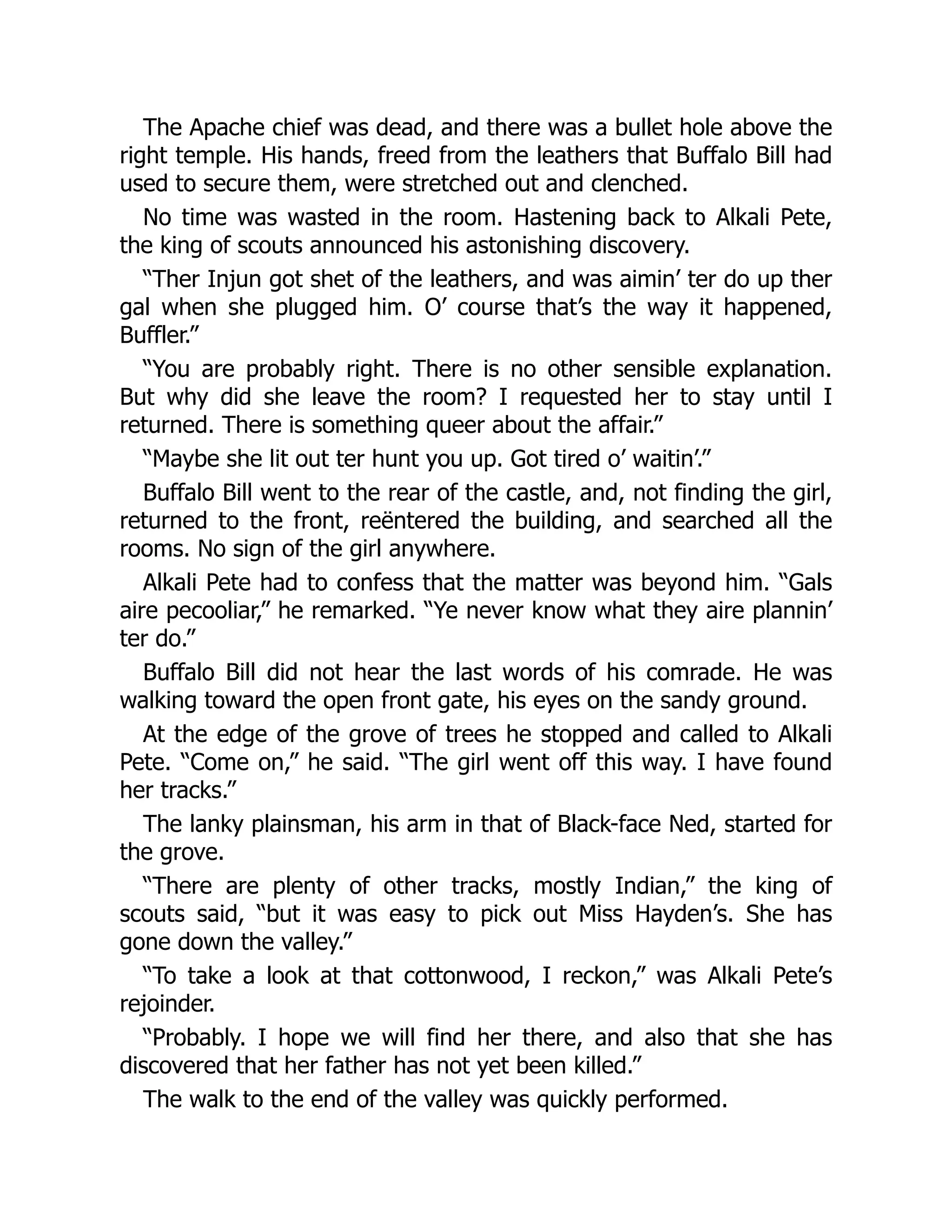 The Apache chief was dead, and there was a bullet hole above the
right temple. His hands, freed from the leathers that Buffalo Bill had
used to secure them, were stretched out and clenched.
No time was wasted in the room. Hastening back to Alkali Pete,
the king of scouts announced his astonishing discovery.
“Ther Injun got shet of the leathers, and was aimin’ ter do up ther
gal when she plugged him. O’ course that’s the way it happened,
Buffler.”
“You are probably right. There is no other sensible explanation.
But why did she leave the room? I requested her to stay until I
returned. There is something queer about the affair.”
“Maybe she lit out ter hunt you up. Got tired o’ waitin’.”
Buffalo Bill went to the rear of the castle, and, not finding the girl,
returned to the front, reëntered the building, and searched all the
rooms. No sign of the girl anywhere.
Alkali Pete had to confess that the matter was beyond him. “Gals
aire pecooliar,” he remarked. “Ye never know what they aire plannin’
ter do.”
Buffalo Bill did not hear the last words of his comrade. He was
walking toward the open front gate, his eyes on the sandy ground.
At the edge of the grove of trees he stopped and called to Alkali
Pete. “Come on,” he said. “The girl went off this way. I have found
her tracks.”
The lanky plainsman, his arm in that of Black-face Ned, started for
the grove.
“There are plenty of other tracks, mostly Indian,” the king of
scouts said, “but it was easy to pick out Miss Hayden’s. She has
gone down the valley.”
“To take a look at that cottonwood, I reckon,” was Alkali Pete’s
rejoinder.
“Probably. I hope we will find her there, and also that she has
discovered that her father has not yet been killed.”
The walk to the end of the valley was quickly performed.
 