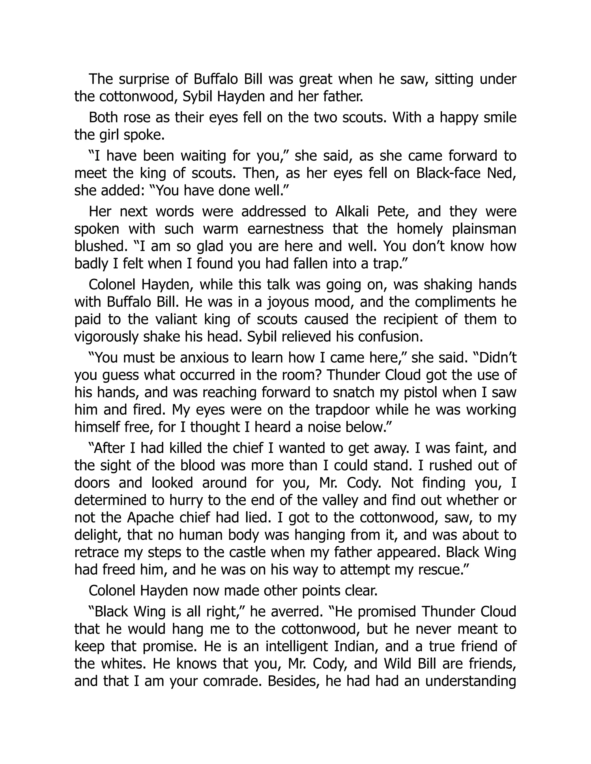 The surprise of Buffalo Bill was great when he saw, sitting under
the cottonwood, Sybil Hayden and her father.
Both rose as their eyes fell on the two scouts. With a happy smile
the girl spoke.
“I have been waiting for you,” she said, as she came forward to
meet the king of scouts. Then, as her eyes fell on Black-face Ned,
she added: “You have done well.”
Her next words were addressed to Alkali Pete, and they were
spoken with such warm earnestness that the homely plainsman
blushed. “I am so glad you are here and well. You don’t know how
badly I felt when I found you had fallen into a trap.”
Colonel Hayden, while this talk was going on, was shaking hands
with Buffalo Bill. He was in a joyous mood, and the compliments he
paid to the valiant king of scouts caused the recipient of them to
vigorously shake his head. Sybil relieved his confusion.
“You must be anxious to learn how I came here,” she said. “Didn’t
you guess what occurred in the room? Thunder Cloud got the use of
his hands, and was reaching forward to snatch my pistol when I saw
him and fired. My eyes were on the trapdoor while he was working
himself free, for I thought I heard a noise below.”
“After I had killed the chief I wanted to get away. I was faint, and
the sight of the blood was more than I could stand. I rushed out of
doors and looked around for you, Mr. Cody. Not finding you, I
determined to hurry to the end of the valley and find out whether or
not the Apache chief had lied. I got to the cottonwood, saw, to my
delight, that no human body was hanging from it, and was about to
retrace my steps to the castle when my father appeared. Black Wing
had freed him, and he was on his way to attempt my rescue.”
Colonel Hayden now made other points clear.
“Black Wing is all right,” he averred. “He promised Thunder Cloud
that he would hang me to the cottonwood, but he never meant to
keep that promise. He is an intelligent Indian, and a true friend of
the whites. He knows that you, Mr. Cody, and Wild Bill are friends,
and that I am your comrade. Besides, he had had an understanding
 