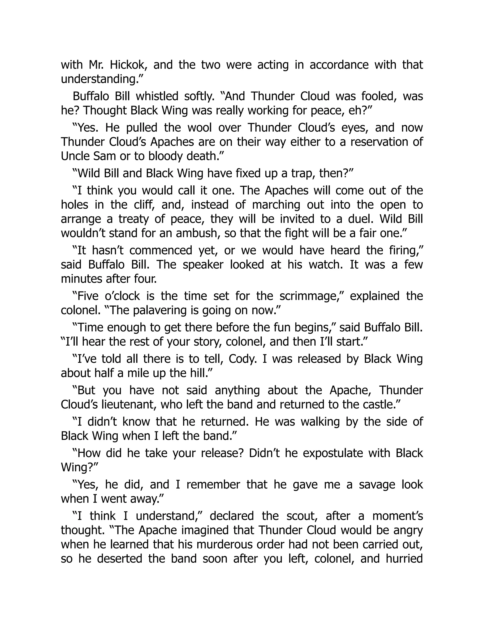 with Mr. Hickok, and the two were acting in accordance with that
understanding.”
Buffalo Bill whistled softly. “And Thunder Cloud was fooled, was
he? Thought Black Wing was really working for peace, eh?”
“Yes. He pulled the wool over Thunder Cloud’s eyes, and now
Thunder Cloud’s Apaches are on their way either to a reservation of
Uncle Sam or to bloody death.”
“Wild Bill and Black Wing have fixed up a trap, then?”
“I think you would call it one. The Apaches will come out of the
holes in the cliff, and, instead of marching out into the open to
arrange a treaty of peace, they will be invited to a duel. Wild Bill
wouldn’t stand for an ambush, so that the fight will be a fair one.”
“It hasn’t commenced yet, or we would have heard the firing,”
said Buffalo Bill. The speaker looked at his watch. It was a few
minutes after four.
“Five o’clock is the time set for the scrimmage,” explained the
colonel. “The palavering is going on now.”
“Time enough to get there before the fun begins,” said Buffalo Bill.
“I’ll hear the rest of your story, colonel, and then I’ll start.”
“I’ve told all there is to tell, Cody. I was released by Black Wing
about half a mile up the hill.”
“But you have not said anything about the Apache, Thunder
Cloud’s lieutenant, who left the band and returned to the castle.”
“I didn’t know that he returned. He was walking by the side of
Black Wing when I left the band.”
“How did he take your release? Didn’t he expostulate with Black
Wing?”
“Yes, he did, and I remember that he gave me a savage look
when I went away.”
“I think I understand,” declared the scout, after a moment’s
thought. “The Apache imagined that Thunder Cloud would be angry
when he learned that his murderous order had not been carried out,
so he deserted the band soon after you left, colonel, and hurried
 