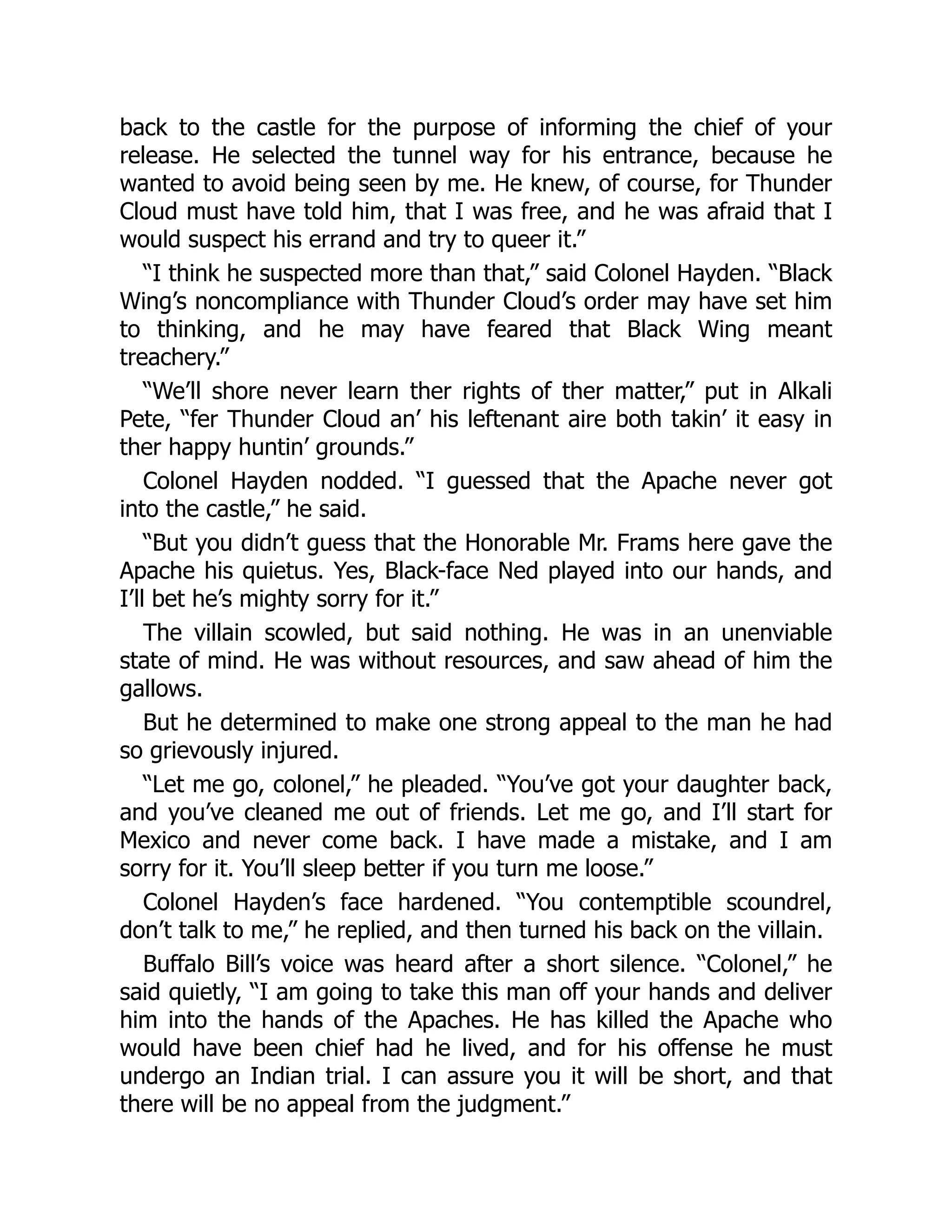 back to the castle for the purpose of informing the chief of your
release. He selected the tunnel way for his entrance, because he
wanted to avoid being seen by me. He knew, of course, for Thunder
Cloud must have told him, that I was free, and he was afraid that I
would suspect his errand and try to queer it.”
“I think he suspected more than that,” said Colonel Hayden. “Black
Wing’s noncompliance with Thunder Cloud’s order may have set him
to thinking, and he may have feared that Black Wing meant
treachery.”
“We’ll shore never learn ther rights of ther matter,” put in Alkali
Pete, “fer Thunder Cloud an’ his leftenant aire both takin’ it easy in
ther happy huntin’ grounds.”
Colonel Hayden nodded. “I guessed that the Apache never got
into the castle,” he said.
“But you didn’t guess that the Honorable Mr. Frams here gave the
Apache his quietus. Yes, Black-face Ned played into our hands, and
I’ll bet he’s mighty sorry for it.”
The villain scowled, but said nothing. He was in an unenviable
state of mind. He was without resources, and saw ahead of him the
gallows.
But he determined to make one strong appeal to the man he had
so grievously injured.
“Let me go, colonel,” he pleaded. “You’ve got your daughter back,
and you’ve cleaned me out of friends. Let me go, and I’ll start for
Mexico and never come back. I have made a mistake, and I am
sorry for it. You’ll sleep better if you turn me loose.”
Colonel Hayden’s face hardened. “You contemptible scoundrel,
don’t talk to me,” he replied, and then turned his back on the villain.
Buffalo Bill’s voice was heard after a short silence. “Colonel,” he
said quietly, “I am going to take this man off your hands and deliver
him into the hands of the Apaches. He has killed the Apache who
would have been chief had he lived, and for his offense he must
undergo an Indian trial. I can assure you it will be short, and that
there will be no appeal from the judgment.”
 