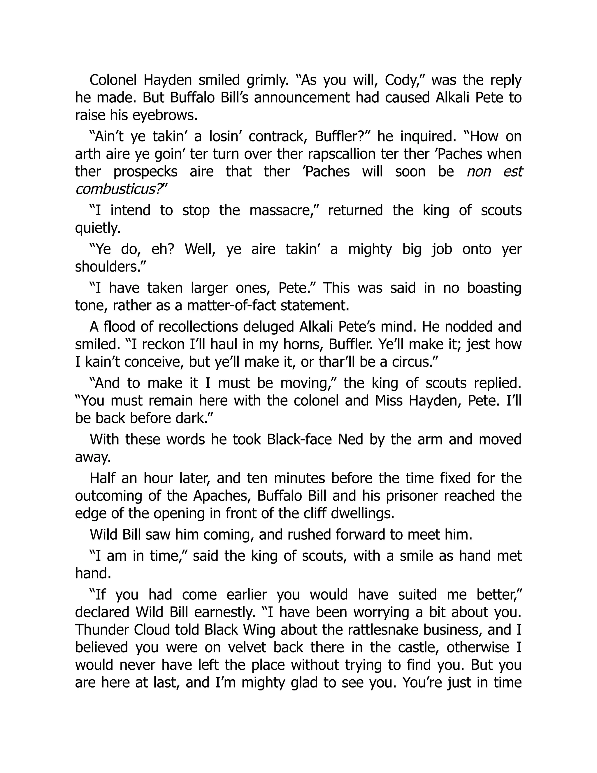 Colonel Hayden smiled grimly. “As you will, Cody,” was the reply
he made. But Buffalo Bill’s announcement had caused Alkali Pete to
raise his eyebrows.
“Ain’t ye takin’ a losin’ contrack, Buffler?” he inquired. “How on
arth aire ye goin’ ter turn over ther rapscallion ter ther ’Paches when
ther prospecks aire that ther ’Paches will soon be non est
combusticus?”
“I intend to stop the massacre,” returned the king of scouts
quietly.
“Ye do, eh? Well, ye aire takin’ a mighty big job onto yer
shoulders.”
“I have taken larger ones, Pete.” This was said in no boasting
tone, rather as a matter-of-fact statement.
A flood of recollections deluged Alkali Pete’s mind. He nodded and
smiled. “I reckon I’ll haul in my horns, Buffler. Ye’ll make it; jest how
I kain’t conceive, but ye’ll make it, or thar’ll be a circus.”
“And to make it I must be moving,” the king of scouts replied.
“You must remain here with the colonel and Miss Hayden, Pete. I’ll
be back before dark.”
With these words he took Black-face Ned by the arm and moved
away.
Half an hour later, and ten minutes before the time fixed for the
outcoming of the Apaches, Buffalo Bill and his prisoner reached the
edge of the opening in front of the cliff dwellings.
Wild Bill saw him coming, and rushed forward to meet him.
“I am in time,” said the king of scouts, with a smile as hand met
hand.
“If you had come earlier you would have suited me better,”
declared Wild Bill earnestly. “I have been worrying a bit about you.
Thunder Cloud told Black Wing about the rattlesnake business, and I
believed you were on velvet back there in the castle, otherwise I
would never have left the place without trying to find you. But you
are here at last, and I’m mighty glad to see you. You’re just in time
 