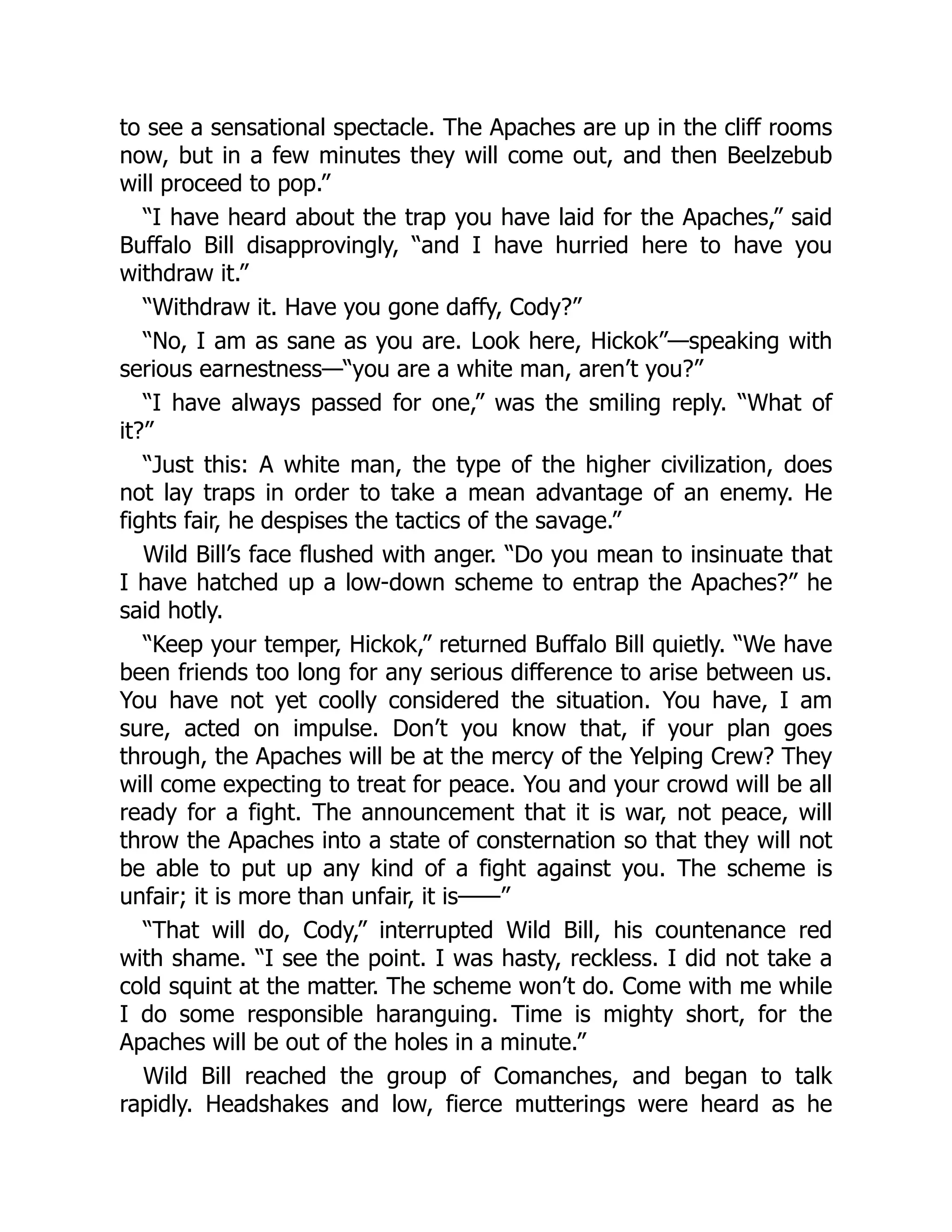 to see a sensational spectacle. The Apaches are up in the cliff rooms
now, but in a few minutes they will come out, and then Beelzebub
will proceed to pop.”
“I have heard about the trap you have laid for the Apaches,” said
Buffalo Bill disapprovingly, “and I have hurried here to have you
withdraw it.”
“Withdraw it. Have you gone daffy, Cody?”
“No, I am as sane as you are. Look here, Hickok”—speaking with
serious earnestness—“you are a white man, aren’t you?”
“I have always passed for one,” was the smiling reply. “What of
it?”
“Just this: A white man, the type of the higher civilization, does
not lay traps in order to take a mean advantage of an enemy. He
fights fair, he despises the tactics of the savage.”
Wild Bill’s face flushed with anger. “Do you mean to insinuate that
I have hatched up a low-down scheme to entrap the Apaches?” he
said hotly.
“Keep your temper, Hickok,” returned Buffalo Bill quietly. “We have
been friends too long for any serious difference to arise between us.
You have not yet coolly considered the situation. You have, I am
sure, acted on impulse. Don’t you know that, if your plan goes
through, the Apaches will be at the mercy of the Yelping Crew? They
will come expecting to treat for peace. You and your crowd will be all
ready for a fight. The announcement that it is war, not peace, will
throw the Apaches into a state of consternation so that they will not
be able to put up any kind of a fight against you. The scheme is
unfair; it is more than unfair, it is——”
“That will do, Cody,” interrupted Wild Bill, his countenance red
with shame. “I see the point. I was hasty, reckless. I did not take a
cold squint at the matter. The scheme won’t do. Come with me while
I do some responsible haranguing. Time is mighty short, for the
Apaches will be out of the holes in a minute.”
Wild Bill reached the group of Comanches, and began to talk
rapidly. Headshakes and low, fierce mutterings were heard as he
 