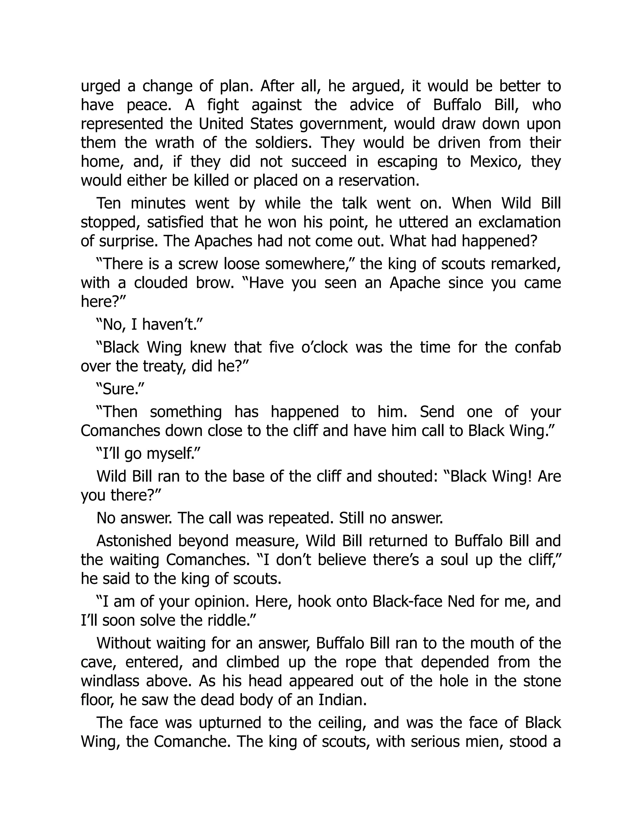 urged a change of plan. After all, he argued, it would be better to
have peace. A fight against the advice of Buffalo Bill, who
represented the United States government, would draw down upon
them the wrath of the soldiers. They would be driven from their
home, and, if they did not succeed in escaping to Mexico, they
would either be killed or placed on a reservation.
Ten minutes went by while the talk went on. When Wild Bill
stopped, satisfied that he won his point, he uttered an exclamation
of surprise. The Apaches had not come out. What had happened?
“There is a screw loose somewhere,” the king of scouts remarked,
with a clouded brow. “Have you seen an Apache since you came
here?”
“No, I haven’t.”
“Black Wing knew that five o’clock was the time for the confab
over the treaty, did he?”
“Sure.”
“Then something has happened to him. Send one of your
Comanches down close to the cliff and have him call to Black Wing.”
“I’ll go myself.”
Wild Bill ran to the base of the cliff and shouted: “Black Wing! Are
you there?”
No answer. The call was repeated. Still no answer.
Astonished beyond measure, Wild Bill returned to Buffalo Bill and
the waiting Comanches. “I don’t believe there’s a soul up the cliff,”
he said to the king of scouts.
“I am of your opinion. Here, hook onto Black-face Ned for me, and
I’ll soon solve the riddle.”
Without waiting for an answer, Buffalo Bill ran to the mouth of the
cave, entered, and climbed up the rope that depended from the
windlass above. As his head appeared out of the hole in the stone
floor, he saw the dead body of an Indian.
The face was upturned to the ceiling, and was the face of Black
Wing, the Comanche. The king of scouts, with serious mien, stood a
 