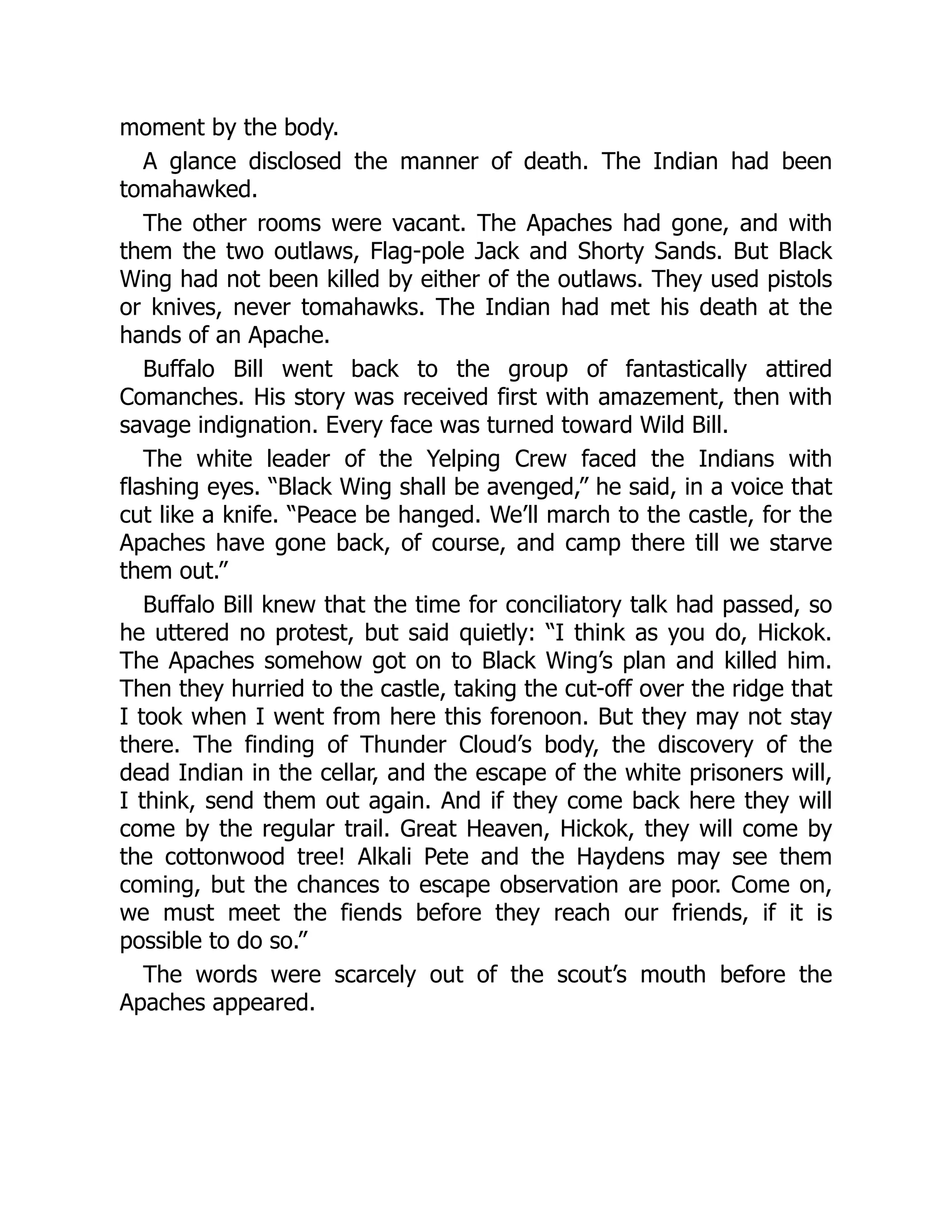 moment by the body.
A glance disclosed the manner of death. The Indian had been
tomahawked.
The other rooms were vacant. The Apaches had gone, and with
them the two outlaws, Flag-pole Jack and Shorty Sands. But Black
Wing had not been killed by either of the outlaws. They used pistols
or knives, never tomahawks. The Indian had met his death at the
hands of an Apache.
Buffalo Bill went back to the group of fantastically attired
Comanches. His story was received first with amazement, then with
savage indignation. Every face was turned toward Wild Bill.
The white leader of the Yelping Crew faced the Indians with
flashing eyes. “Black Wing shall be avenged,” he said, in a voice that
cut like a knife. “Peace be hanged. We’ll march to the castle, for the
Apaches have gone back, of course, and camp there till we starve
them out.”
Buffalo Bill knew that the time for conciliatory talk had passed, so
he uttered no protest, but said quietly: “I think as you do, Hickok.
The Apaches somehow got on to Black Wing’s plan and killed him.
Then they hurried to the castle, taking the cut-off over the ridge that
I took when I went from here this forenoon. But they may not stay
there. The finding of Thunder Cloud’s body, the discovery of the
dead Indian in the cellar, and the escape of the white prisoners will,
I think, send them out again. And if they come back here they will
come by the regular trail. Great Heaven, Hickok, they will come by
the cottonwood tree! Alkali Pete and the Haydens may see them
coming, but the chances to escape observation are poor. Come on,
we must meet the fiends before they reach our friends, if it is
possible to do so.”
The words were scarcely out of the scout’s mouth before the
Apaches appeared.
 