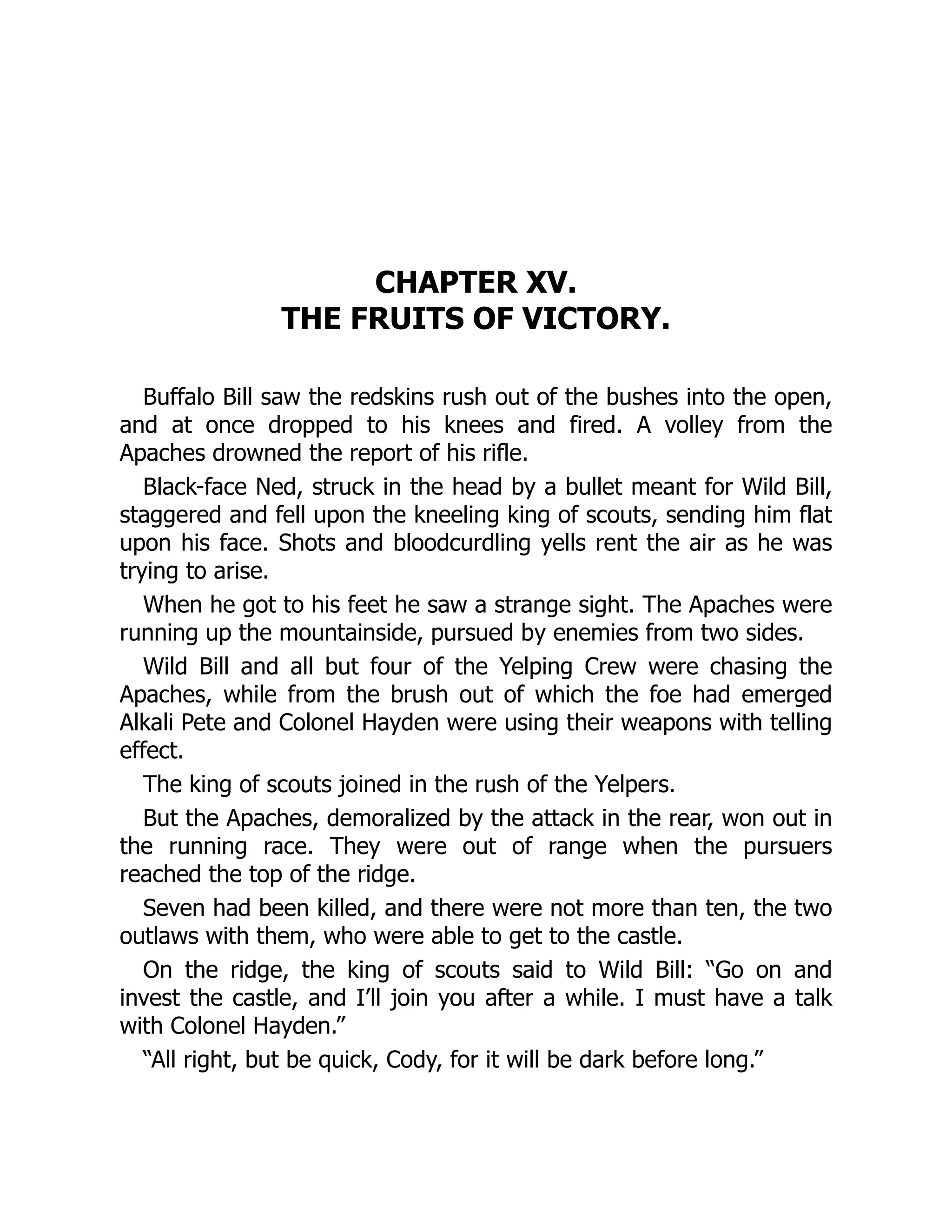 CHAPTER XV.
THE FRUITS OF VICTORY.
Buffalo Bill saw the redskins rush out of the bushes into the open,
and at once dropped to his knees and fired. A volley from the
Apaches drowned the report of his rifle.
Black-face Ned, struck in the head by a bullet meant for Wild Bill,
staggered and fell upon the kneeling king of scouts, sending him flat
upon his face. Shots and bloodcurdling yells rent the air as he was
trying to arise.
When he got to his feet he saw a strange sight. The Apaches were
running up the mountainside, pursued by enemies from two sides.
Wild Bill and all but four of the Yelping Crew were chasing the
Apaches, while from the brush out of which the foe had emerged
Alkali Pete and Colonel Hayden were using their weapons with telling
effect.
The king of scouts joined in the rush of the Yelpers.
But the Apaches, demoralized by the attack in the rear, won out in
the running race. They were out of range when the pursuers
reached the top of the ridge.
Seven had been killed, and there were not more than ten, the two
outlaws with them, who were able to get to the castle.
On the ridge, the king of scouts said to Wild Bill: “Go on and
invest the castle, and I’ll join you after a while. I must have a talk
with Colonel Hayden.”
“All right, but be quick, Cody, for it will be dark before long.”
 
