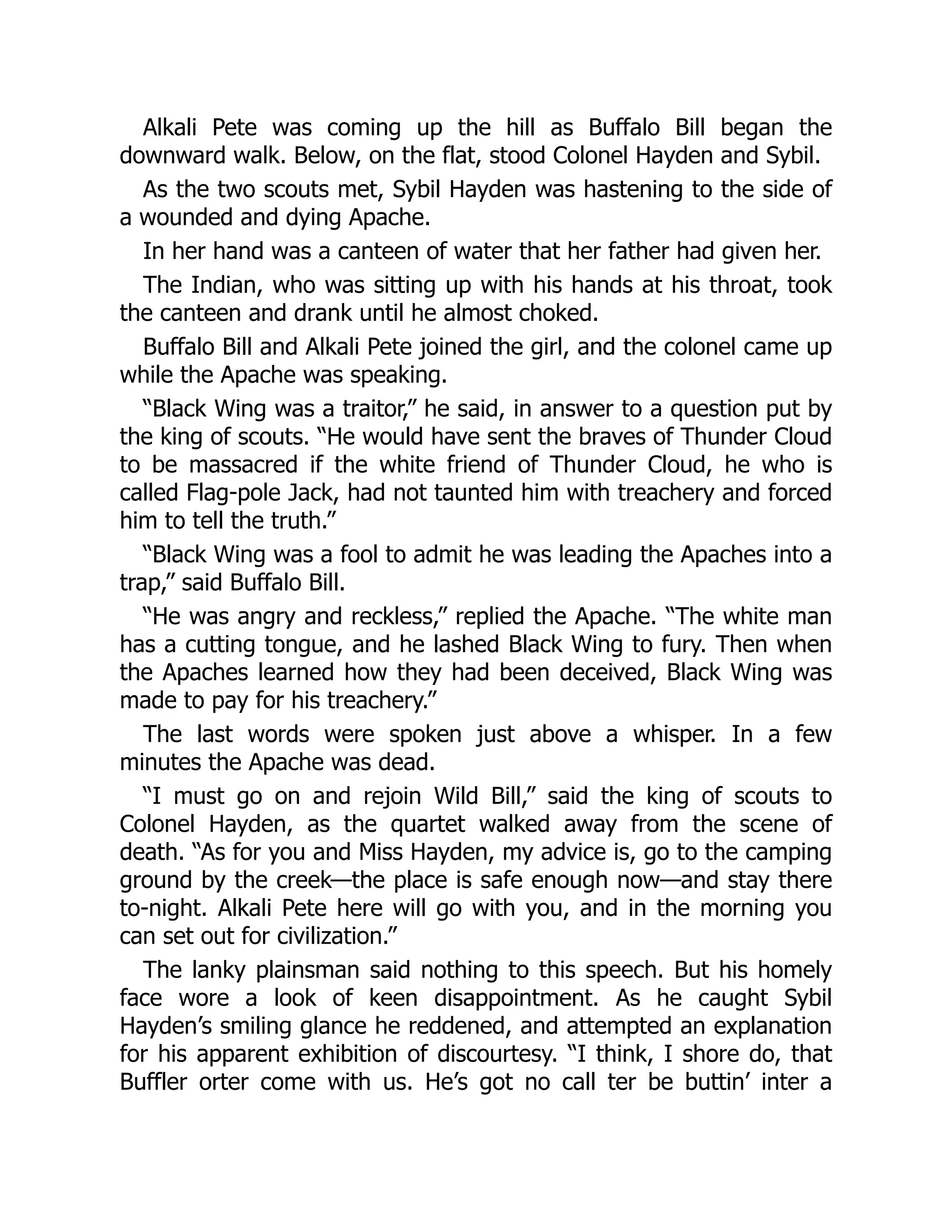Alkali Pete was coming up the hill as Buffalo Bill began the
downward walk. Below, on the flat, stood Colonel Hayden and Sybil.
As the two scouts met, Sybil Hayden was hastening to the side of
a wounded and dying Apache.
In her hand was a canteen of water that her father had given her.
The Indian, who was sitting up with his hands at his throat, took
the canteen and drank until he almost choked.
Buffalo Bill and Alkali Pete joined the girl, and the colonel came up
while the Apache was speaking.
“Black Wing was a traitor,” he said, in answer to a question put by
the king of scouts. “He would have sent the braves of Thunder Cloud
to be massacred if the white friend of Thunder Cloud, he who is
called Flag-pole Jack, had not taunted him with treachery and forced
him to tell the truth.”
“Black Wing was a fool to admit he was leading the Apaches into a
trap,” said Buffalo Bill.
“He was angry and reckless,” replied the Apache. “The white man
has a cutting tongue, and he lashed Black Wing to fury. Then when
the Apaches learned how they had been deceived, Black Wing was
made to pay for his treachery.”
The last words were spoken just above a whisper. In a few
minutes the Apache was dead.
“I must go on and rejoin Wild Bill,” said the king of scouts to
Colonel Hayden, as the quartet walked away from the scene of
death. “As for you and Miss Hayden, my advice is, go to the camping
ground by the creek—the place is safe enough now—and stay there
to-night. Alkali Pete here will go with you, and in the morning you
can set out for civilization.”
The lanky plainsman said nothing to this speech. But his homely
face wore a look of keen disappointment. As he caught Sybil
Hayden’s smiling glance he reddened, and attempted an explanation
for his apparent exhibition of discourtesy. “I think, I shore do, that
Buffler orter come with us. He’s got no call ter be buttin’ inter a
 