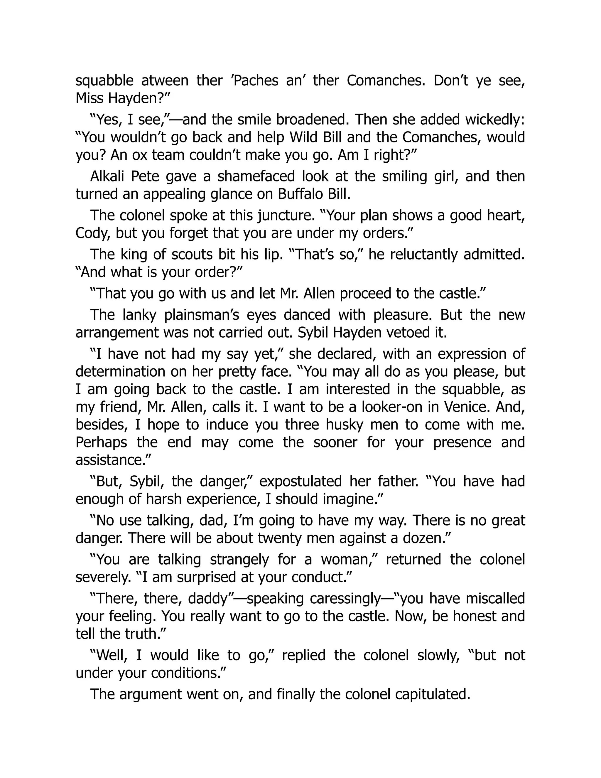 squabble atween ther ’Paches an’ ther Comanches. Don’t ye see,
Miss Hayden?”
“Yes, I see,”—and the smile broadened. Then she added wickedly:
“You wouldn’t go back and help Wild Bill and the Comanches, would
you? An ox team couldn’t make you go. Am I right?”
Alkali Pete gave a shamefaced look at the smiling girl, and then
turned an appealing glance on Buffalo Bill.
The colonel spoke at this juncture. “Your plan shows a good heart,
Cody, but you forget that you are under my orders.”
The king of scouts bit his lip. “That’s so,” he reluctantly admitted.
“And what is your order?”
“That you go with us and let Mr. Allen proceed to the castle.”
The lanky plainsman’s eyes danced with pleasure. But the new
arrangement was not carried out. Sybil Hayden vetoed it.
“I have not had my say yet,” she declared, with an expression of
determination on her pretty face. “You may all do as you please, but
I am going back to the castle. I am interested in the squabble, as
my friend, Mr. Allen, calls it. I want to be a looker-on in Venice. And,
besides, I hope to induce you three husky men to come with me.
Perhaps the end may come the sooner for your presence and
assistance.”
“But, Sybil, the danger,” expostulated her father. “You have had
enough of harsh experience, I should imagine.”
“No use talking, dad, I’m going to have my way. There is no great
danger. There will be about twenty men against a dozen.”
“You are talking strangely for a woman,” returned the colonel
severely. “I am surprised at your conduct.”
“There, there, daddy”—speaking caressingly—“you have miscalled
your feeling. You really want to go to the castle. Now, be honest and
tell the truth.”
“Well, I would like to go,” replied the colonel slowly, “but not
under your conditions.”
The argument went on, and finally the colonel capitulated.
 