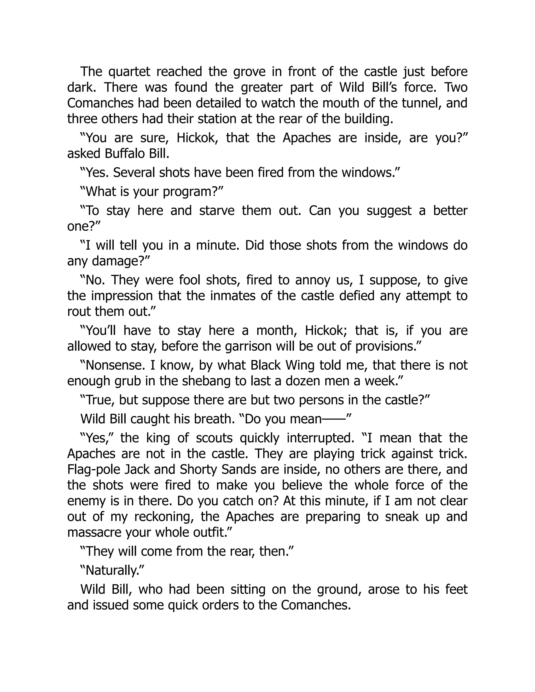 The quartet reached the grove in front of the castle just before
dark. There was found the greater part of Wild Bill’s force. Two
Comanches had been detailed to watch the mouth of the tunnel, and
three others had their station at the rear of the building.
“You are sure, Hickok, that the Apaches are inside, are you?”
asked Buffalo Bill.
“Yes. Several shots have been fired from the windows.”
“What is your program?”
“To stay here and starve them out. Can you suggest a better
one?”
“I will tell you in a minute. Did those shots from the windows do
any damage?”
“No. They were fool shots, fired to annoy us, I suppose, to give
the impression that the inmates of the castle defied any attempt to
rout them out.”
“You’ll have to stay here a month, Hickok; that is, if you are
allowed to stay, before the garrison will be out of provisions.”
“Nonsense. I know, by what Black Wing told me, that there is not
enough grub in the shebang to last a dozen men a week.”
“True, but suppose there are but two persons in the castle?”
Wild Bill caught his breath. “Do you mean——”
“Yes,” the king of scouts quickly interrupted. “I mean that the
Apaches are not in the castle. They are playing trick against trick.
Flag-pole Jack and Shorty Sands are inside, no others are there, and
the shots were fired to make you believe the whole force of the
enemy is in there. Do you catch on? At this minute, if I am not clear
out of my reckoning, the Apaches are preparing to sneak up and
massacre your whole outfit.”
“They will come from the rear, then.”
“Naturally.”
Wild Bill, who had been sitting on the ground, arose to his feet
and issued some quick orders to the Comanches.
 