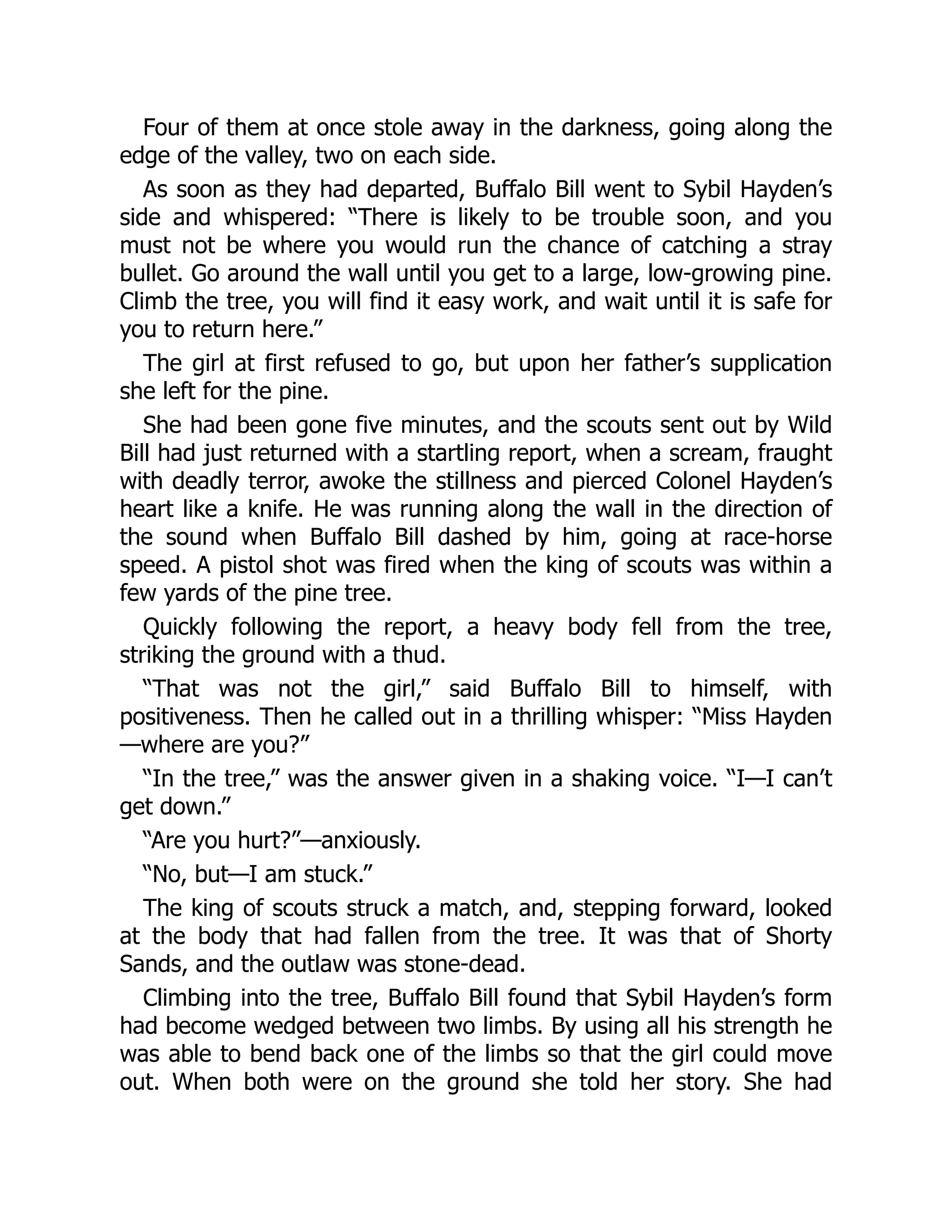 Four of them at once stole away in the darkness, going along the
edge of the valley, two on each side.
As soon as they had departed, Buffalo Bill went to Sybil Hayden’s
side and whispered: “There is likely to be trouble soon, and you
must not be where you would run the chance of catching a stray
bullet. Go around the wall until you get to a large, low-growing pine.
Climb the tree, you will find it easy work, and wait until it is safe for
you to return here.”
The girl at first refused to go, but upon her father’s supplication
she left for the pine.
She had been gone five minutes, and the scouts sent out by Wild
Bill had just returned with a startling report, when a scream, fraught
with deadly terror, awoke the stillness and pierced Colonel Hayden’s
heart like a knife. He was running along the wall in the direction of
the sound when Buffalo Bill dashed by him, going at race-horse
speed. A pistol shot was fired when the king of scouts was within a
few yards of the pine tree.
Quickly following the report, a heavy body fell from the tree,
striking the ground with a thud.
“That was not the girl,” said Buffalo Bill to himself, with
positiveness. Then he called out in a thrilling whisper: “Miss Hayden
—where are you?”
“In the tree,” was the answer given in a shaking voice. “I—I can’t
get down.”
“Are you hurt?”—anxiously.
“No, but—I am stuck.”
The king of scouts struck a match, and, stepping forward, looked
at the body that had fallen from the tree. It was that of Shorty
Sands, and the outlaw was stone-dead.
Climbing into the tree, Buffalo Bill found that Sybil Hayden’s form
had become wedged between two limbs. By using all his strength he
was able to bend back one of the limbs so that the girl could move
out. When both were on the ground she told her story. She had
 