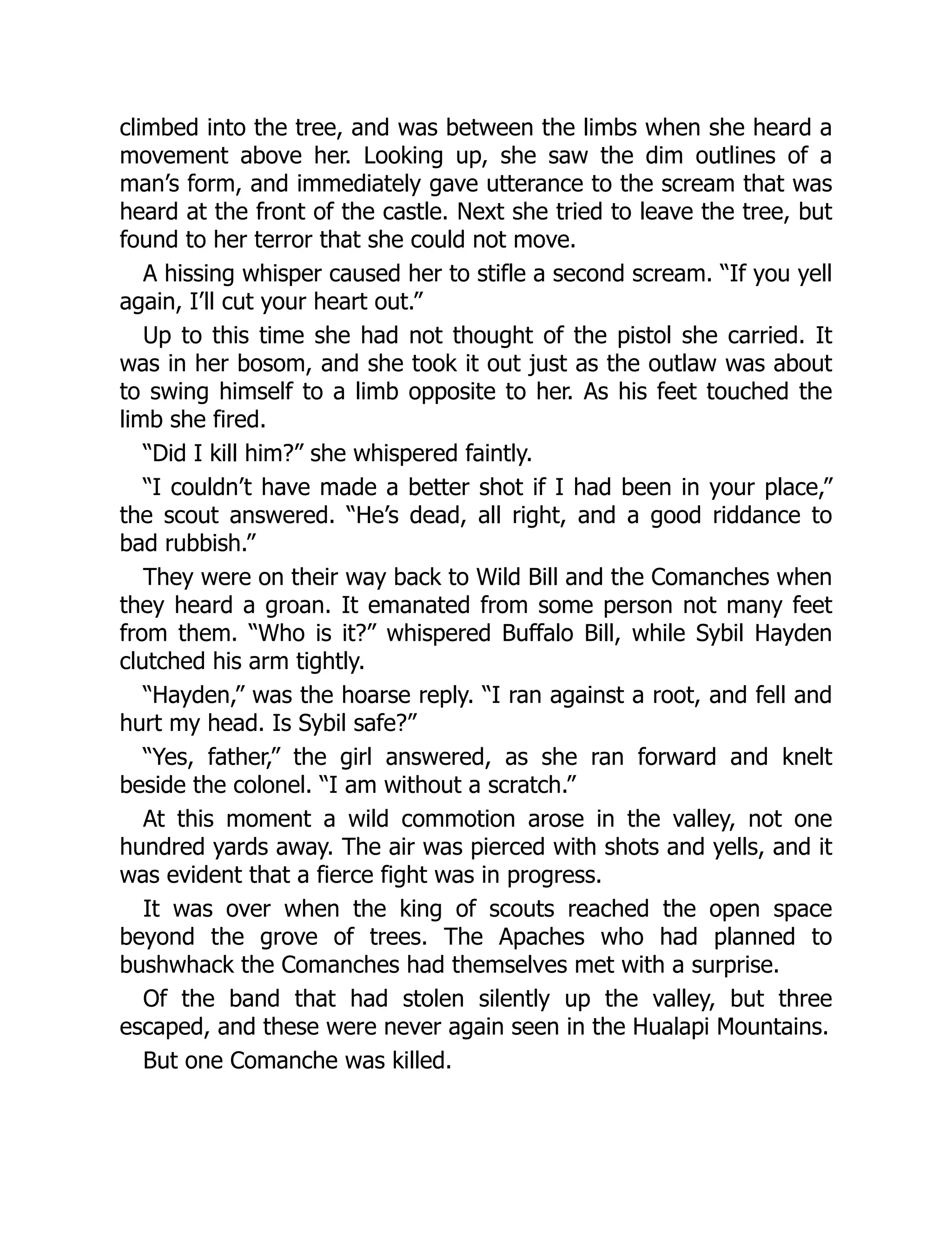 climbed into the tree, and was between the limbs when she heard a
movement above her. Looking up, she saw the dim outlines of a
man’s form, and immediately gave utterance to the scream that was
heard at the front of the castle. Next she tried to leave the tree, but
found to her terror that she could not move.
A hissing whisper caused her to stifle a second scream. “If you yell
again, I’ll cut your heart out.”
Up to this time she had not thought of the pistol she carried. It
was in her bosom, and she took it out just as the outlaw was about
to swing himself to a limb opposite to her. As his feet touched the
limb she fired.
“Did I kill him?” she whispered faintly.
“I couldn’t have made a better shot if I had been in your place,”
the scout answered. “He’s dead, all right, and a good riddance to
bad rubbish.”
They were on their way back to Wild Bill and the Comanches when
they heard a groan. It emanated from some person not many feet
from them. “Who is it?” whispered Buffalo Bill, while Sybil Hayden
clutched his arm tightly.
“Hayden,” was the hoarse reply. “I ran against a root, and fell and
hurt my head. Is Sybil safe?”
“Yes, father,” the girl answered, as she ran forward and knelt
beside the colonel. “I am without a scratch.”
At this moment a wild commotion arose in the valley, not one
hundred yards away. The air was pierced with shots and yells, and it
was evident that a fierce fight was in progress.
It was over when the king of scouts reached the open space
beyond the grove of trees. The Apaches who had planned to
bushwhack the Comanches had themselves met with a surprise.
Of the band that had stolen silently up the valley, but three
escaped, and these were never again seen in the Hualapi Mountains.
But one Comanche was killed.
 