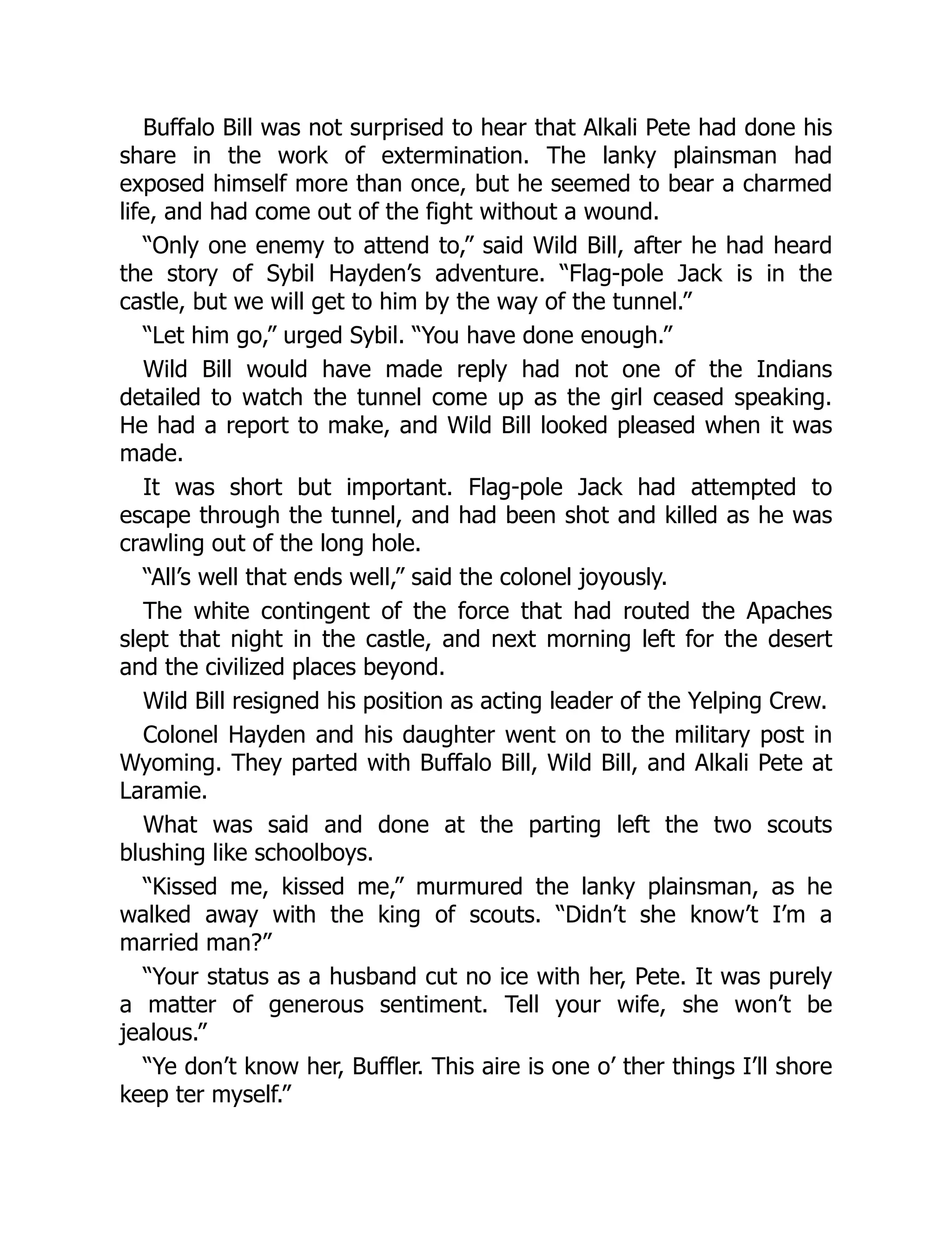 Buffalo Bill was not surprised to hear that Alkali Pete had done his
share in the work of extermination. The lanky plainsman had
exposed himself more than once, but he seemed to bear a charmed
life, and had come out of the fight without a wound.
“Only one enemy to attend to,” said Wild Bill, after he had heard
the story of Sybil Hayden’s adventure. “Flag-pole Jack is in the
castle, but we will get to him by the way of the tunnel.”
“Let him go,” urged Sybil. “You have done enough.”
Wild Bill would have made reply had not one of the Indians
detailed to watch the tunnel come up as the girl ceased speaking.
He had a report to make, and Wild Bill looked pleased when it was
made.
It was short but important. Flag-pole Jack had attempted to
escape through the tunnel, and had been shot and killed as he was
crawling out of the long hole.
“All’s well that ends well,” said the colonel joyously.
The white contingent of the force that had routed the Apaches
slept that night in the castle, and next morning left for the desert
and the civilized places beyond.
Wild Bill resigned his position as acting leader of the Yelping Crew.
Colonel Hayden and his daughter went on to the military post in
Wyoming. They parted with Buffalo Bill, Wild Bill, and Alkali Pete at
Laramie.
What was said and done at the parting left the two scouts
blushing like schoolboys.
“Kissed me, kissed me,” murmured the lanky plainsman, as he
walked away with the king of scouts. “Didn’t she know’t I’m a
married man?”
“Your status as a husband cut no ice with her, Pete. It was purely
a matter of generous sentiment. Tell your wife, she won’t be
jealous.”
“Ye don’t know her, Buffler. This aire is one o’ ther things I’ll shore
keep ter myself.”
 
