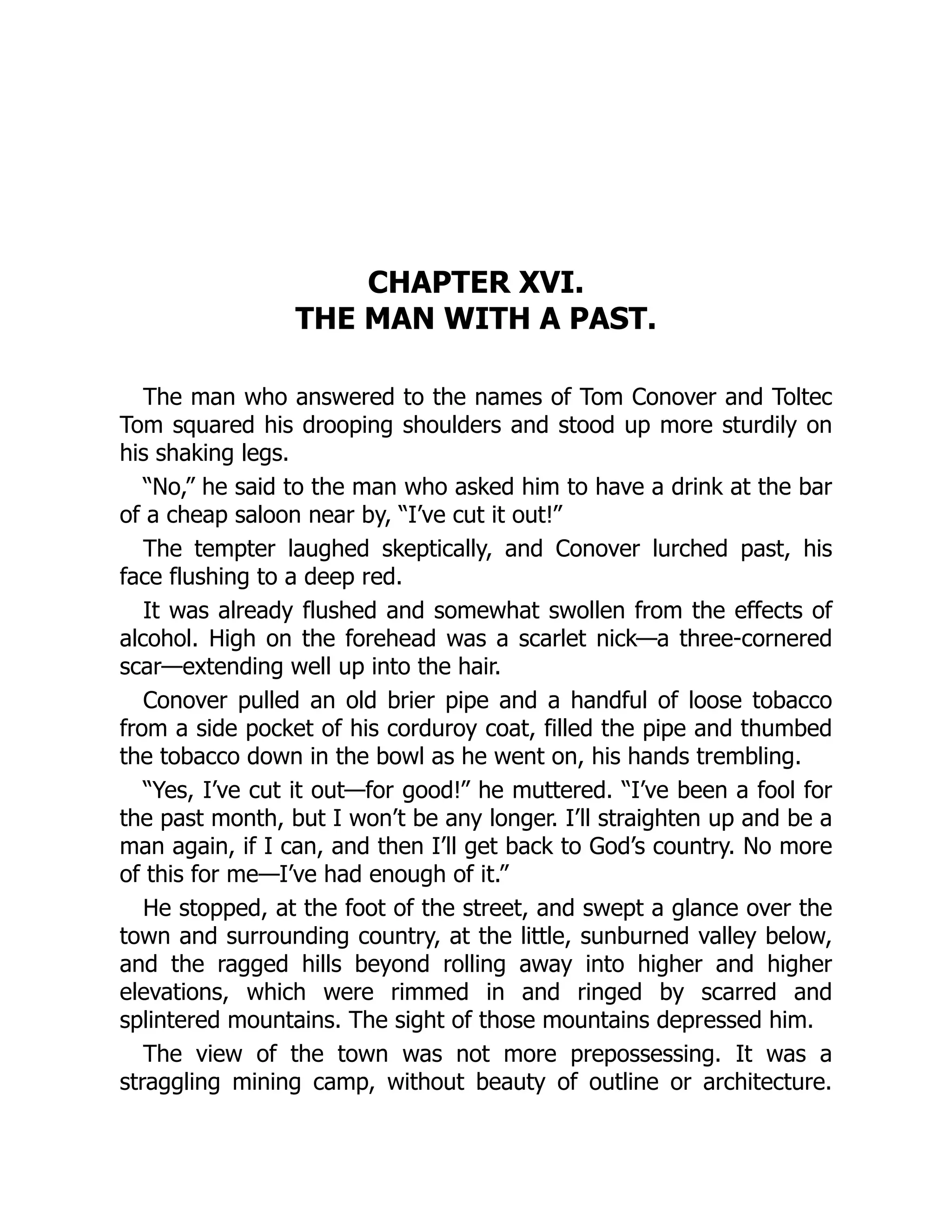 CHAPTER XVI.
THE MAN WITH A PAST.
The man who answered to the names of Tom Conover and Toltec
Tom squared his drooping shoulders and stood up more sturdily on
his shaking legs.
“No,” he said to the man who asked him to have a drink at the bar
of a cheap saloon near by, “I’ve cut it out!”
The tempter laughed skeptically, and Conover lurched past, his
face flushing to a deep red.
It was already flushed and somewhat swollen from the effects of
alcohol. High on the forehead was a scarlet nick—a three-cornered
scar—extending well up into the hair.
Conover pulled an old brier pipe and a handful of loose tobacco
from a side pocket of his corduroy coat, filled the pipe and thumbed
the tobacco down in the bowl as he went on, his hands trembling.
“Yes, I’ve cut it out—for good!” he muttered. “I’ve been a fool for
the past month, but I won’t be any longer. I’ll straighten up and be a
man again, if I can, and then I’ll get back to God’s country. No more
of this for me—I’ve had enough of it.”
He stopped, at the foot of the street, and swept a glance over the
town and surrounding country, at the little, sunburned valley below,
and the ragged hills beyond rolling away into higher and higher
elevations, which were rimmed in and ringed by scarred and
splintered mountains. The sight of those mountains depressed him.
The view of the town was not more prepossessing. It was a
straggling mining camp, without beauty of outline or architecture.
 