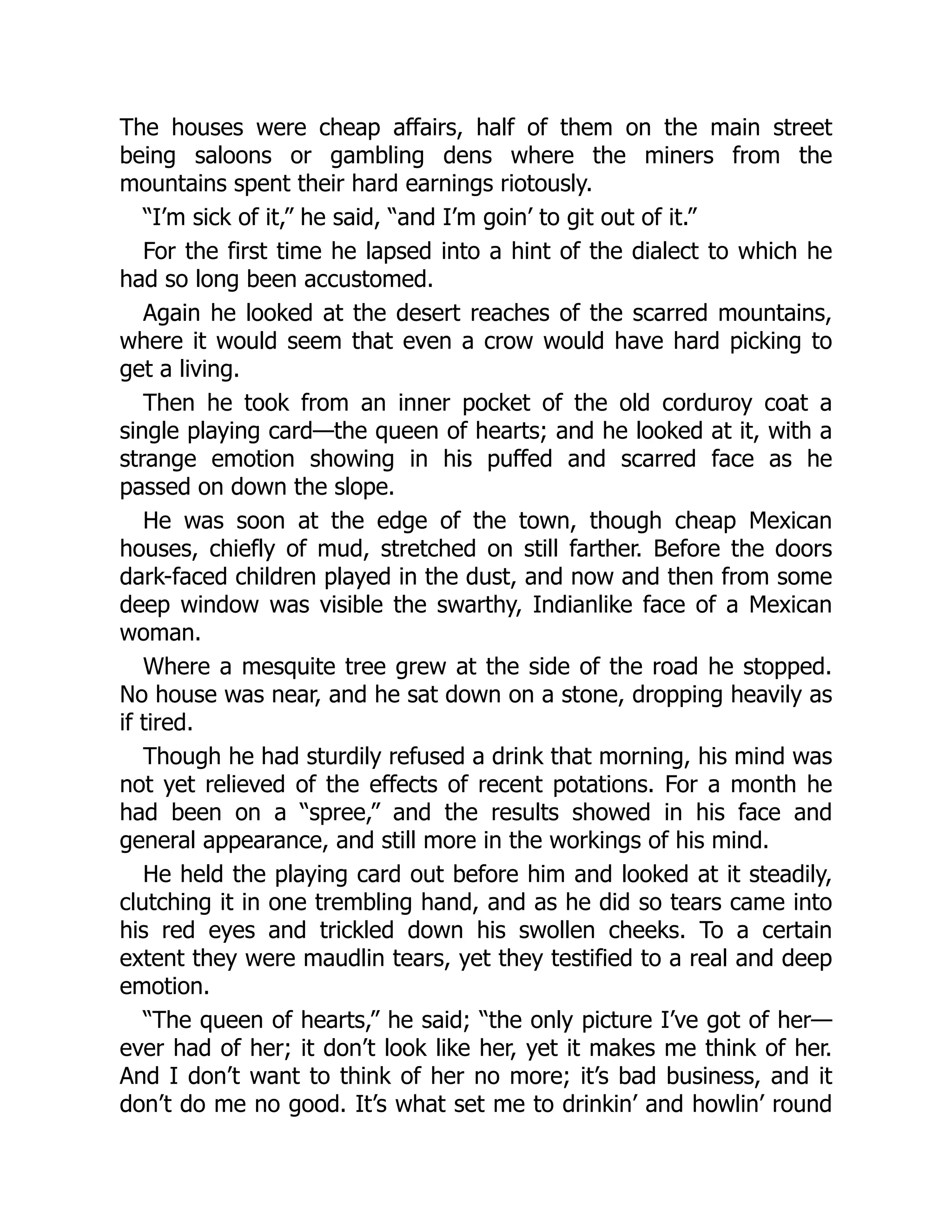 The houses were cheap affairs, half of them on the main street
being saloons or gambling dens where the miners from the
mountains spent their hard earnings riotously.
“I’m sick of it,” he said, “and I’m goin’ to git out of it.”
For the first time he lapsed into a hint of the dialect to which he
had so long been accustomed.
Again he looked at the desert reaches of the scarred mountains,
where it would seem that even a crow would have hard picking to
get a living.
Then he took from an inner pocket of the old corduroy coat a
single playing card—the queen of hearts; and he looked at it, with a
strange emotion showing in his puffed and scarred face as he
passed on down the slope.
He was soon at the edge of the town, though cheap Mexican
houses, chiefly of mud, stretched on still farther. Before the doors
dark-faced children played in the dust, and now and then from some
deep window was visible the swarthy, Indianlike face of a Mexican
woman.
Where a mesquite tree grew at the side of the road he stopped.
No house was near, and he sat down on a stone, dropping heavily as
if tired.
Though he had sturdily refused a drink that morning, his mind was
not yet relieved of the effects of recent potations. For a month he
had been on a “spree,” and the results showed in his face and
general appearance, and still more in the workings of his mind.
He held the playing card out before him and looked at it steadily,
clutching it in one trembling hand, and as he did so tears came into
his red eyes and trickled down his swollen cheeks. To a certain
extent they were maudlin tears, yet they testified to a real and deep
emotion.
“The queen of hearts,” he said; “the only picture I’ve got of her—
ever had of her; it don’t look like her, yet it makes me think of her.
And I don’t want to think of her no more; it’s bad business, and it
don’t do me no good. It’s what set me to drinkin’ and howlin’ round
 