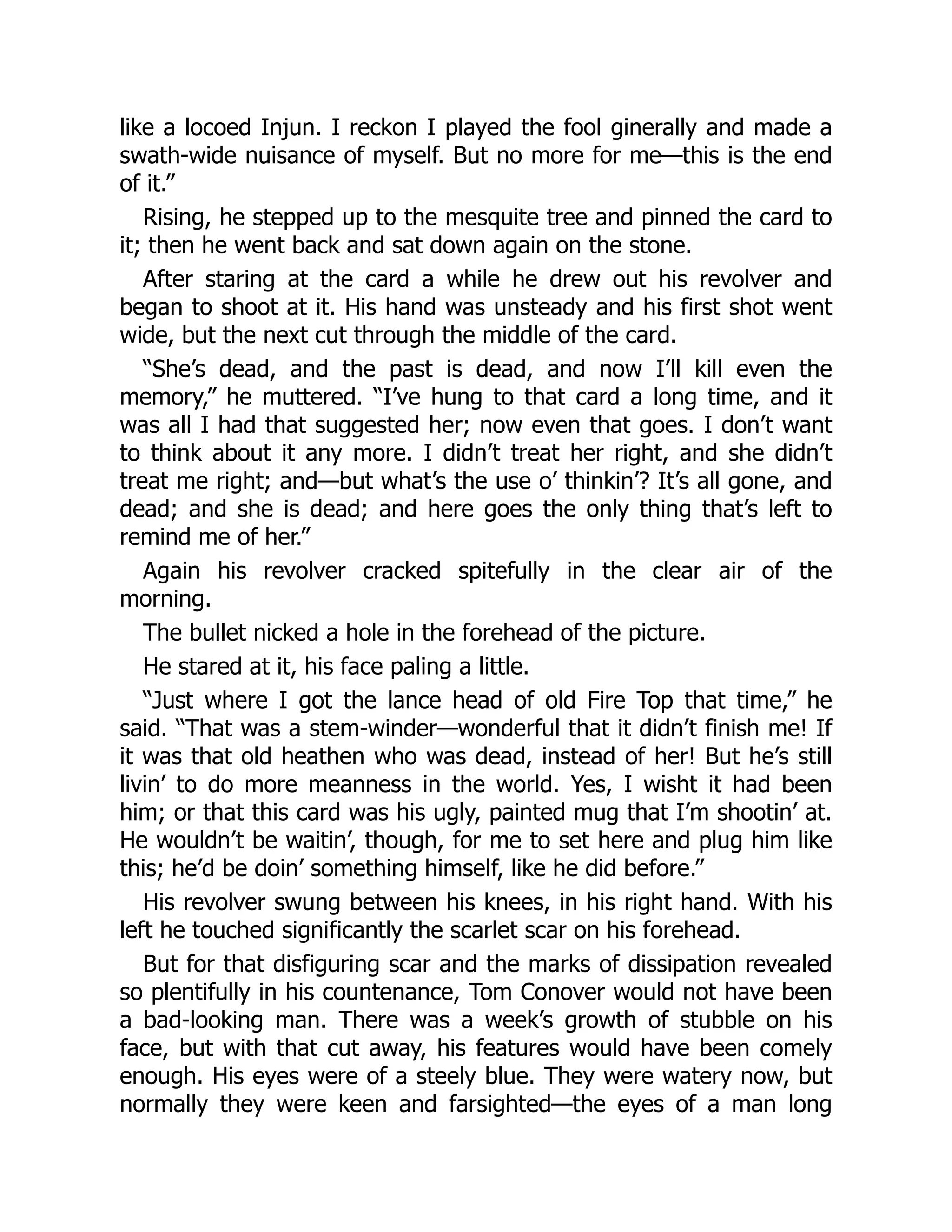 like a locoed Injun. I reckon I played the fool ginerally and made a
swath-wide nuisance of myself. But no more for me—this is the end
of it.”
Rising, he stepped up to the mesquite tree and pinned the card to
it; then he went back and sat down again on the stone.
After staring at the card a while he drew out his revolver and
began to shoot at it. His hand was unsteady and his first shot went
wide, but the next cut through the middle of the card.
“She’s dead, and the past is dead, and now I’ll kill even the
memory,” he muttered. “I’ve hung to that card a long time, and it
was all I had that suggested her; now even that goes. I don’t want
to think about it any more. I didn’t treat her right, and she didn’t
treat me right; and—but what’s the use o’ thinkin’? It’s all gone, and
dead; and she is dead; and here goes the only thing that’s left to
remind me of her.”
Again his revolver cracked spitefully in the clear air of the
morning.
The bullet nicked a hole in the forehead of the picture.
He stared at it, his face paling a little.
“Just where I got the lance head of old Fire Top that time,” he
said. “That was a stem-winder—wonderful that it didn’t finish me! If
it was that old heathen who was dead, instead of her! But he’s still
livin’ to do more meanness in the world. Yes, I wisht it had been
him; or that this card was his ugly, painted mug that I’m shootin’ at.
He wouldn’t be waitin’, though, for me to set here and plug him like
this; he’d be doin’ something himself, like he did before.”
His revolver swung between his knees, in his right hand. With his
left he touched significantly the scarlet scar on his forehead.
But for that disfiguring scar and the marks of dissipation revealed
so plentifully in his countenance, Tom Conover would not have been
a bad-looking man. There was a week’s growth of stubble on his
face, but with that cut away, his features would have been comely
enough. His eyes were of a steely blue. They were watery now, but
normally they were keen and farsighted—the eyes of a man long
 