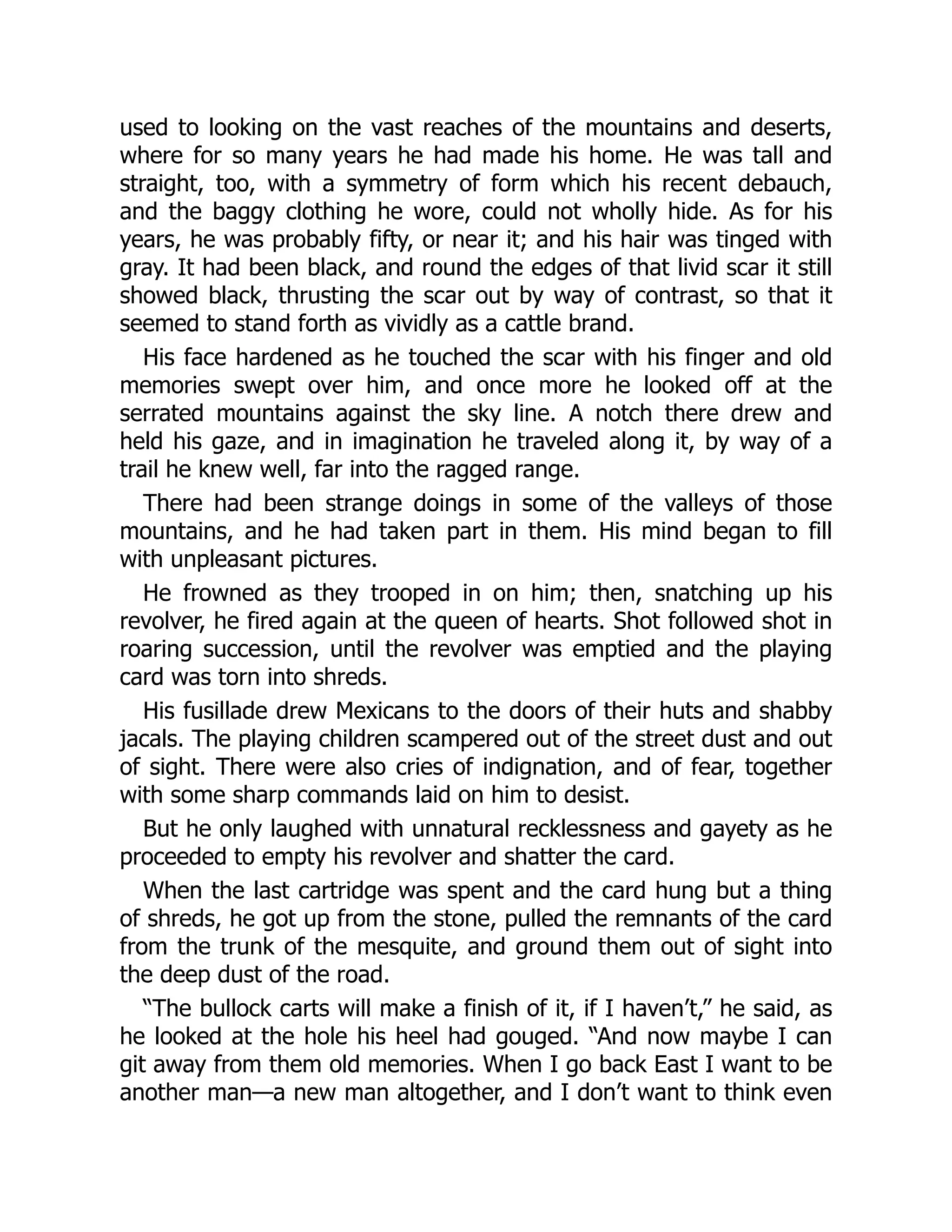 used to looking on the vast reaches of the mountains and deserts,
where for so many years he had made his home. He was tall and
straight, too, with a symmetry of form which his recent debauch,
and the baggy clothing he wore, could not wholly hide. As for his
years, he was probably fifty, or near it; and his hair was tinged with
gray. It had been black, and round the edges of that livid scar it still
showed black, thrusting the scar out by way of contrast, so that it
seemed to stand forth as vividly as a cattle brand.
His face hardened as he touched the scar with his finger and old
memories swept over him, and once more he looked off at the
serrated mountains against the sky line. A notch there drew and
held his gaze, and in imagination he traveled along it, by way of a
trail he knew well, far into the ragged range.
There had been strange doings in some of the valleys of those
mountains, and he had taken part in them. His mind began to fill
with unpleasant pictures.
He frowned as they trooped in on him; then, snatching up his
revolver, he fired again at the queen of hearts. Shot followed shot in
roaring succession, until the revolver was emptied and the playing
card was torn into shreds.
His fusillade drew Mexicans to the doors of their huts and shabby
jacals. The playing children scampered out of the street dust and out
of sight. There were also cries of indignation, and of fear, together
with some sharp commands laid on him to desist.
But he only laughed with unnatural recklessness and gayety as he
proceeded to empty his revolver and shatter the card.
When the last cartridge was spent and the card hung but a thing
of shreds, he got up from the stone, pulled the remnants of the card
from the trunk of the mesquite, and ground them out of sight into
the deep dust of the road.
“The bullock carts will make a finish of it, if I haven’t,” he said, as
he looked at the hole his heel had gouged. “And now maybe I can
git away from them old memories. When I go back East I want to be
another man—a new man altogether, and I don’t want to think even
 