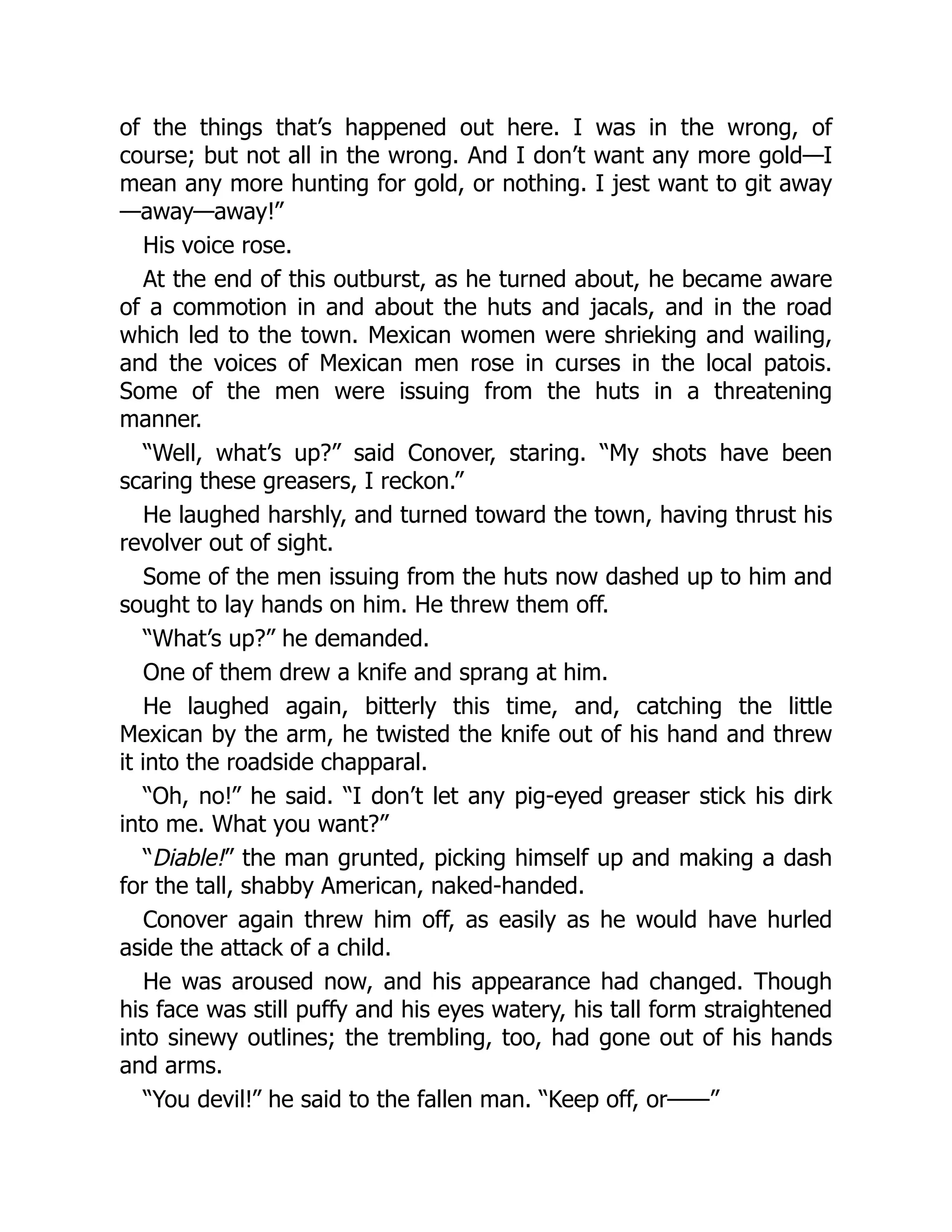 of the things that’s happened out here. I was in the wrong, of
course; but not all in the wrong. And I don’t want any more gold—I
mean any more hunting for gold, or nothing. I jest want to git away
—away—away!”
His voice rose.
At the end of this outburst, as he turned about, he became aware
of a commotion in and about the huts and jacals, and in the road
which led to the town. Mexican women were shrieking and wailing,
and the voices of Mexican men rose in curses in the local patois.
Some of the men were issuing from the huts in a threatening
manner.
“Well, what’s up?” said Conover, staring. “My shots have been
scaring these greasers, I reckon.”
He laughed harshly, and turned toward the town, having thrust his
revolver out of sight.
Some of the men issuing from the huts now dashed up to him and
sought to lay hands on him. He threw them off.
“What’s up?” he demanded.
One of them drew a knife and sprang at him.
He laughed again, bitterly this time, and, catching the little
Mexican by the arm, he twisted the knife out of his hand and threw
it into the roadside chapparal.
“Oh, no!” he said. “I don’t let any pig-eyed greaser stick his dirk
into me. What you want?”
“Diable!” the man grunted, picking himself up and making a dash
for the tall, shabby American, naked-handed.
Conover again threw him off, as easily as he would have hurled
aside the attack of a child.
He was aroused now, and his appearance had changed. Though
his face was still puffy and his eyes watery, his tall form straightened
into sinewy outlines; the trembling, too, had gone out of his hands
and arms.
“You devil!” he said to the fallen man. “Keep off, or——”
 