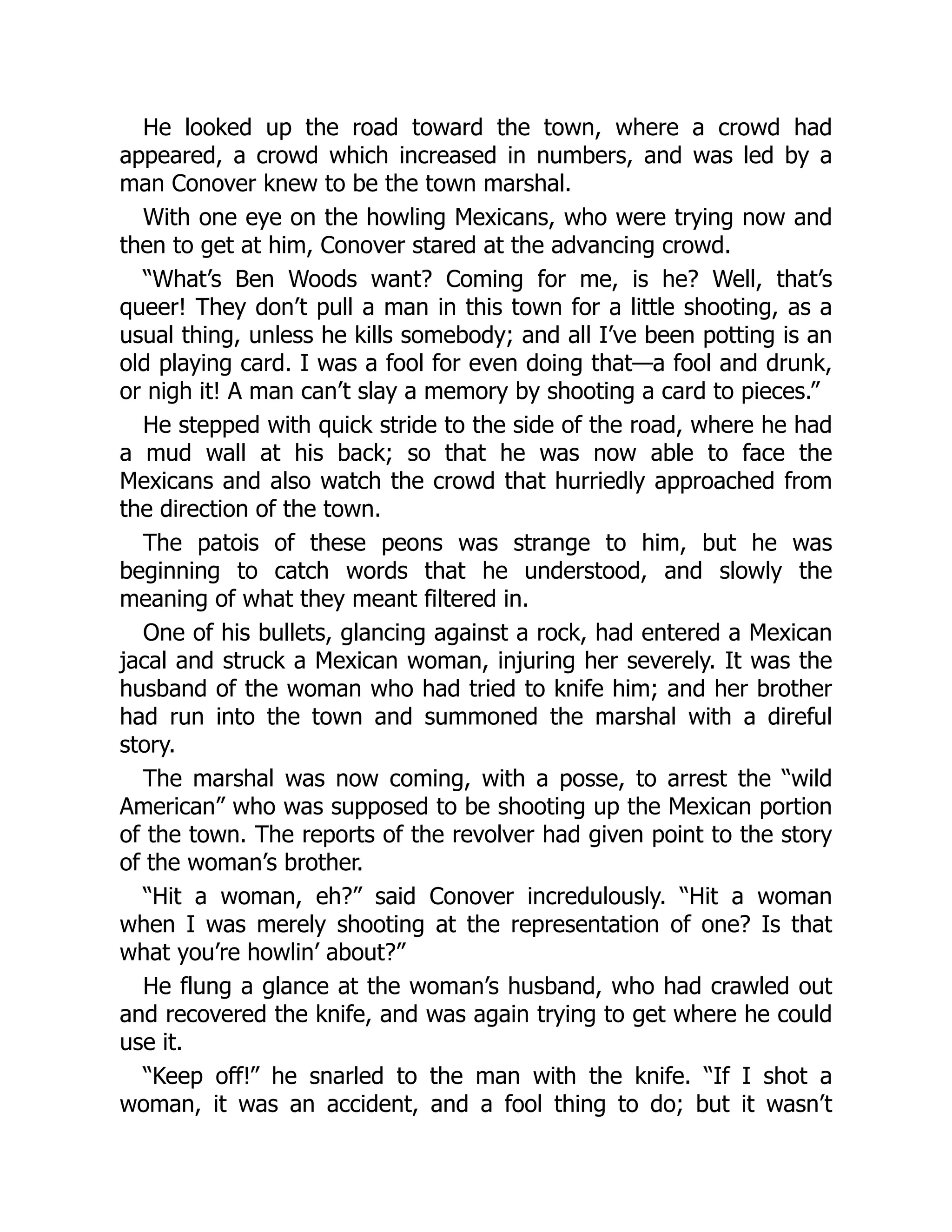 He looked up the road toward the town, where a crowd had
appeared, a crowd which increased in numbers, and was led by a
man Conover knew to be the town marshal.
With one eye on the howling Mexicans, who were trying now and
then to get at him, Conover stared at the advancing crowd.
“What’s Ben Woods want? Coming for me, is he? Well, that’s
queer! They don’t pull a man in this town for a little shooting, as a
usual thing, unless he kills somebody; and all I’ve been potting is an
old playing card. I was a fool for even doing that—a fool and drunk,
or nigh it! A man can’t slay a memory by shooting a card to pieces.”
He stepped with quick stride to the side of the road, where he had
a mud wall at his back; so that he was now able to face the
Mexicans and also watch the crowd that hurriedly approached from
the direction of the town.
The patois of these peons was strange to him, but he was
beginning to catch words that he understood, and slowly the
meaning of what they meant filtered in.
One of his bullets, glancing against a rock, had entered a Mexican
jacal and struck a Mexican woman, injuring her severely. It was the
husband of the woman who had tried to knife him; and her brother
had run into the town and summoned the marshal with a direful
story.
The marshal was now coming, with a posse, to arrest the “wild
American” who was supposed to be shooting up the Mexican portion
of the town. The reports of the revolver had given point to the story
of the woman’s brother.
“Hit a woman, eh?” said Conover incredulously. “Hit a woman
when I was merely shooting at the representation of one? Is that
what you’re howlin’ about?”
He flung a glance at the woman’s husband, who had crawled out
and recovered the knife, and was again trying to get where he could
use it.
“Keep off!” he snarled to the man with the knife. “If I shot a
woman, it was an accident, and a fool thing to do; but it wasn’t
 