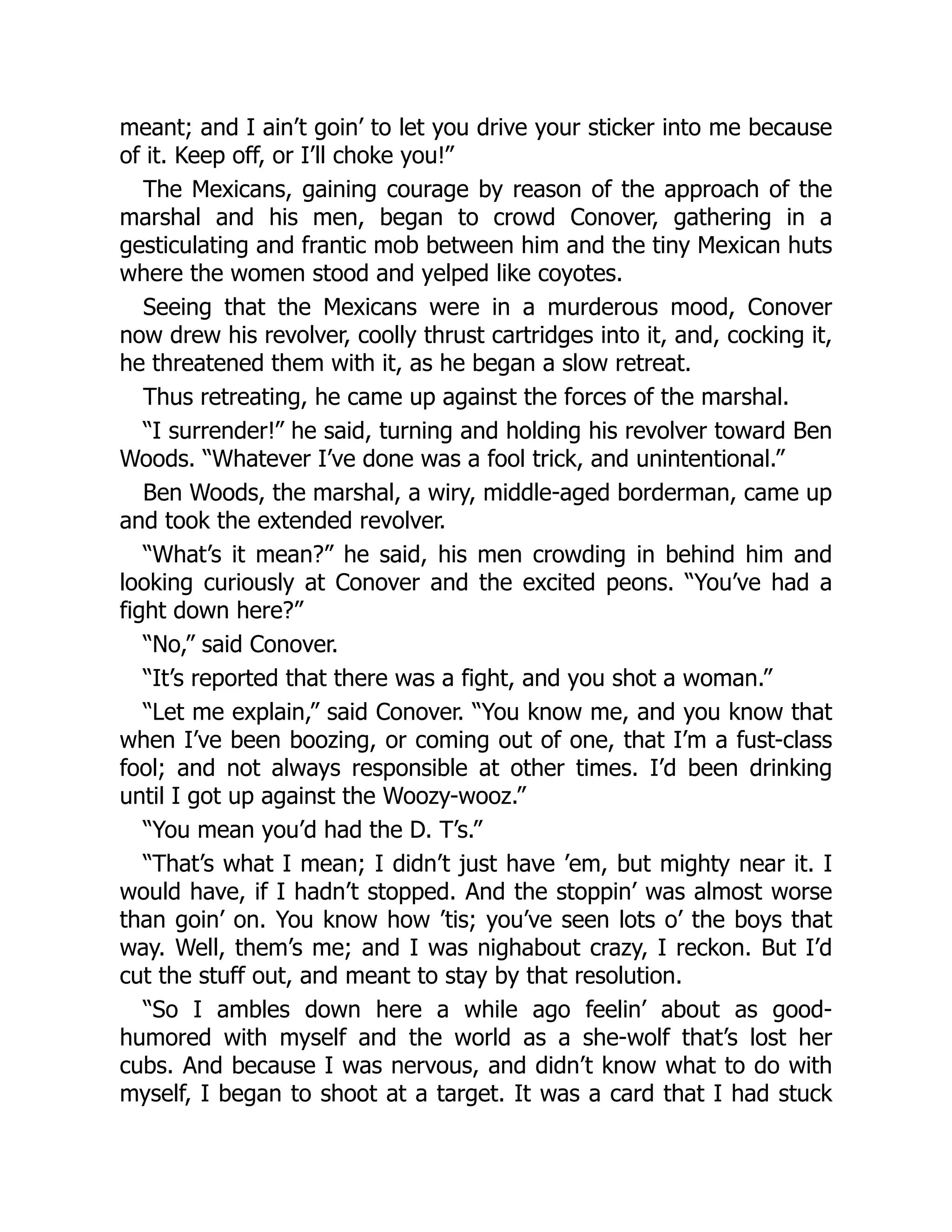 meant; and I ain’t goin’ to let you drive your sticker into me because
of it. Keep off, or I’ll choke you!”
The Mexicans, gaining courage by reason of the approach of the
marshal and his men, began to crowd Conover, gathering in a
gesticulating and frantic mob between him and the tiny Mexican huts
where the women stood and yelped like coyotes.
Seeing that the Mexicans were in a murderous mood, Conover
now drew his revolver, coolly thrust cartridges into it, and, cocking it,
he threatened them with it, as he began a slow retreat.
Thus retreating, he came up against the forces of the marshal.
“I surrender!” he said, turning and holding his revolver toward Ben
Woods. “Whatever I’ve done was a fool trick, and unintentional.”
Ben Woods, the marshal, a wiry, middle-aged borderman, came up
and took the extended revolver.
“What’s it mean?” he said, his men crowding in behind him and
looking curiously at Conover and the excited peons. “You’ve had a
fight down here?”
“No,” said Conover.
“It’s reported that there was a fight, and you shot a woman.”
“Let me explain,” said Conover. “You know me, and you know that
when I’ve been boozing, or coming out of one, that I’m a fust-class
fool; and not always responsible at other times. I’d been drinking
until I got up against the Woozy-wooz.”
“You mean you’d had the D. T’s.”
“That’s what I mean; I didn’t just have ’em, but mighty near it. I
would have, if I hadn’t stopped. And the stoppin’ was almost worse
than goin’ on. You know how ’tis; you’ve seen lots o’ the boys that
way. Well, them’s me; and I was nighabout crazy, I reckon. But I’d
cut the stuff out, and meant to stay by that resolution.
“So I ambles down here a while ago feelin’ about as good-
humored with myself and the world as a she-wolf that’s lost her
cubs. And because I was nervous, and didn’t know what to do with
myself, I began to shoot at a target. It was a card that I had stuck
 