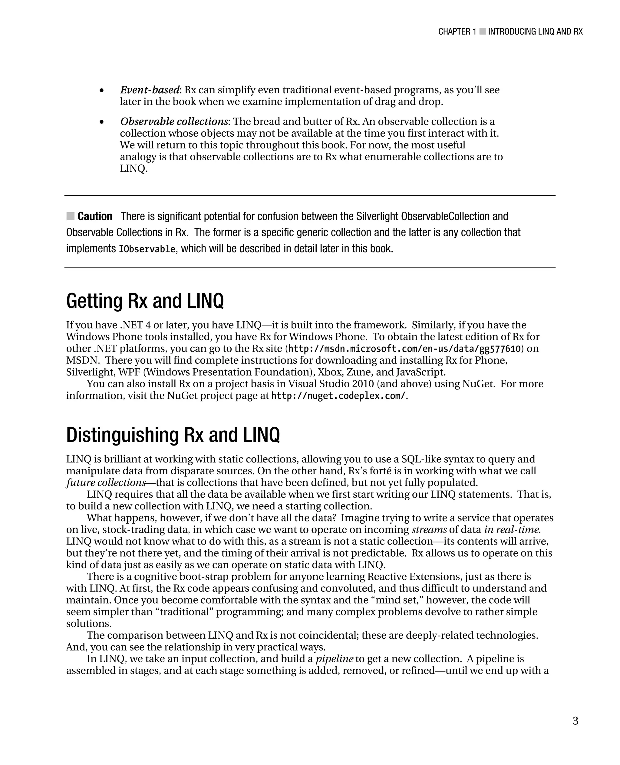 CHAPTER 1 ■ INTRODUCING LINQ AND RX
3
• Event-based: Rx can simplify even traditional event-based programs, as you’ll see
later in the book when we examine implementation of drag and drop.
• Observable collections: The bread and butter of Rx. An observable collection is a
collection whose objects may not be available at the time you first interact with it.
We will return to this topic throughout this book. For now, the most useful
analogy is that observable collections are to Rx what enumerable collections are to
LINQ.
■ Caution There is significant potential for confusion between the Silverlight ObservableCollection and
Observable Collections in Rx. The former is a specific generic collection and the latter is any collection that
implements IObservable, which will be described in detail later in this book.
Getting Rx and LINQ
If you have .NET 4 or later, you have LINQ—it is built into the framework. Similarly, if you have the
Windows Phone tools installed, you have Rx for Windows Phone. To obtain the latest edition of Rx for
other .NET platforms, you can go to the Rx site (http://msdn.microsoft.com/en-us/data/gg577610) on
MSDN. There you will find complete instructions for downloading and installing Rx for Phone,
Silverlight, WPF (Windows Presentation Foundation), Xbox, Zune, and JavaScript.
You can also install Rx on a project basis in Visual Studio 2010 (and above) using NuGet. For more
information, visit the NuGet project page at http://nuget.codeplex.com/.
Distinguishing Rx and LINQ
LINQ is brilliant at working with static collections, allowing you to use a SQL-like syntax to query and
manipulate data from disparate sources. On the other hand, Rx’s forté is in working with what we call
future collections—that is collections that have been defined, but not yet fully populated.
LINQ requires that all the data be available when we first start writing our LINQ statements. That is,
to build a new collection with LINQ, we need a starting collection.
What happens, however, if we don’t have all the data? Imagine trying to write a service that operates
on live, stock-trading data, in which case we want to operate on incoming streams of data in real-time.
LINQ would not know what to do with this, as a stream is not a static collection—its contents will arrive,
but they’re not there yet, and the timing of their arrival is not predictable. Rx allows us to operate on this
kind of data just as easily as we can operate on static data with LINQ.
There is a cognitive boot-strap problem for anyone learning Reactive Extensions, just as there is
with LINQ. At first, the Rx code appears confusing and convoluted, and thus difficult to understand and
maintain. Once you become comfortable with the syntax and the “mind set,” however, the code will
seem simpler than “traditional” programming; and many complex problems devolve to rather simple
solutions.
The comparison between LINQ and Rx is not coincidental; these are deeply-related technologies.
And, you can see the relationship in very practical ways.
In LINQ, we take an input collection, and build a pipeline to get a new collection. A pipeline is
assembled in stages, and at each stage something is added, removed, or refined—until we end up with a
 