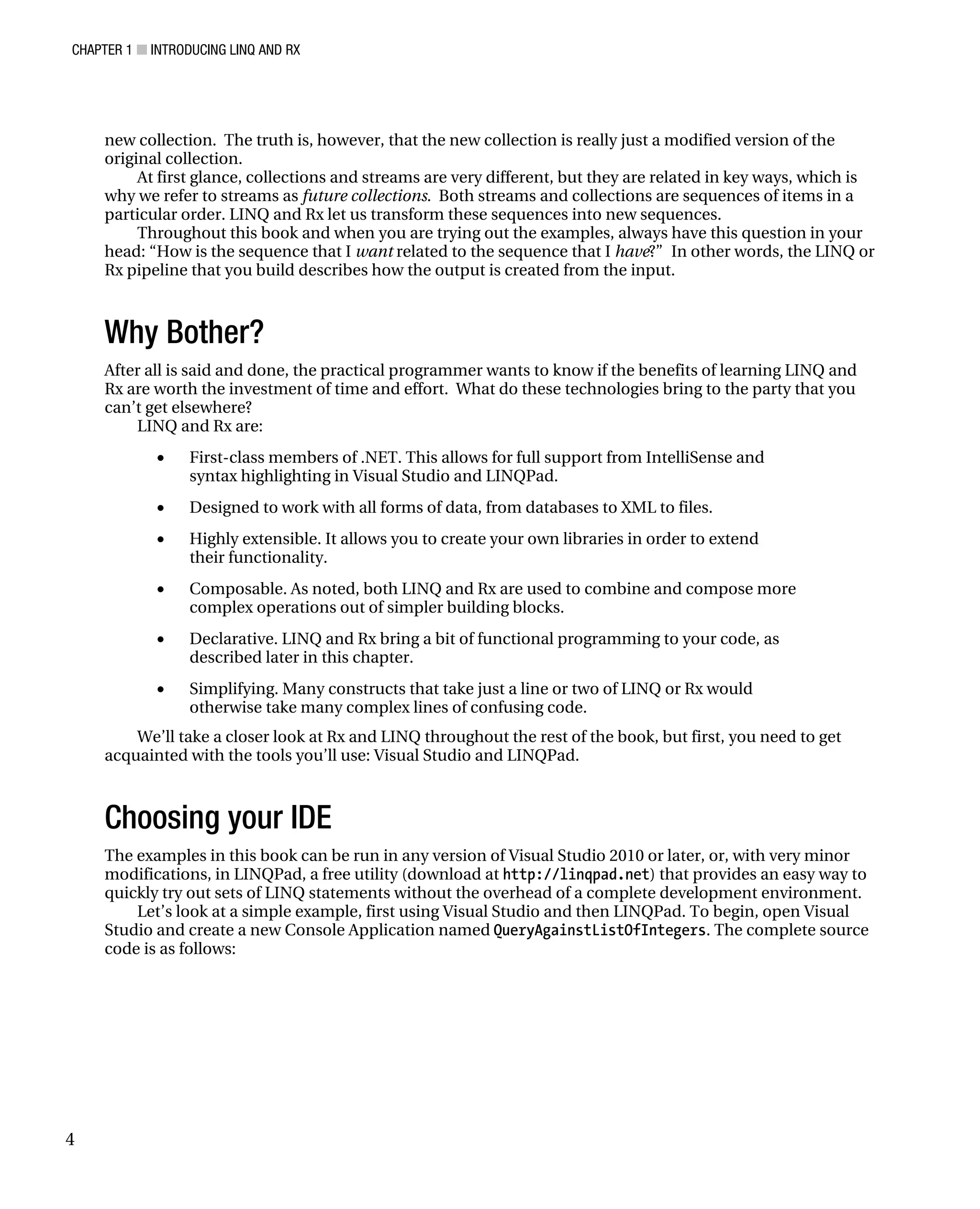 CHAPTER 1 ■ INTRODUCING LINQ AND RX
4
new collection. The truth is, however, that the new collection is really just a modified version of the
original collection.
At first glance, collections and streams are very different, but they are related in key ways, which is
why we refer to streams as future collections. Both streams and collections are sequences of items in a
particular order. LINQ and Rx let us transform these sequences into new sequences.
Throughout this book and when you are trying out the examples, always have this question in your
head: “How is the sequence that I want related to the sequence that I have?” In other words, the LINQ or
Rx pipeline that you build describes how the output is created from the input.
Why Bother?
After all is said and done, the practical programmer wants to know if the benefits of learning LINQ and
Rx are worth the investment of time and effort. What do these technologies bring to the party that you
can’t get elsewhere?
LINQ and Rx are:
• First-class members of .NET. This allows for full support from IntelliSense and
syntax highlighting in Visual Studio and LINQPad.
• Designed to work with all forms of data, from databases to XML to files.
• Highly extensible. It allows you to create your own libraries in order to extend
their functionality.
• Composable. As noted, both LINQ and Rx are used to combine and compose more
complex operations out of simpler building blocks.
• Declarative. LINQ and Rx bring a bit of functional programming to your code, as
described later in this chapter.
• Simplifying. Many constructs that take just a line or two of LINQ or Rx would
otherwise take many complex lines of confusing code.
We’ll take a closer look at Rx and LINQ throughout the rest of the book, but first, you need to get
acquainted with the tools you’ll use: Visual Studio and LINQPad.
Choosing your IDE
The examples in this book can be run in any version of Visual Studio 2010 or later, or, with very minor
modifications, in LINQPad, a free utility (download at http://linqpad.net) that provides an easy way to
quickly try out sets of LINQ statements without the overhead of a complete development environment.
Let’s look at a simple example, first using Visual Studio and then LINQPad. To begin, open Visual
Studio and create a new Console Application named QueryAgainstListOfIntegers. The complete source
code is as follows:
 