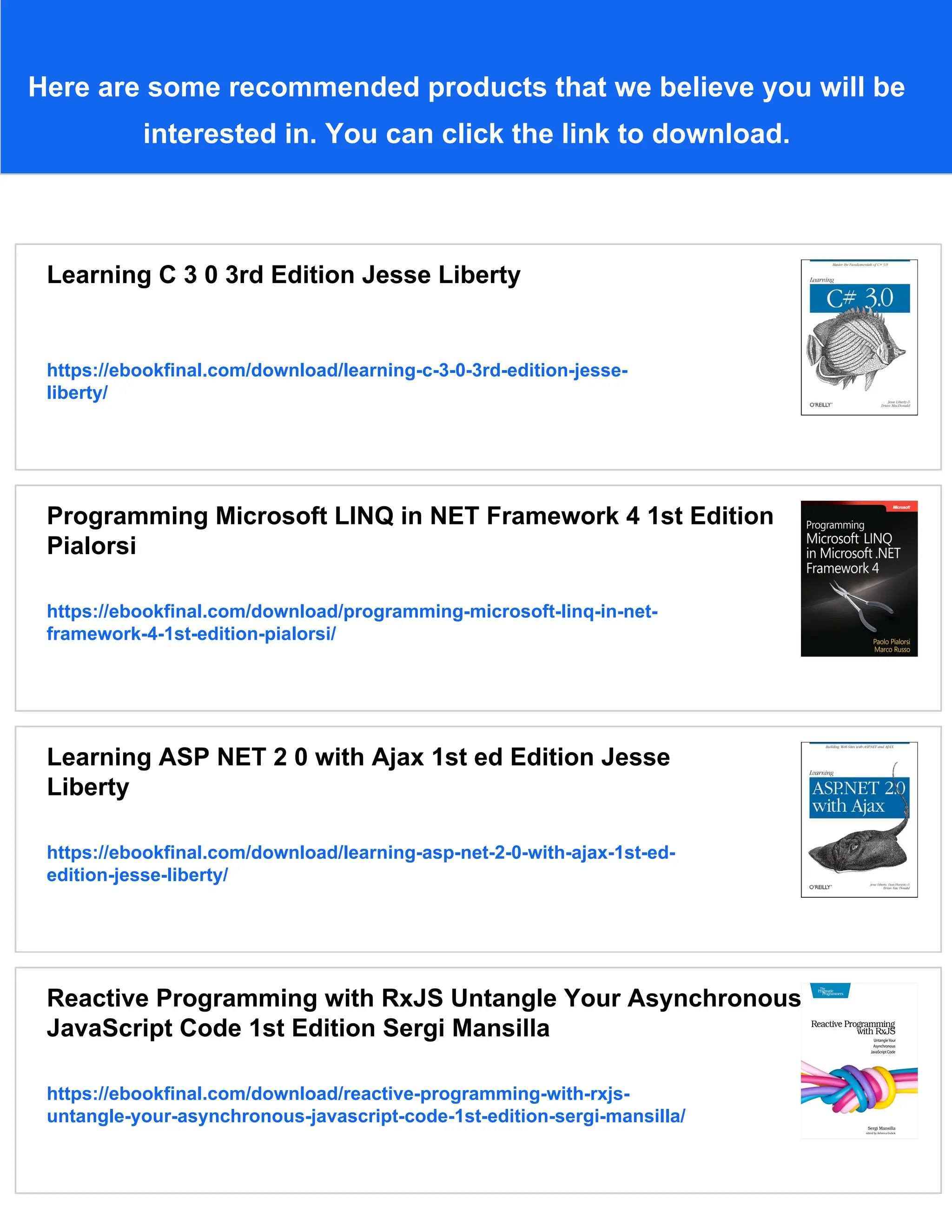 Here are some recommended products that we believe you will be
interested in. You can click the link to download.
Learning C 3 0 3rd Edition Jesse Liberty
https://ebookfinal.com/download/learning-c-3-0-3rd-edition-jesse-
liberty/
Programming Microsoft LINQ in NET Framework 4 1st Edition
Pialorsi
https://ebookfinal.com/download/programming-microsoft-linq-in-net-
framework-4-1st-edition-pialorsi/
Learning ASP NET 2 0 with Ajax 1st ed Edition Jesse
Liberty
https://ebookfinal.com/download/learning-asp-net-2-0-with-ajax-1st-ed-
edition-jesse-liberty/
Reactive Programming with RxJS Untangle Your Asynchronous
JavaScript Code 1st Edition Sergi Mansilla
https://ebookfinal.com/download/reactive-programming-with-rxjs-
untangle-your-asynchronous-javascript-code-1st-edition-sergi-mansilla/
 