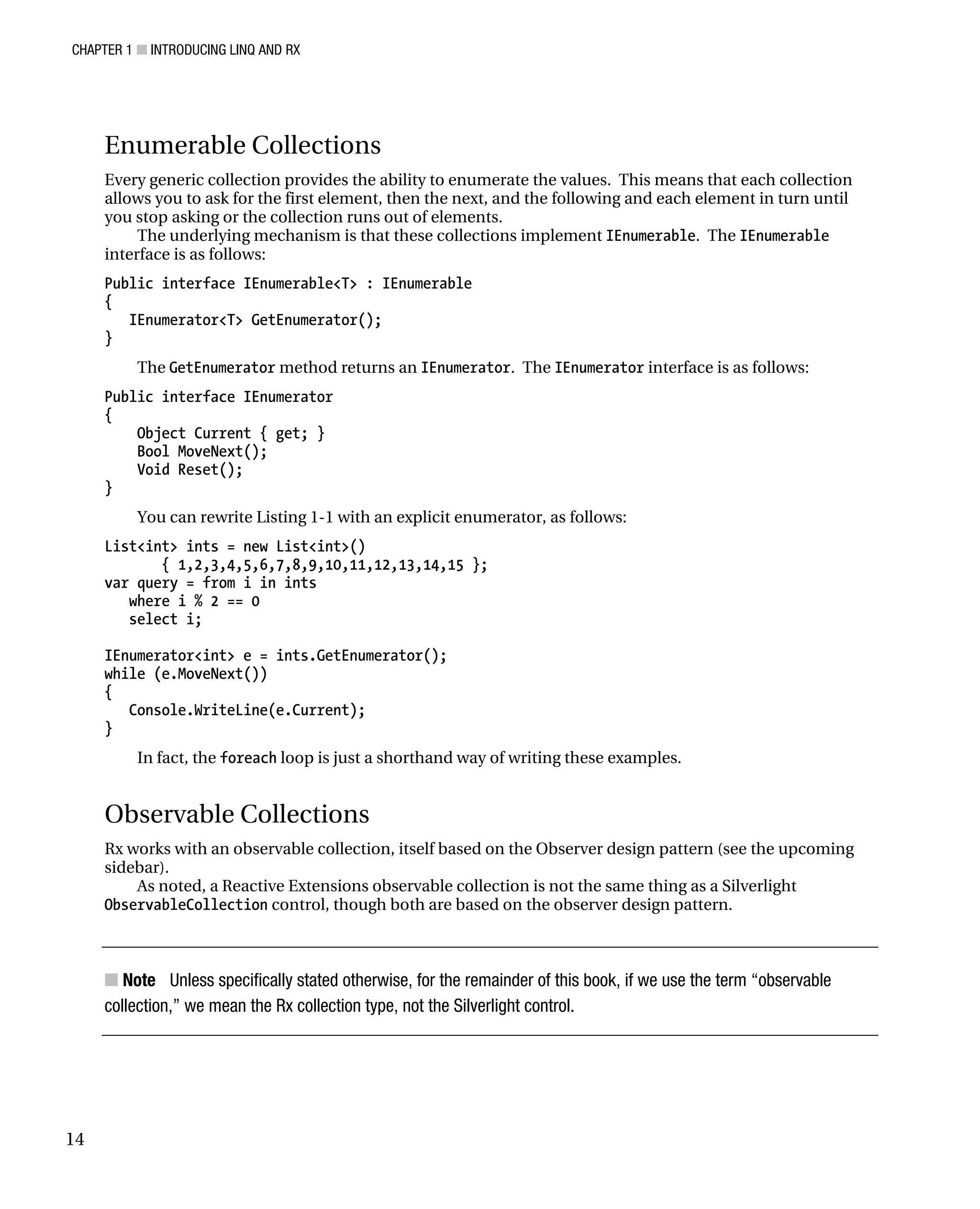 CHAPTER 1 ■ INTRODUCING LINQ AND RX
14
Enumerable Collections
Every generic collection provides the ability to enumerate the values. This means that each collection
allows you to ask for the first element, then the next, and the following and each element in turn until
you stop asking or the collection runs out of elements.
The underlying mechanism is that these collections implement IEnumerable. The IEnumerable
interface is as follows:
Public interface IEnumerable<T> : IEnumerable
{
IEnumerator<T> GetEnumerator();
}
The GetEnumerator method returns an IEnumerator. The IEnumerator interface is as follows:
Public interface IEnumerator
{
Object Current { get; }
Bool MoveNext();
Void Reset();
}
You can rewrite Listing 1-1 with an explicit enumerator, as follows:
List<int> ints = new List<int>()
{ 1,2,3,4,5,6,7,8,9,10,11,12,13,14,15 };
var query = from i in ints
where i % 2 == 0
select i;
IEnumerator<int> e = ints.GetEnumerator();
while (e.MoveNext())
{
Console.WriteLine(e.Current);
}
In fact, the foreach loop is just a shorthand way of writing these examples.
Observable Collections
Rx works with an observable collection, itself based on the Observer design pattern (see the upcoming
sidebar).
As noted, a Reactive Extensions observable collection is not the same thing as a Silverlight
ObservableCollection control, though both are based on the observer design pattern.
■ Note Unless specifically stated otherwise, for the remainder of this book, if we use the term “observable
collection,” we mean the Rx collection type, not the Silverlight control.
 
