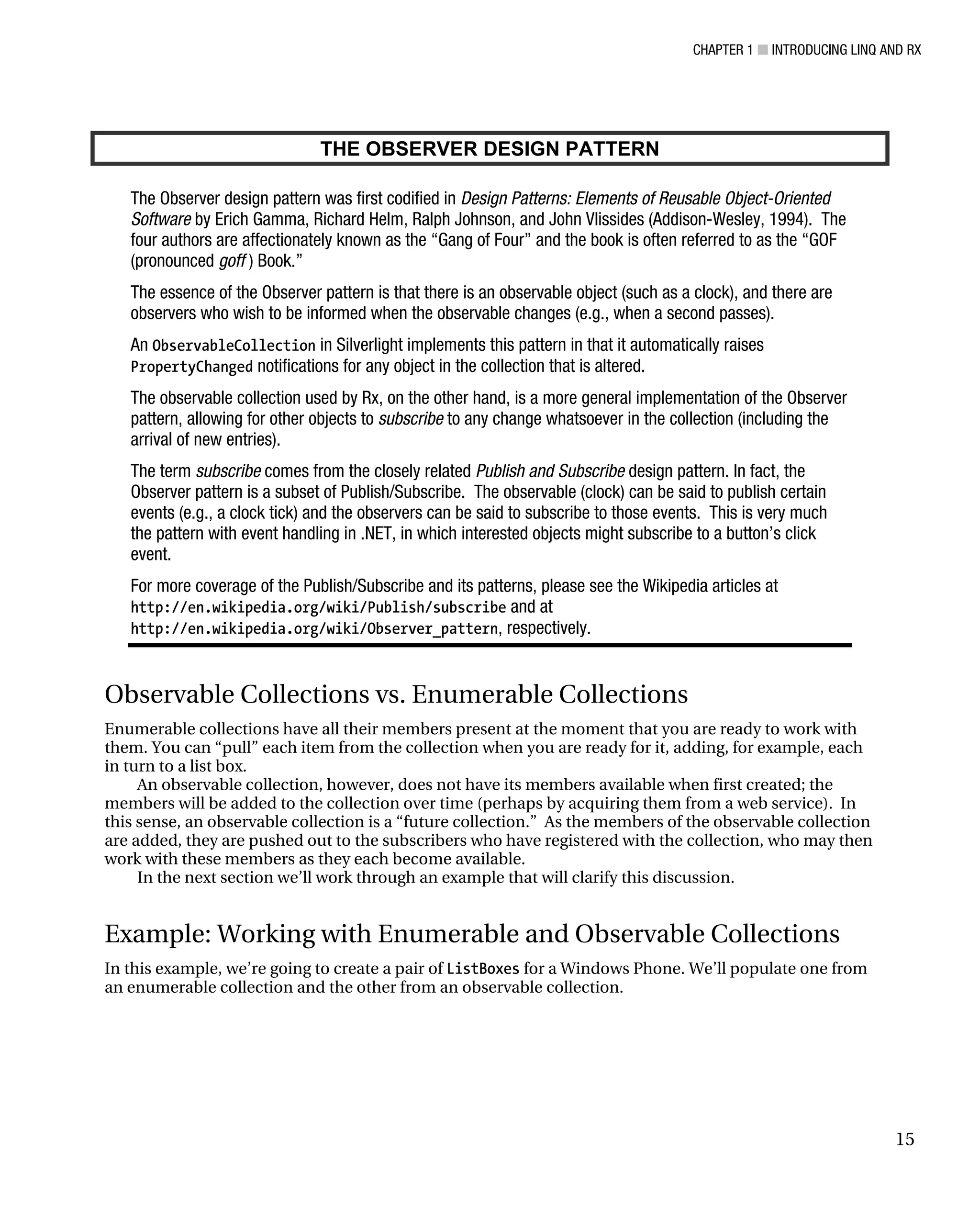 CHAPTER 1 ■ INTRODUCING LINQ AND RX
15
THE OBSERVER DESIGN PATTERN
The Observer design pattern was first codified in Design Patterns: Elements of Reusable Object-Oriented
Software by Erich Gamma, Richard Helm, Ralph Johnson, and John Vlissides (Addison-Wesley, 1994). The
four authors are affectionately known as the “Gang of Four” and the book is often referred to as the “GOF
(pronounced goff ) Book.”
The essence of the Observer pattern is that there is an observable object (such as a clock), and there are
observers who wish to be informed when the observable changes (e.g., when a second passes).
An ObservableCollection in Silverlight implements this pattern in that it automatically raises
PropertyChanged notifications for any object in the collection that is altered.
The observable collection used by Rx, on the other hand, is a more general implementation of the Observer
pattern, allowing for other objects to subscribe to any change whatsoever in the collection (including the
arrival of new entries).
The term subscribe comes from the closely related Publish and Subscribe design pattern. In fact, the
Observer pattern is a subset of Publish/Subscribe. The observable (clock) can be said to publish certain
events (e.g., a clock tick) and the observers can be said to subscribe to those events. This is very much
the pattern with event handling in .NET, in which interested objects might subscribe to a button’s click
event.
For more coverage of the Publish/Subscribe and its patterns, please see the Wikipedia articles at
http://en.wikipedia.org/wiki/Publish/subscribe and at
http://en.wikipedia.org/wiki/Observer_pattern, respectively.
Observable Collections vs. Enumerable Collections
Enumerable collections have all their members present at the moment that you are ready to work with
them. You can “pull” each item from the collection when you are ready for it, adding, for example, each
in turn to a list box.
An observable collection, however, does not have its members available when first created; the
members will be added to the collection over time (perhaps by acquiring them from a web service). In
this sense, an observable collection is a “future collection.” As the members of the observable collection
are added, they are pushed out to the subscribers who have registered with the collection, who may then
work with these members as they each become available.
In the next section we’ll work through an example that will clarify this discussion.
Example: Working with Enumerable and Observable Collections
In this example, we’re going to create a pair of ListBoxes for a Windows Phone. We’ll populate one from
an enumerable collection and the other from an observable collection.
 