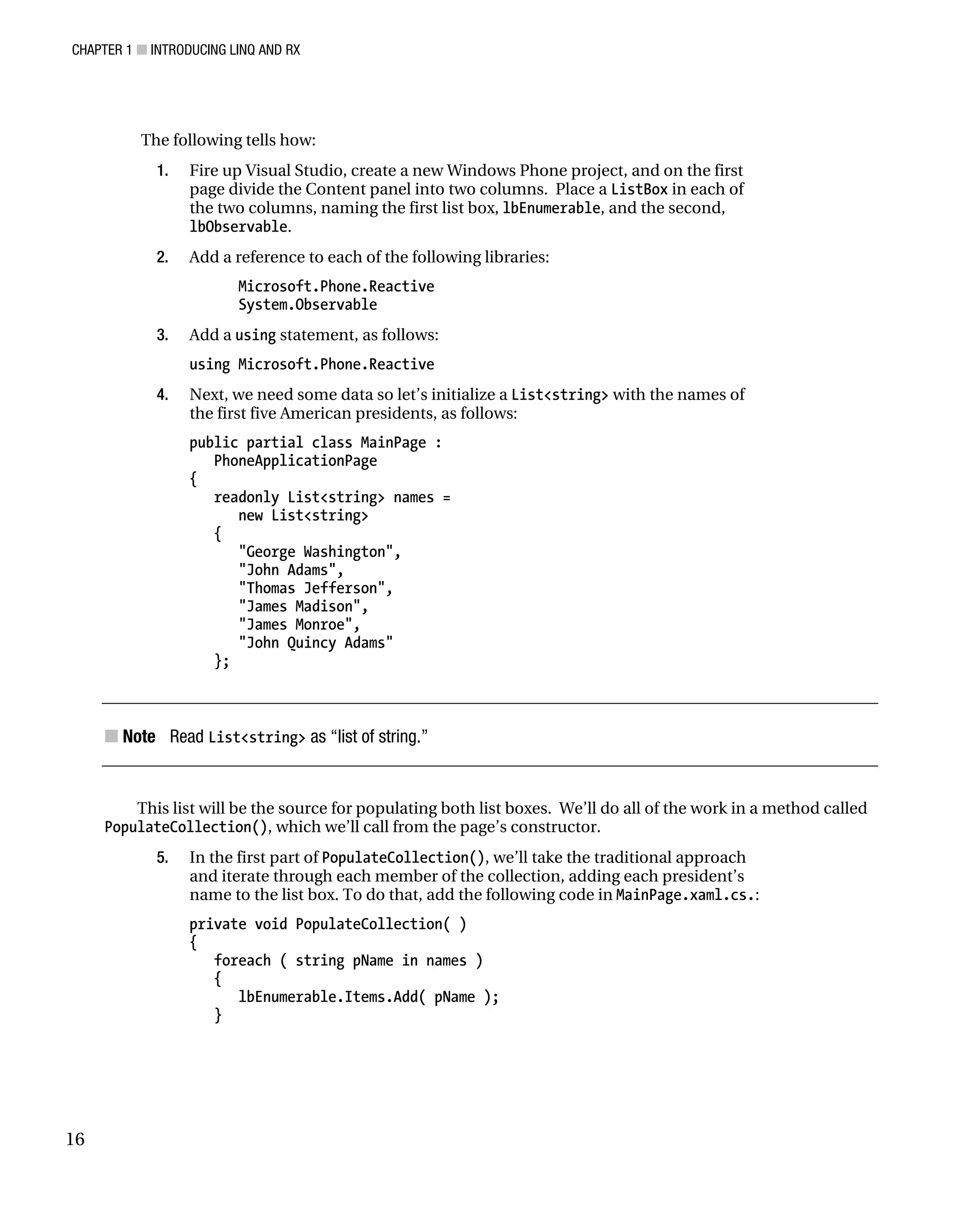 CHAPTER 1 ■ INTRODUCING LINQ AND RX
16
The following tells how:
1. Fire up Visual Studio, create a new Windows Phone project, and on the first
page divide the Content panel into two columns. Place a ListBox in each of
the two columns, naming the first list box, lbEnumerable, and the second,
lbObservable.
2. Add a reference to each of the following libraries:
Microsoft.Phone.Reactive
System.Observable
3. Add a using statement, as follows:
using Microsoft.Phone.Reactive
4. Next, we need some data so let’s initialize a List<string> with the names of
the first five American presidents, as follows:
public partial class MainPage :
PhoneApplicationPage
{
readonly List<string> names =
new List<string>
{
"George Washington",
"John Adams",
"Thomas Jefferson",
"James Madison",
"James Monroe",
"John Quincy Adams"
};
■ Note Read List<string> as “list of string.”
This list will be the source for populating both list boxes. We’ll do all of the work in a method called
PopulateCollection(), which we’ll call from the page’s constructor.
5. In the first part of PopulateCollection(), we’ll take the traditional approach
and iterate through each member of the collection, adding each president’s
name to the list box. To do that, add the following code in MainPage.xaml.cs.:
private void PopulateCollection( )
{
foreach ( string pName in names )
{
lbEnumerable.Items.Add( pName );
}
 