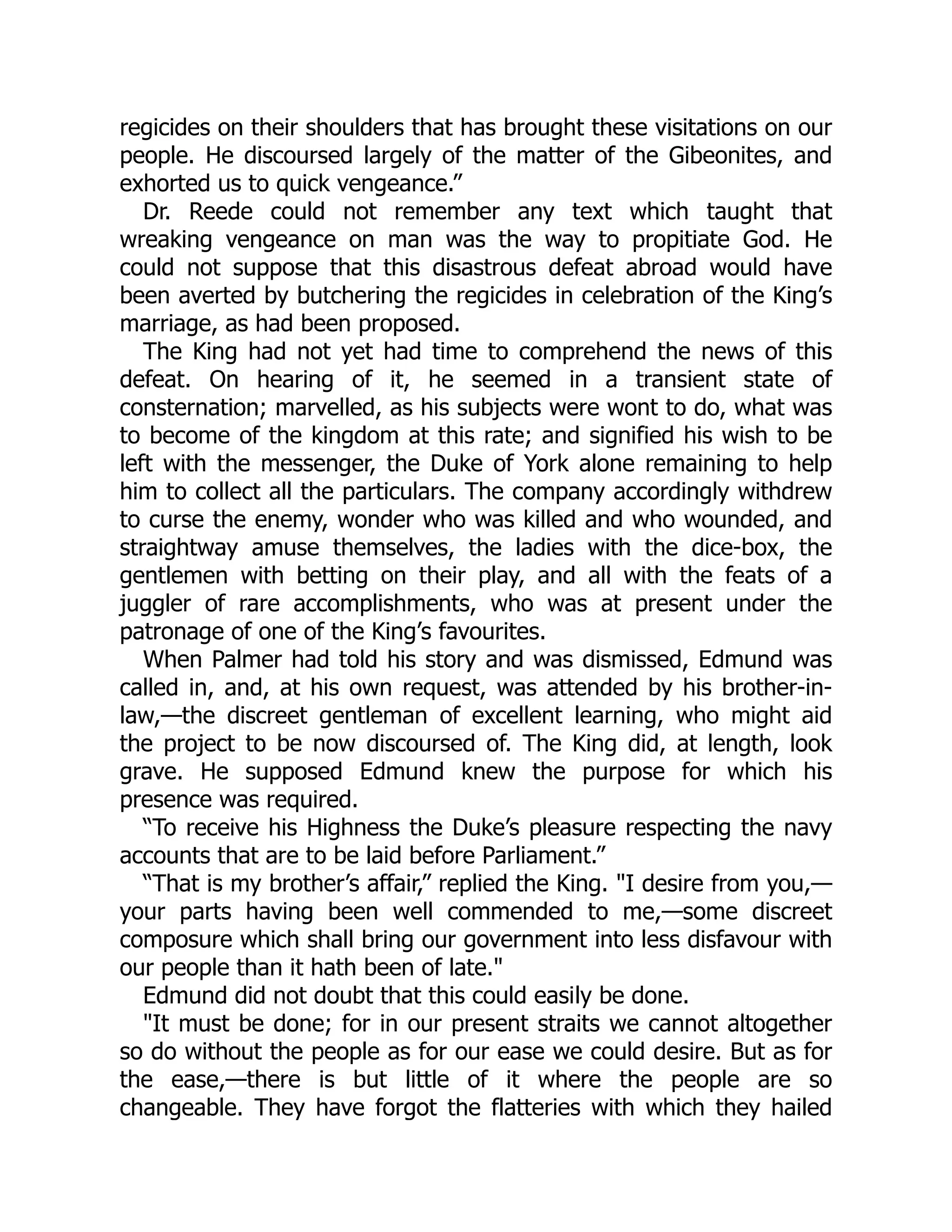 regicides on their shoulders that has brought these visitations on our
people. He discoursed largely of the matter of the Gibeonites, and
exhorted us to quick vengeance.”
Dr. Reede could not remember any text which taught that
wreaking vengeance on man was the way to propitiate God. He
could not suppose that this disastrous defeat abroad would have
been averted by butchering the regicides in celebration of the King’s
marriage, as had been proposed.
The King had not yet had time to comprehend the news of this
defeat. On hearing of it, he seemed in a transient state of
consternation; marvelled, as his subjects were wont to do, what was
to become of the kingdom at this rate; and signified his wish to be
left with the messenger, the Duke of York alone remaining to help
him to collect all the particulars. The company accordingly withdrew
to curse the enemy, wonder who was killed and who wounded, and
straightway amuse themselves, the ladies with the dice-box, the
gentlemen with betting on their play, and all with the feats of a
juggler of rare accomplishments, who was at present under the
patronage of one of the King’s favourites.
When Palmer had told his story and was dismissed, Edmund was
called in, and, at his own request, was attended by his brother-in-
law,—the discreet gentleman of excellent learning, who might aid
the project to be now discoursed of. The King did, at length, look
grave. He supposed Edmund knew the purpose for which his
presence was required.
“To receive his Highness the Duke’s pleasure respecting the navy
accounts that are to be laid before Parliament.”
“That is my brother’s affair,” replied the King. "I desire from you,—
your parts having been well commended to me,—some discreet
composure which shall bring our government into less disfavour with
our people than it hath been of late."
Edmund did not doubt that this could easily be done.
"It must be done; for in our present straits we cannot altogether
so do without the people as for our ease we could desire. But as for
the ease,—there is but little of it where the people are so
changeable. They have forgot the flatteries with which they hailed
 