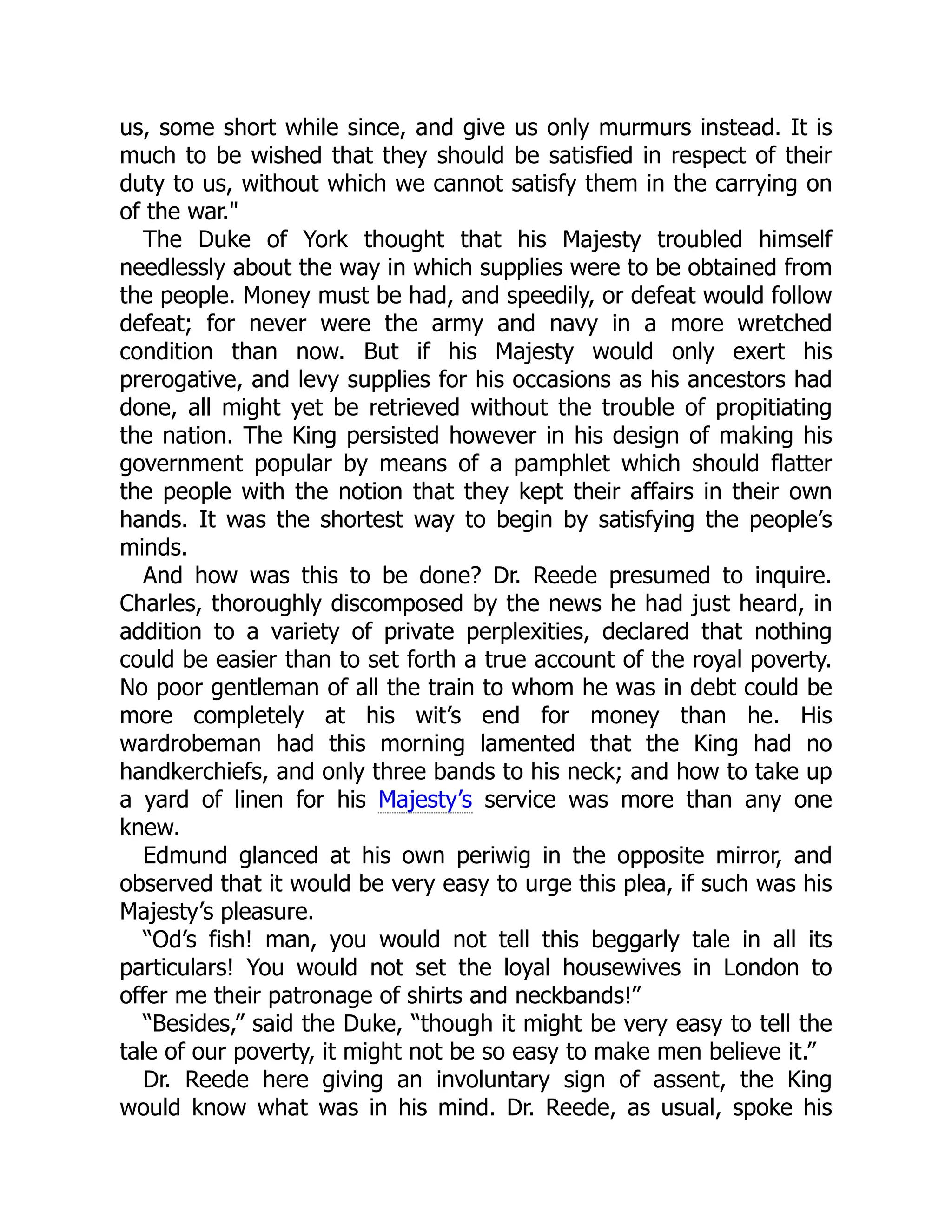 us, some short while since, and give us only murmurs instead. It is
much to be wished that they should be satisfied in respect of their
duty to us, without which we cannot satisfy them in the carrying on
of the war."
The Duke of York thought that his Majesty troubled himself
needlessly about the way in which supplies were to be obtained from
the people. Money must be had, and speedily, or defeat would follow
defeat; for never were the army and navy in a more wretched
condition than now. But if his Majesty would only exert his
prerogative, and levy supplies for his occasions as his ancestors had
done, all might yet be retrieved without the trouble of propitiating
the nation. The King persisted however in his design of making his
government popular by means of a pamphlet which should flatter
the people with the notion that they kept their affairs in their own
hands. It was the shortest way to begin by satisfying the people’s
minds.
And how was this to be done? Dr. Reede presumed to inquire.
Charles, thoroughly discomposed by the news he had just heard, in
addition to a variety of private perplexities, declared that nothing
could be easier than to set forth a true account of the royal poverty.
No poor gentleman of all the train to whom he was in debt could be
more completely at his wit’s end for money than he. His
wardrobeman had this morning lamented that the King had no
handkerchiefs, and only three bands to his neck; and how to take up
a yard of linen for his Majesty’s service was more than any one
knew.
Edmund glanced at his own periwig in the opposite mirror, and
observed that it would be very easy to urge this plea, if such was his
Majesty’s pleasure.
“Od’s fish! man, you would not tell this beggarly tale in all its
particulars! You would not set the loyal housewives in London to
offer me their patronage of shirts and neckbands!”
“Besides,” said the Duke, “though it might be very easy to tell the
tale of our poverty, it might not be so easy to make men believe it.”
Dr. Reede here giving an involuntary sign of assent, the King
would know what was in his mind. Dr. Reede, as usual, spoke his
 