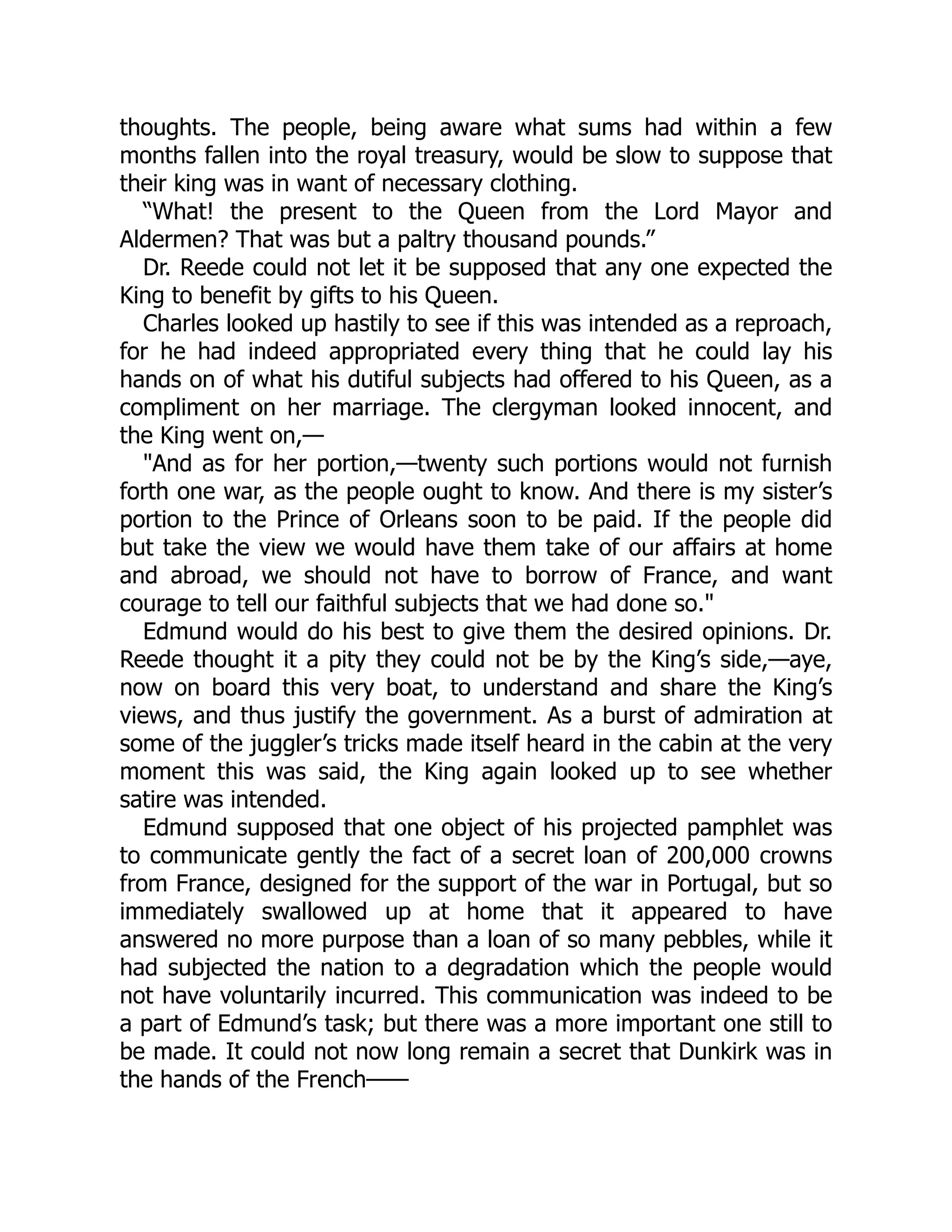 thoughts. The people, being aware what sums had within a few
months fallen into the royal treasury, would be slow to suppose that
their king was in want of necessary clothing.
“What! the present to the Queen from the Lord Mayor and
Aldermen? That was but a paltry thousand pounds.”
Dr. Reede could not let it be supposed that any one expected the
King to benefit by gifts to his Queen.
Charles looked up hastily to see if this was intended as a reproach,
for he had indeed appropriated every thing that he could lay his
hands on of what his dutiful subjects had offered to his Queen, as a
compliment on her marriage. The clergyman looked innocent, and
the King went on,—
"And as for her portion,—twenty such portions would not furnish
forth one war, as the people ought to know. And there is my sister’s
portion to the Prince of Orleans soon to be paid. If the people did
but take the view we would have them take of our affairs at home
and abroad, we should not have to borrow of France, and want
courage to tell our faithful subjects that we had done so."
Edmund would do his best to give them the desired opinions. Dr.
Reede thought it a pity they could not be by the King’s side,—aye,
now on board this very boat, to understand and share the King’s
views, and thus justify the government. As a burst of admiration at
some of the juggler’s tricks made itself heard in the cabin at the very
moment this was said, the King again looked up to see whether
satire was intended.
Edmund supposed that one object of his projected pamphlet was
to communicate gently the fact of a secret loan of 200,000 crowns
from France, designed for the support of the war in Portugal, but so
immediately swallowed up at home that it appeared to have
answered no more purpose than a loan of so many pebbles, while it
had subjected the nation to a degradation which the people would
not have voluntarily incurred. This communication was indeed to be
a part of Edmund’s task; but there was a more important one still to
be made. It could not now long remain a secret that Dunkirk was in
the hands of the French——
 