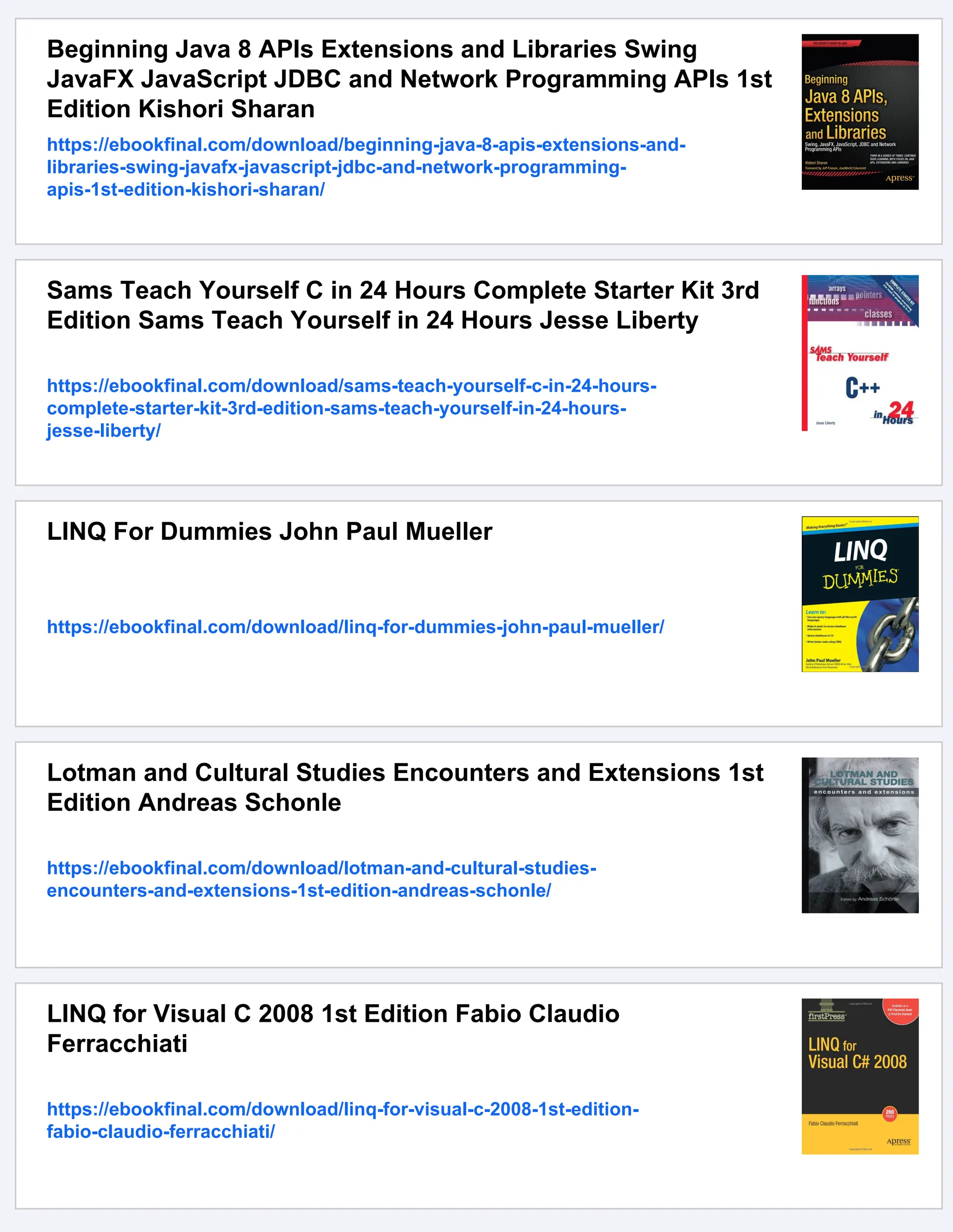 Beginning Java 8 APIs Extensions and Libraries Swing
JavaFX JavaScript JDBC and Network Programming APIs 1st
Edition Kishori Sharan
https://ebookfinal.com/download/beginning-java-8-apis-extensions-and-
libraries-swing-javafx-javascript-jdbc-and-network-programming-
apis-1st-edition-kishori-sharan/
Sams Teach Yourself C in 24 Hours Complete Starter Kit 3rd
Edition Sams Teach Yourself in 24 Hours Jesse Liberty
https://ebookfinal.com/download/sams-teach-yourself-c-in-24-hours-
complete-starter-kit-3rd-edition-sams-teach-yourself-in-24-hours-
jesse-liberty/
LINQ For Dummies John Paul Mueller
https://ebookfinal.com/download/linq-for-dummies-john-paul-mueller/
Lotman and Cultural Studies Encounters and Extensions 1st
Edition Andreas Schonle
https://ebookfinal.com/download/lotman-and-cultural-studies-
encounters-and-extensions-1st-edition-andreas-schonle/
LINQ for Visual C 2008 1st Edition Fabio Claudio
Ferracchiati
https://ebookfinal.com/download/linq-for-visual-c-2008-1st-edition-
fabio-claudio-ferracchiati/
 