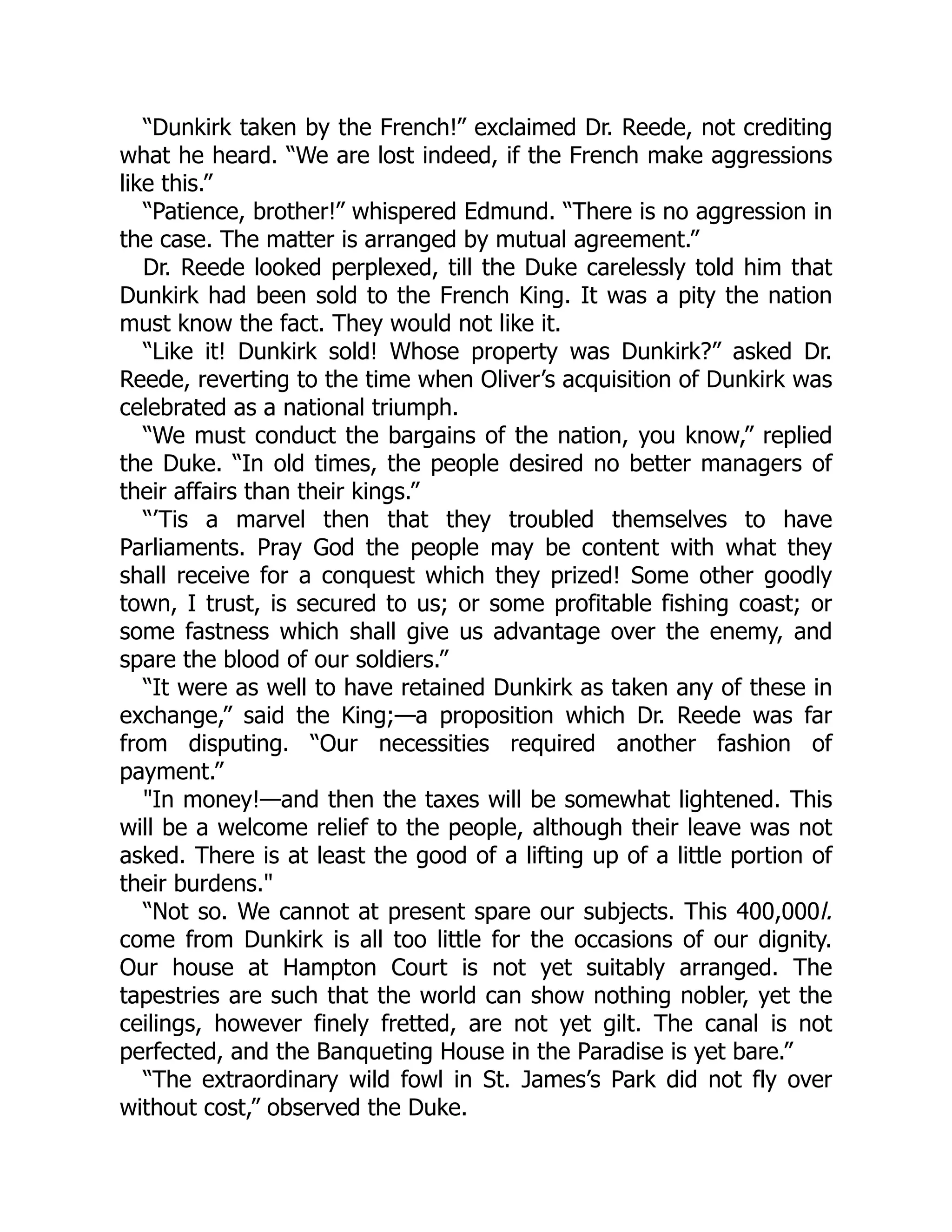 “Dunkirk taken by the French!” exclaimed Dr. Reede, not crediting
what he heard. “We are lost indeed, if the French make aggressions
like this.”
“Patience, brother!” whispered Edmund. “There is no aggression in
the case. The matter is arranged by mutual agreement.”
Dr. Reede looked perplexed, till the Duke carelessly told him that
Dunkirk had been sold to the French King. It was a pity the nation
must know the fact. They would not like it.
“Like it! Dunkirk sold! Whose property was Dunkirk?” asked Dr.
Reede, reverting to the time when Oliver’s acquisition of Dunkirk was
celebrated as a national triumph.
“We must conduct the bargains of the nation, you know,” replied
the Duke. “In old times, the people desired no better managers of
their affairs than their kings.”
“’Tis a marvel then that they troubled themselves to have
Parliaments. Pray God the people may be content with what they
shall receive for a conquest which they prized! Some other goodly
town, I trust, is secured to us; or some profitable fishing coast; or
some fastness which shall give us advantage over the enemy, and
spare the blood of our soldiers.”
“It were as well to have retained Dunkirk as taken any of these in
exchange,” said the King;—a proposition which Dr. Reede was far
from disputing. “Our necessities required another fashion of
payment.”
"In money!—and then the taxes will be somewhat lightened. This
will be a welcome relief to the people, although their leave was not
asked. There is at least the good of a lifting up of a little portion of
their burdens."
“Not so. We cannot at present spare our subjects. This 400,000l.
come from Dunkirk is all too little for the occasions of our dignity.
Our house at Hampton Court is not yet suitably arranged. The
tapestries are such that the world can show nothing nobler, yet the
ceilings, however finely fretted, are not yet gilt. The canal is not
perfected, and the Banqueting House in the Paradise is yet bare.”
“The extraordinary wild fowl in St. James’s Park did not fly over
without cost,” observed the Duke.
 