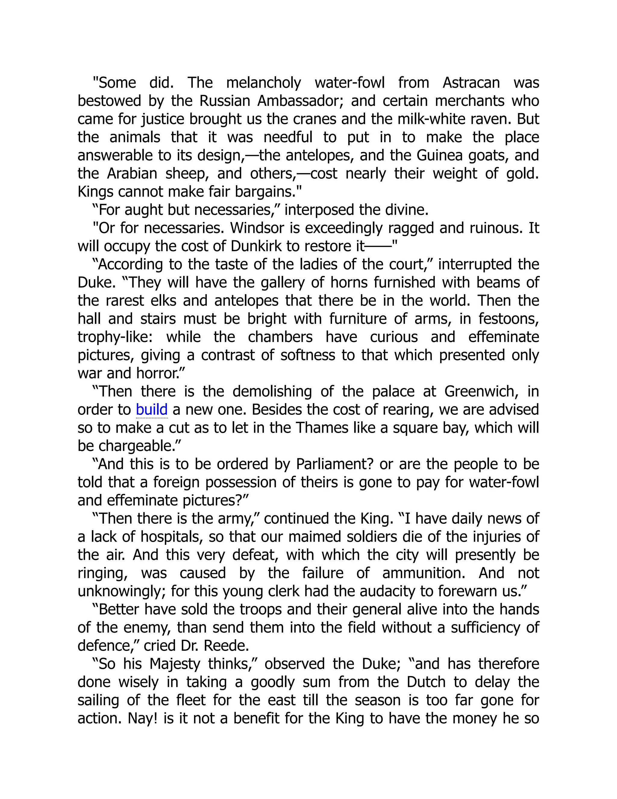 "Some did. The melancholy water-fowl from Astracan was
bestowed by the Russian Ambassador; and certain merchants who
came for justice brought us the cranes and the milk-white raven. But
the animals that it was needful to put in to make the place
answerable to its design,—the antelopes, and the Guinea goats, and
the Arabian sheep, and others,—cost nearly their weight of gold.
Kings cannot make fair bargains."
“For aught but necessaries,” interposed the divine.
"Or for necessaries. Windsor is exceedingly ragged and ruinous. It
will occupy the cost of Dunkirk to restore it——"
“According to the taste of the ladies of the court,” interrupted the
Duke. “They will have the gallery of horns furnished with beams of
the rarest elks and antelopes that there be in the world. Then the
hall and stairs must be bright with furniture of arms, in festoons,
trophy-like: while the chambers have curious and effeminate
pictures, giving a contrast of softness to that which presented only
war and horror.”
“Then there is the demolishing of the palace at Greenwich, in
order to build a new one. Besides the cost of rearing, we are advised
so to make a cut as to let in the Thames like a square bay, which will
be chargeable.”
“And this is to be ordered by Parliament? or are the people to be
told that a foreign possession of theirs is gone to pay for water-fowl
and effeminate pictures?”
“Then there is the army,” continued the King. “I have daily news of
a lack of hospitals, so that our maimed soldiers die of the injuries of
the air. And this very defeat, with which the city will presently be
ringing, was caused by the failure of ammunition. And not
unknowingly; for this young clerk had the audacity to forewarn us.”
“Better have sold the troops and their general alive into the hands
of the enemy, than send them into the field without a sufficiency of
defence,” cried Dr. Reede.
“So his Majesty thinks,” observed the Duke; “and has therefore
done wisely in taking a goodly sum from the Dutch to delay the
sailing of the fleet for the east till the season is too far gone for
action. Nay! is it not a benefit for the King to have the money he so
 