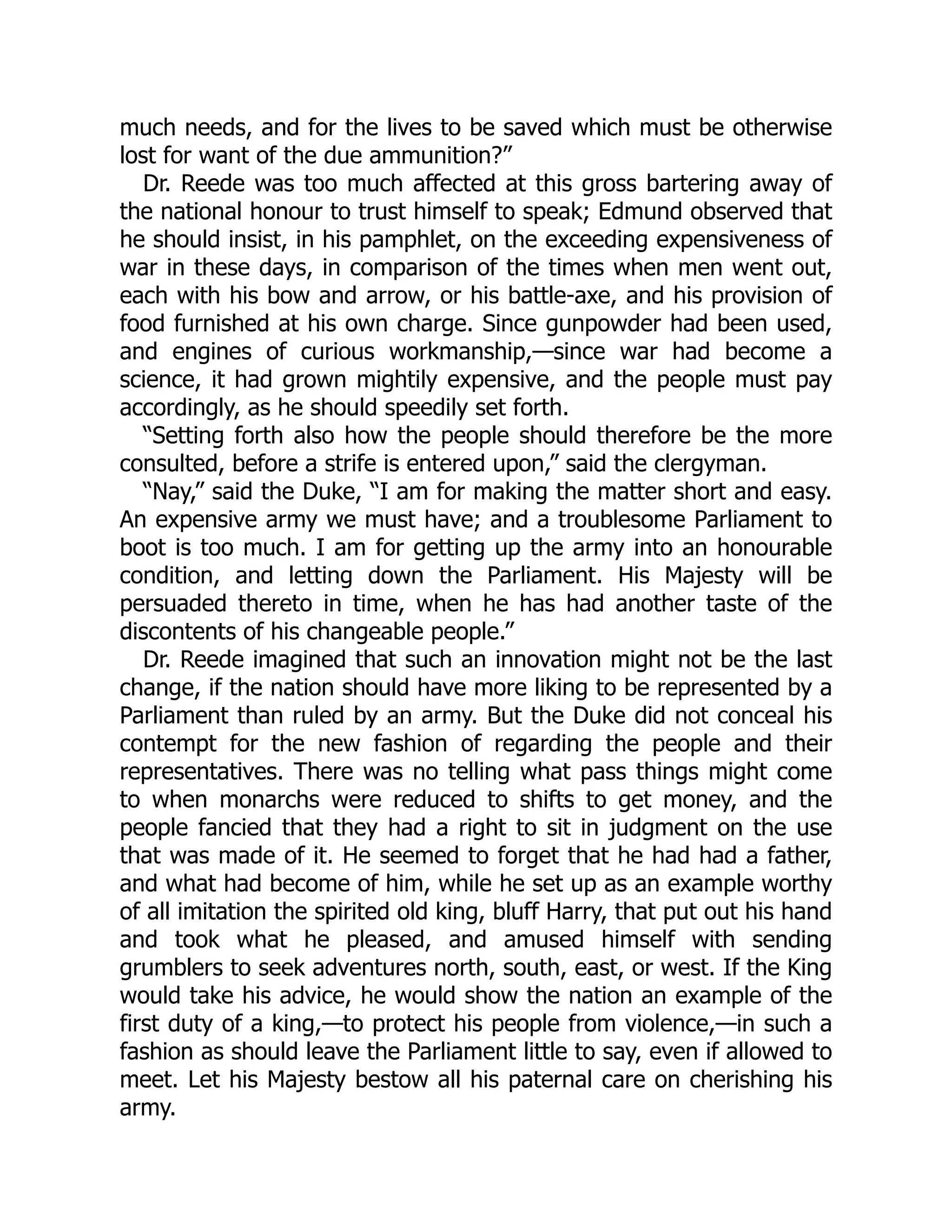 much needs, and for the lives to be saved which must be otherwise
lost for want of the due ammunition?”
Dr. Reede was too much affected at this gross bartering away of
the national honour to trust himself to speak; Edmund observed that
he should insist, in his pamphlet, on the exceeding expensiveness of
war in these days, in comparison of the times when men went out,
each with his bow and arrow, or his battle-axe, and his provision of
food furnished at his own charge. Since gunpowder had been used,
and engines of curious workmanship,—since war had become a
science, it had grown mightily expensive, and the people must pay
accordingly, as he should speedily set forth.
“Setting forth also how the people should therefore be the more
consulted, before a strife is entered upon,” said the clergyman.
“Nay,” said the Duke, “I am for making the matter short and easy.
An expensive army we must have; and a troublesome Parliament to
boot is too much. I am for getting up the army into an honourable
condition, and letting down the Parliament. His Majesty will be
persuaded thereto in time, when he has had another taste of the
discontents of his changeable people.”
Dr. Reede imagined that such an innovation might not be the last
change, if the nation should have more liking to be represented by a
Parliament than ruled by an army. But the Duke did not conceal his
contempt for the new fashion of regarding the people and their
representatives. There was no telling what pass things might come
to when monarchs were reduced to shifts to get money, and the
people fancied that they had a right to sit in judgment on the use
that was made of it. He seemed to forget that he had had a father,
and what had become of him, while he set up as an example worthy
of all imitation the spirited old king, bluff Harry, that put out his hand
and took what he pleased, and amused himself with sending
grumblers to seek adventures north, south, east, or west. If the King
would take his advice, he would show the nation an example of the
first duty of a king,—to protect his people from violence,—in such a
fashion as should leave the Parliament little to say, even if allowed to
meet. Let his Majesty bestow all his paternal care on cherishing his
army.
 
