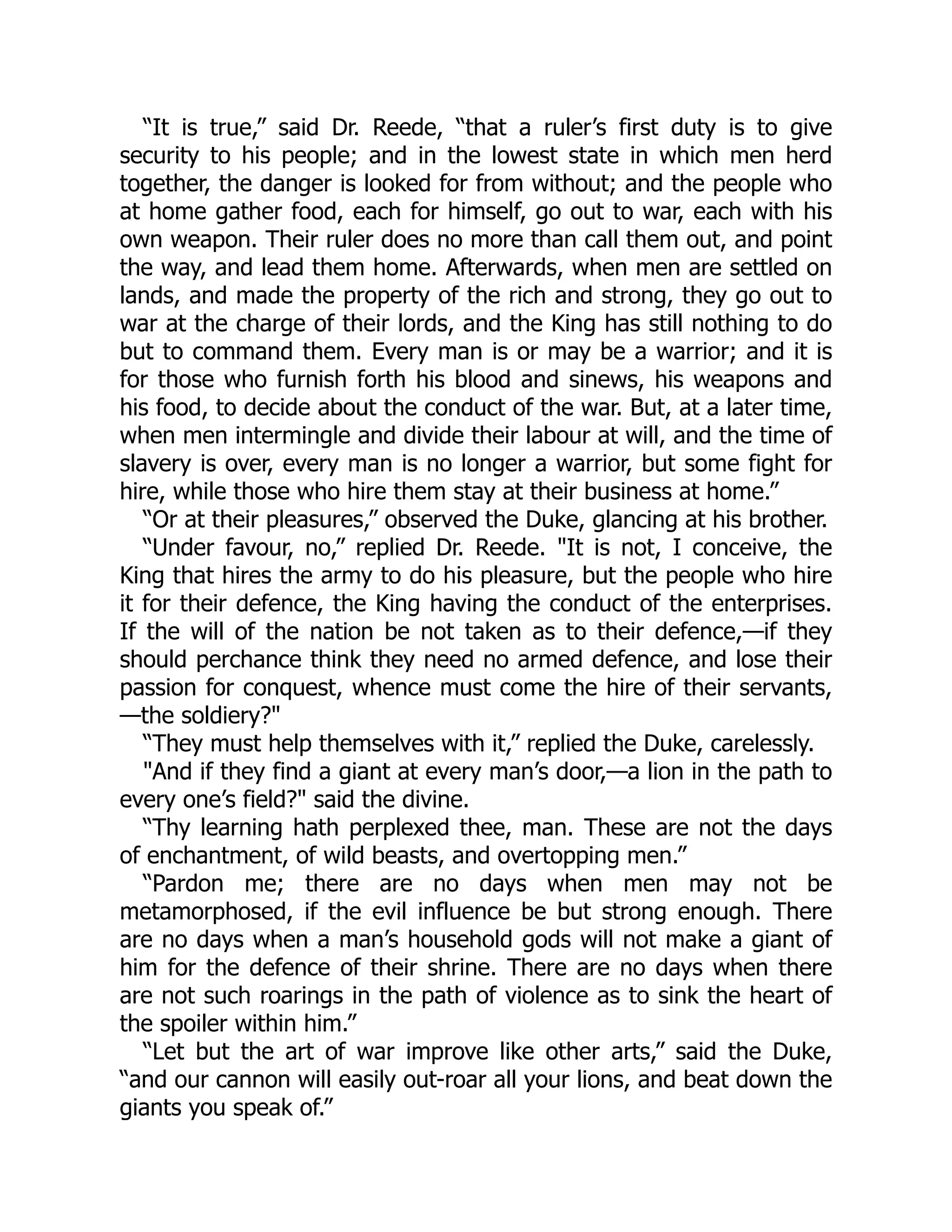 “It is true,” said Dr. Reede, “that a ruler’s first duty is to give
security to his people; and in the lowest state in which men herd
together, the danger is looked for from without; and the people who
at home gather food, each for himself, go out to war, each with his
own weapon. Their ruler does no more than call them out, and point
the way, and lead them home. Afterwards, when men are settled on
lands, and made the property of the rich and strong, they go out to
war at the charge of their lords, and the King has still nothing to do
but to command them. Every man is or may be a warrior; and it is
for those who furnish forth his blood and sinews, his weapons and
his food, to decide about the conduct of the war. But, at a later time,
when men intermingle and divide their labour at will, and the time of
slavery is over, every man is no longer a warrior, but some fight for
hire, while those who hire them stay at their business at home.”
“Or at their pleasures,” observed the Duke, glancing at his brother.
“Under favour, no,” replied Dr. Reede. "It is not, I conceive, the
King that hires the army to do his pleasure, but the people who hire
it for their defence, the King having the conduct of the enterprises.
If the will of the nation be not taken as to their defence,—if they
should perchance think they need no armed defence, and lose their
passion for conquest, whence must come the hire of their servants,
—the soldiery?"
“They must help themselves with it,” replied the Duke, carelessly.
"And if they find a giant at every man’s door,—a lion in the path to
every one’s field?" said the divine.
“Thy learning hath perplexed thee, man. These are not the days
of enchantment, of wild beasts, and overtopping men.”
“Pardon me; there are no days when men may not be
metamorphosed, if the evil influence be but strong enough. There
are no days when a man’s household gods will not make a giant of
him for the defence of their shrine. There are no days when there
are not such roarings in the path of violence as to sink the heart of
the spoiler within him.”
“Let but the art of war improve like other arts,” said the Duke,
“and our cannon will easily out-roar all your lions, and beat down the
giants you speak of.”
 
