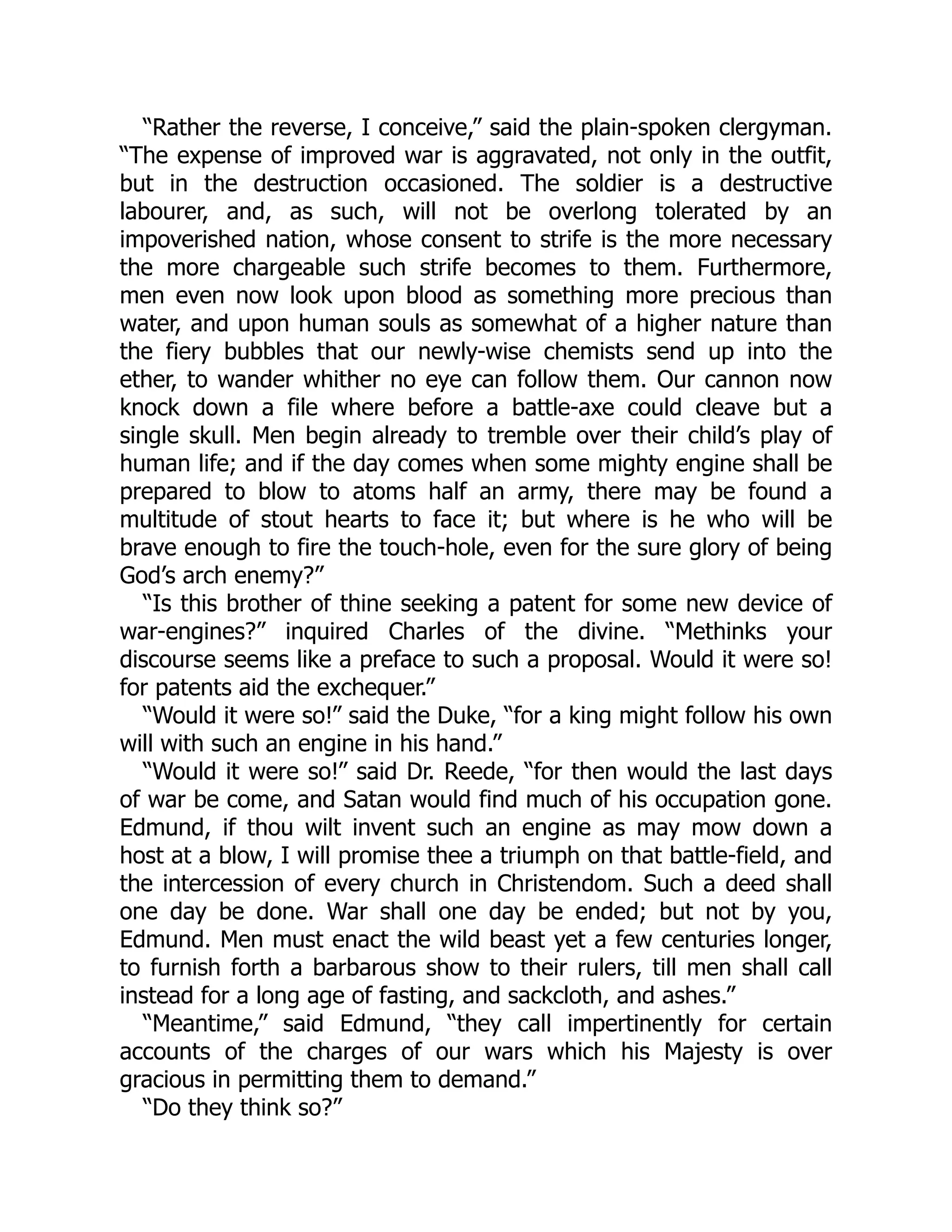 “Rather the reverse, I conceive,” said the plain-spoken clergyman.
“The expense of improved war is aggravated, not only in the outfit,
but in the destruction occasioned. The soldier is a destructive
labourer, and, as such, will not be overlong tolerated by an
impoverished nation, whose consent to strife is the more necessary
the more chargeable such strife becomes to them. Furthermore,
men even now look upon blood as something more precious than
water, and upon human souls as somewhat of a higher nature than
the fiery bubbles that our newly-wise chemists send up into the
ether, to wander whither no eye can follow them. Our cannon now
knock down a file where before a battle-axe could cleave but a
single skull. Men begin already to tremble over their child’s play of
human life; and if the day comes when some mighty engine shall be
prepared to blow to atoms half an army, there may be found a
multitude of stout hearts to face it; but where is he who will be
brave enough to fire the touch-hole, even for the sure glory of being
God’s arch enemy?”
“Is this brother of thine seeking a patent for some new device of
war-engines?” inquired Charles of the divine. “Methinks your
discourse seems like a preface to such a proposal. Would it were so!
for patents aid the exchequer.”
“Would it were so!” said the Duke, “for a king might follow his own
will with such an engine in his hand.”
“Would it were so!” said Dr. Reede, “for then would the last days
of war be come, and Satan would find much of his occupation gone.
Edmund, if thou wilt invent such an engine as may mow down a
host at a blow, I will promise thee a triumph on that battle-field, and
the intercession of every church in Christendom. Such a deed shall
one day be done. War shall one day be ended; but not by you,
Edmund. Men must enact the wild beast yet a few centuries longer,
to furnish forth a barbarous show to their rulers, till men shall call
instead for a long age of fasting, and sackcloth, and ashes.”
“Meantime,” said Edmund, “they call impertinently for certain
accounts of the charges of our wars which his Majesty is over
gracious in permitting them to demand.”
“Do they think so?”
 