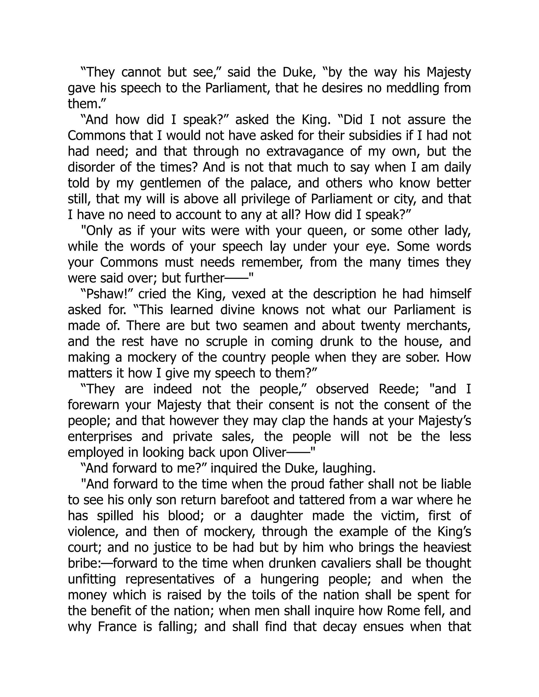 “They cannot but see,” said the Duke, “by the way his Majesty
gave his speech to the Parliament, that he desires no meddling from
them.”
“And how did I speak?” asked the King. “Did I not assure the
Commons that I would not have asked for their subsidies if I had not
had need; and that through no extravagance of my own, but the
disorder of the times? And is not that much to say when I am daily
told by my gentlemen of the palace, and others who know better
still, that my will is above all privilege of Parliament or city, and that
I have no need to account to any at all? How did I speak?”
"Only as if your wits were with your queen, or some other lady,
while the words of your speech lay under your eye. Some words
your Commons must needs remember, from the many times they
were said over; but further——"
“Pshaw!” cried the King, vexed at the description he had himself
asked for. “This learned divine knows not what our Parliament is
made of. There are but two seamen and about twenty merchants,
and the rest have no scruple in coming drunk to the house, and
making a mockery of the country people when they are sober. How
matters it how I give my speech to them?”
“They are indeed not the people,” observed Reede; "and I
forewarn your Majesty that their consent is not the consent of the
people; and that however they may clap the hands at your Majesty’s
enterprises and private sales, the people will not be the less
employed in looking back upon Oliver——"
“And forward to me?” inquired the Duke, laughing.
"And forward to the time when the proud father shall not be liable
to see his only son return barefoot and tattered from a war where he
has spilled his blood; or a daughter made the victim, first of
violence, and then of mockery, through the example of the King’s
court; and no justice to be had but by him who brings the heaviest
bribe:—forward to the time when drunken cavaliers shall be thought
unfitting representatives of a hungering people; and when the
money which is raised by the toils of the nation shall be spent for
the benefit of the nation; when men shall inquire how Rome fell, and
why France is falling; and shall find that decay ensues when that
 
