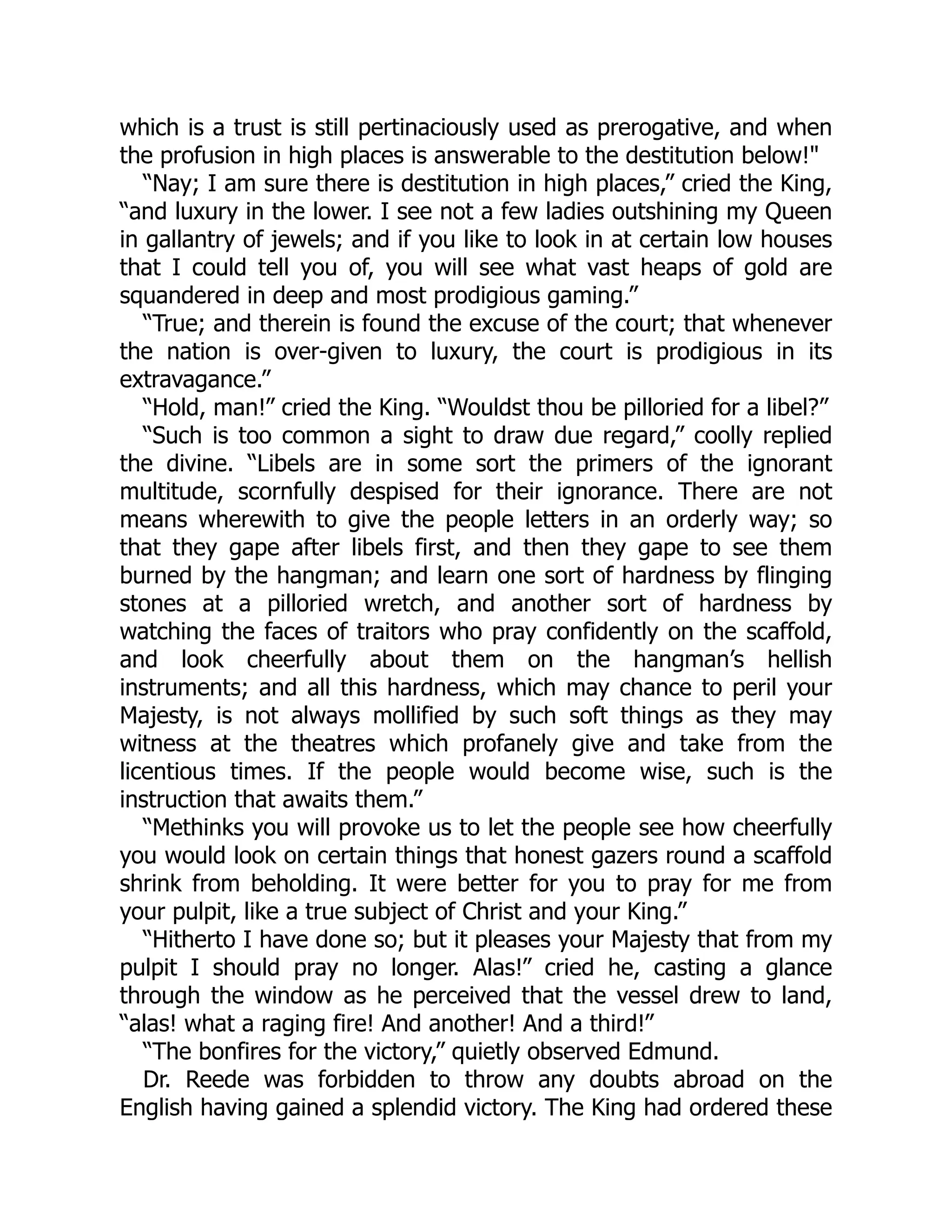 which is a trust is still pertinaciously used as prerogative, and when
the profusion in high places is answerable to the destitution below!"
“Nay; I am sure there is destitution in high places,” cried the King,
“and luxury in the lower. I see not a few ladies outshining my Queen
in gallantry of jewels; and if you like to look in at certain low houses
that I could tell you of, you will see what vast heaps of gold are
squandered in deep and most prodigious gaming.”
“True; and therein is found the excuse of the court; that whenever
the nation is over-given to luxury, the court is prodigious in its
extravagance.”
“Hold, man!” cried the King. “Wouldst thou be pilloried for a libel?”
“Such is too common a sight to draw due regard,” coolly replied
the divine. “Libels are in some sort the primers of the ignorant
multitude, scornfully despised for their ignorance. There are not
means wherewith to give the people letters in an orderly way; so
that they gape after libels first, and then they gape to see them
burned by the hangman; and learn one sort of hardness by flinging
stones at a pilloried wretch, and another sort of hardness by
watching the faces of traitors who pray confidently on the scaffold,
and look cheerfully about them on the hangman’s hellish
instruments; and all this hardness, which may chance to peril your
Majesty, is not always mollified by such soft things as they may
witness at the theatres which profanely give and take from the
licentious times. If the people would become wise, such is the
instruction that awaits them.”
“Methinks you will provoke us to let the people see how cheerfully
you would look on certain things that honest gazers round a scaffold
shrink from beholding. It were better for you to pray for me from
your pulpit, like a true subject of Christ and your King.”
“Hitherto I have done so; but it pleases your Majesty that from my
pulpit I should pray no longer. Alas!” cried he, casting a glance
through the window as he perceived that the vessel drew to land,
“alas! what a raging fire! And another! And a third!”
“The bonfires for the victory,” quietly observed Edmund.
Dr. Reede was forbidden to throw any doubts abroad on the
English having gained a splendid victory. The King had ordered these
 
