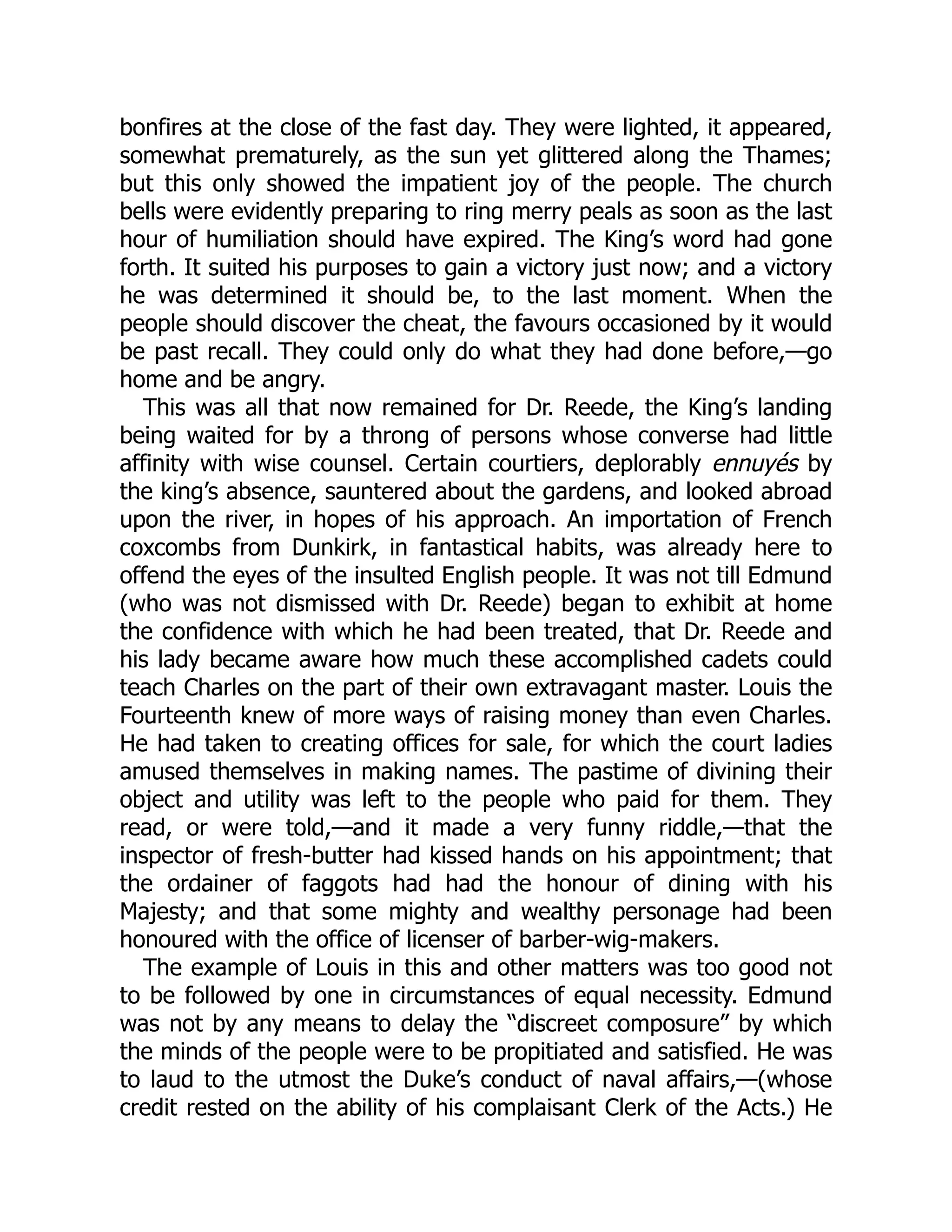 bonfires at the close of the fast day. They were lighted, it appeared,
somewhat prematurely, as the sun yet glittered along the Thames;
but this only showed the impatient joy of the people. The church
bells were evidently preparing to ring merry peals as soon as the last
hour of humiliation should have expired. The King’s word had gone
forth. It suited his purposes to gain a victory just now; and a victory
he was determined it should be, to the last moment. When the
people should discover the cheat, the favours occasioned by it would
be past recall. They could only do what they had done before,—go
home and be angry.
This was all that now remained for Dr. Reede, the King’s landing
being waited for by a throng of persons whose converse had little
affinity with wise counsel. Certain courtiers, deplorably ennuyés by
the king’s absence, sauntered about the gardens, and looked abroad
upon the river, in hopes of his approach. An importation of French
coxcombs from Dunkirk, in fantastical habits, was already here to
offend the eyes of the insulted English people. It was not till Edmund
(who was not dismissed with Dr. Reede) began to exhibit at home
the confidence with which he had been treated, that Dr. Reede and
his lady became aware how much these accomplished cadets could
teach Charles on the part of their own extravagant master. Louis the
Fourteenth knew of more ways of raising money than even Charles.
He had taken to creating offices for sale, for which the court ladies
amused themselves in making names. The pastime of divining their
object and utility was left to the people who paid for them. They
read, or were told,—and it made a very funny riddle,—that the
inspector of fresh-butter had kissed hands on his appointment; that
the ordainer of faggots had had the honour of dining with his
Majesty; and that some mighty and wealthy personage had been
honoured with the office of licenser of barber-wig-makers.
The example of Louis in this and other matters was too good not
to be followed by one in circumstances of equal necessity. Edmund
was not by any means to delay the “discreet composure” by which
the minds of the people were to be propitiated and satisfied. He was
to laud to the utmost the Duke’s conduct of naval affairs,—(whose
credit rested on the ability of his complaisant Clerk of the Acts.) He
 