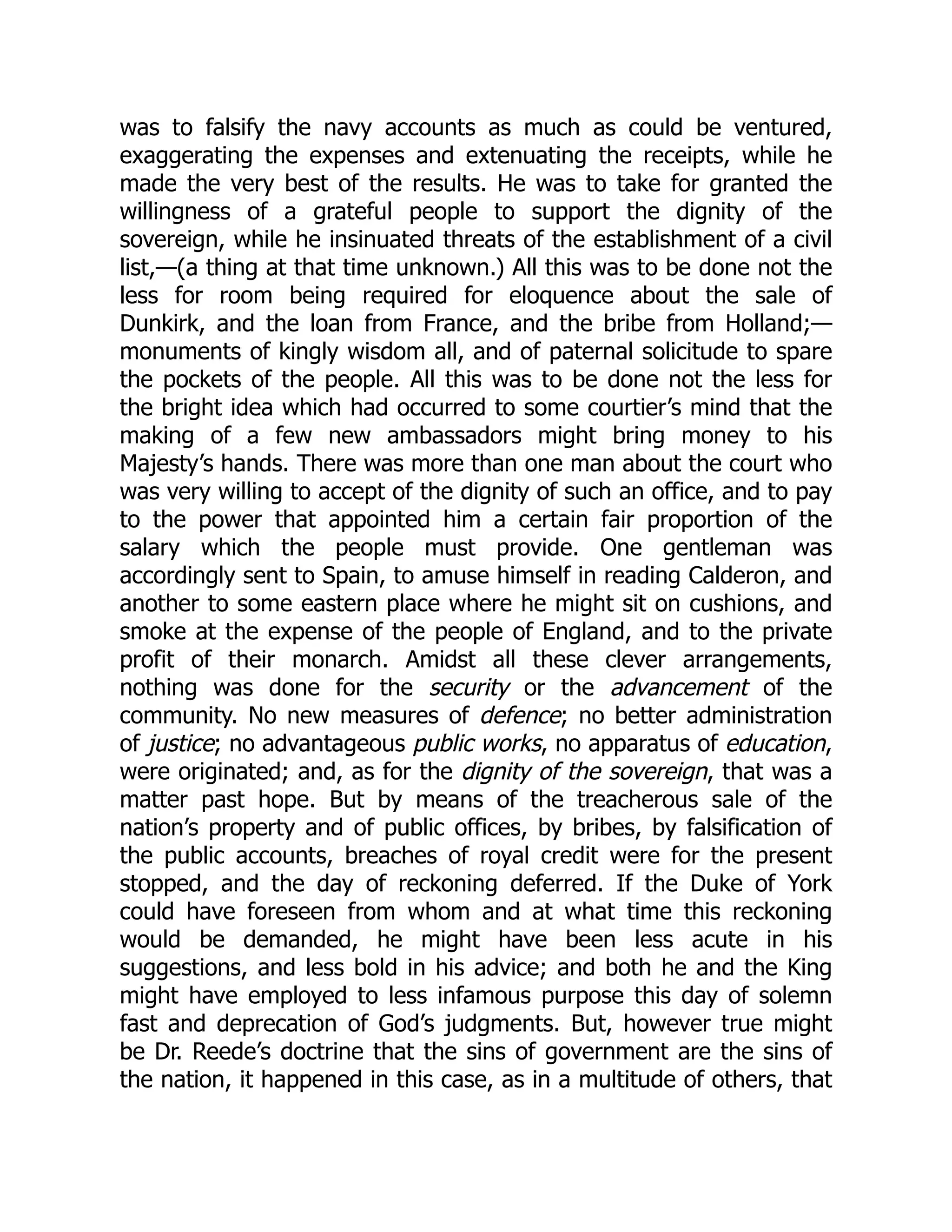 was to falsify the navy accounts as much as could be ventured,
exaggerating the expenses and extenuating the receipts, while he
made the very best of the results. He was to take for granted the
willingness of a grateful people to support the dignity of the
sovereign, while he insinuated threats of the establishment of a civil
list,—(a thing at that time unknown.) All this was to be done not the
less for room being required for eloquence about the sale of
Dunkirk, and the loan from France, and the bribe from Holland;—
monuments of kingly wisdom all, and of paternal solicitude to spare
the pockets of the people. All this was to be done not the less for
the bright idea which had occurred to some courtier’s mind that the
making of a few new ambassadors might bring money to his
Majesty’s hands. There was more than one man about the court who
was very willing to accept of the dignity of such an office, and to pay
to the power that appointed him a certain fair proportion of the
salary which the people must provide. One gentleman was
accordingly sent to Spain, to amuse himself in reading Calderon, and
another to some eastern place where he might sit on cushions, and
smoke at the expense of the people of England, and to the private
profit of their monarch. Amidst all these clever arrangements,
nothing was done for the security or the advancement of the
community. No new measures of defence; no better administration
of justice; no advantageous public works, no apparatus of education,
were originated; and, as for the dignity of the sovereign, that was a
matter past hope. But by means of the treacherous sale of the
nation’s property and of public offices, by bribes, by falsification of
the public accounts, breaches of royal credit were for the present
stopped, and the day of reckoning deferred. If the Duke of York
could have foreseen from whom and at what time this reckoning
would be demanded, he might have been less acute in his
suggestions, and less bold in his advice; and both he and the King
might have employed to less infamous purpose this day of solemn
fast and deprecation of God’s judgments. But, however true might
be Dr. Reede’s doctrine that the sins of government are the sins of
the nation, it happened in this case, as in a multitude of others, that
 